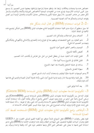 18 ‫ابيا‬‫ر‬‫أ‬ ‫بيم‬
‫يسمح‬ ‫إذ‬ .‫التصميم‬ ‫ضمن‬ ‫ببعضها‬ ‫تباطها‬‫ر‬‫ا‬‫و‬ ‫اجها‬‫ر‬‫إد‬ ‫عملية‬ ‫وتنظم‬ ،‫هبا‬ ‫تبط‬‫ر‬‫ت‬ ‫وعالقات‬ ‫وصفات‬ ‫هندسية‬ ‫خصائص‬
‫السعر‬‫و‬ ‫الكميات‬‫و‬ ‫األبعاد‬‫و‬ ‫ايئية‬‫ز‬‫الفي‬ ‫كاخلصائص‬‫الوصفية‬ ‫املعلومات‬ ‫من‬ ‫عدد‬ ‫اج‬‫ر‬‫إبد‬ ‫الالرسومية‬ ‫البياانت‬ ‫ين‬‫ز‬‫خت‬ ‫خيار‬
‫العمل‬ ‫لسري‬ ‫الزمنية‬ ‫اجلداول‬‫و‬ ‫الكميات‬ ‫جداول‬ ‫استخالص‬‫و‬ ‫تكوين‬ ‫عملية‬ ‫يسهل‬ ‫مما‬ ، ‫التصميم‬ ‫عناصر‬ ‫من‬ ‫عنصر‬ ‫لكل‬
.‫التصميمية‬ ‫العملية‬ ‫أثناء‬ ‫هبا‬ ‫التحكم‬‫و‬ ‫البياانت‬ ‫اعد‬‫و‬‫وق‬
‫عام‬ ‫بشكل‬ ‫البناء‬ ‫جمال‬ ‫يف‬ )BIM( ‫استخدام‬ ‫ات‬‫ز‬‫ممي‬ 2-2-
‫هذه‬ ‫توضيح‬ ‫املمكن‬ ‫ومن‬ )BIM( ‫املباىن‬ ‫معلومات‬ ‫مناذج‬ ‫لوجيا‬‫و‬‫تكن‬ ‫استخدام‬ ‫امهية‬ ‫مدى‬ ‫ندرك‬ ‫أن‬ ‫نستطيع‬ ‫سبق‬ ‫مما‬
:‫التالية‬ ‫النقاط‬ ‫يف‬ ‫االمهية‬
.‫التصميم‬ ‫اثناء‬ ‫املشاكل‬‫و‬ ‫التداخالت‬ ‫وحل‬ ‫اكتشاف‬ 	.1
‫امليكانيكىي‬‫و‬ ‫ابئي‬‫ر‬‫الكه‬‫و‬ ‫اإلنشائي‬‫و‬ ‫(املعماري‬ ‫احد‬‫و‬ ‫منوذج‬ ‫يف‬ ‫معا‬ ‫بطهم‬‫ر‬‫و‬ ‫التخصصات‬ ‫مجيع‬ ‫بني‬ ‫التعاون‬ ‫دعم‬ 	.2
.)‫الداخلي‬ ‫التصميم‬ ‫ومهندسو‬
.‫املشروع‬ ‫اء‬‫ز‬‫أج‬ ‫جلميع‬ ‫الدقيق‬ ‫احلصر‬‫و‬ ‫التوصيف‬ 	.3
.‫املشروع‬ ‫تكلفة‬ ‫ختفيض‬ 	.4
.‫التصميم‬ ‫اثناء‬ ‫يكتشف‬ ‫مل‬ ‫تعارض‬ ‫حل‬ ‫اجل‬ ‫من‬ ‫العمل‬ ‫يتعطل‬ ‫لن‬ ‫حيث‬ ‫التنفيذ‬ ‫اثناء‬ ‫الوقت‬ ‫تقليل‬ 	.5
.‫ا‬ً‫جد‬ ‫كبرية‬‫بنسبة‬ ‫املشروع‬ ‫يف‬ ‫اهلالك‬ ‫تقليل‬ 	.6
.‫املشروع‬ ‫انتهاء‬ ‫بعد‬ ‫الصيانة‬‫و‬ ‫التشغيل‬ ‫عملية‬ ‫يف‬ ‫يساعد‬ 	.7
.‫ابلنموذج‬ ‫التعديل‬ ‫لة‬‫و‬‫سه‬ 	.8
.‫الصنع‬ ‫املسبق‬ ‫البناء‬ ‫آليات‬ ‫استخدام‬‫و‬ ‫لتوظيف‬ ‫ا‬ً‫عاملي‬ ‫احلديثة‬ ‫التوجهات‬ ‫9.يدعم‬
‫حيتاجها‬ ‫اليت‬ ‫الرتميم‬‫و‬ ‫الصيانة‬ ‫أعمال‬ ‫لة‬‫و‬‫جلد‬ ‫أداة‬‫و‬ ،‫املبىن‬ ‫اء‬‫ز‬‫أج‬ ‫جلميع‬ ‫ية‬‫ر‬‫إدا‬ ‫وتنبيه‬ ‫انذار‬ ‫ووسيلة‬ ‫اقبة‬‫ر‬‫م‬ ‫تقنية‬ ‫ميثل‬ 	.10
.‫إشغاله‬ ‫فرتة‬ ‫أثناء‬
.‫املبىن‬ ‫لتوثيق‬ ‫أداة‬ ‫يعد‬ 	.11
)Green BIM( ‫املستدامة‬ ‫املباين‬‫و‬ )BIM( ‫البناء‬ ‫معلومات‬ ‫منذجة‬ ‫لوجيا‬‫و‬‫تكن‬ -3
‫وهو‬ )GreenBIM( ‫مبسمى‬ ‫املستدامة‬ ‫املباين‬‫و‬ )BIM( ‫املباىن‬ ‫معلومات‬ ‫منذجة‬ ‫لوجيا‬‫و‬‫تكن‬ ‫بني‬ ‫التداخل‬ ‫عرف‬ُ‫ي‬
‫ات‬‫و‬‫أد‬ ‫استخدام‬ ‫أبنه‬ ‫القول‬ ‫ميكننا‬ ‫لكن‬‫و‬ ‫له‬ ‫اضح‬‫و‬ ‫أكادميي‬ ‫يف‬‫ر‬‫تع‬ ‫وجود‬ ‫عدم‬ ‫من‬ ‫الرغم‬ ‫على‬ ً‫ا‬‫ائج‬‫ر‬ ‫أصبح‬ ‫ى‬ّ‫مسم‬
‫قائمة‬ ‫عملية‬ ‫«أنه‬ ‫ـ‬‫ب‬ ‫يفه‬‫ر‬‫تع‬ ‫مت‬ ‫وقد‬ ،‫املبىن‬ ‫أداء‬ ‫وحتسني‬ ‫االستدامة‬ ‫لتحقيق‬ )BIM( ‫املباين‬ ‫معلومات‬ ‫منذجة‬ ‫لوجيا‬‫و‬‫تكن‬
.« ‫االستدامة‬ ‫أهداف‬ ‫حتقيق‬ ‫لتيسري‬ ‫حياته‬ ‫دورة‬ ‫مدار‬ ‫على‬ ‫للمشروع‬ ‫البياانت‬ ‫ليد‬‫و‬‫وت‬ ‫إلدارة‬ ‫منوذج‬ ‫إنشاء‬ ‫على‬
‫أداء‬ ‫لضبط‬ ‫املستخدمه‬ )BIM( ‫املباين‬ ‫معلومات‬ ‫مناذج‬ ‫لوجيا‬‫و‬‫تكن‬ ‫امج‬‫ر‬‫ب‬ ‫3-1وظائف‬
‫املستدامة‬ ‫العمارة‬
LEED ‫ـ‬‫ل‬‫ا‬ ‫مثل‬ ‫اء‬‫ر‬‫اخلض‬ ‫للمباين‬ ‫التقييم‬ ‫أنظمة‬ ‫مع‬ ‫افق‬‫و‬‫مت‬ ‫املنشأ‬ ‫النموذج‬ ‫جبعل‬ )BIM( ‫ـ‬‫ل‬‫ا‬ ‫برجميات‬ ‫بعض‬ ‫تقوم‬
‫تدعم‬ ‫اليت‬‫و‬ )BIM( ‫ـ‬‫ل‬‫اب‬ ‫اخلاصة‬ ‫الربجميات‬ ‫هذه‬ ‫وتتعد‬ ،‫النظام‬ ‫شهادات‬ ‫على‬ ‫للحصول‬ ‫املطلوبة‬ ‫البياانت‬ ‫إبصدار‬ ‫فتقوم‬
‫يتم‬ ‫وسوف‬ ‫احدة‬‫و‬ ‫وظيفة‬ ‫أداء‬ ‫على‬ ‫دوره‬ ‫مايقتصر‬ ‫ومنها‬ ‫ككل‬ ‫املبىن‬ ‫خصائص‬ ‫على‬ ‫يعمل‬ ‫ما‬ ‫فمنها‬ ‫املبىن‬ ‫استدامة‬
 