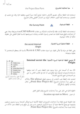 30 ‫ابيا‬‫ر‬‫أ‬ ‫بيم‬
•	:‫المشروع‬ ‫إحداثيات‬ ‫مبدأ‬the Project Base Point
‫يف‬ ‫صليب‬ ‫مع‬ ‫زرقاء‬ ‫دائرة‬ ‫ميثلها‬‫و‬ ،‫للمبىن‬ َ‫ا‬‫نسبي‬ ‫أبعاد‬ ‫لوضع‬ ،‫داخلية‬ ‫اض‬‫ر‬‫ألغ‬ ‫حصري‬ ‫بشكل‬ ‫النقطة‬ ‫هذه‬ ‫تستخدم‬
.‫املشروع‬ ‫ومشال‬ ‫احلقيقي‬ ‫الشمال‬ ‫بني‬ ‫اوية‬‫ز‬‫ال‬ ‫اختالف‬ ‫لتعيني‬ َ‫ا‬‫أيض‬ ‫وتستخدم‬ ،‫املنتصف‬
•	:‫المساحية‬ ‫النقطة‬the Survey Point
‫يعين‬ ‫وهذا‬ ،‫تبطة‬‫ر‬‫وم‬ ‫متعددة‬CAD &Revit ‫ملفات‬ ‫بني‬ ‫كة‬‫املشرت‬ ‫اإلحداثيات‬ ‫نظام‬ ‫إلنشاء‬ ‫النقطة‬ ‫هذه‬ ‫تستخدم‬
‫خطوط‬ ‫مثل‬ ‫احلقيقي‬ ‫للعامل‬ ‫ابلنسبة‬ ‫وضعها‬ ‫يتم‬ ‫ما‬ ‫وعادة‬ ،‫امللفات‬ ‫اد‬‫ري‬‫است‬‫و‬ ‫تصدير‬ ‫عند‬ ‫للغاية‬ ‫مفيدة‬ ‫املوقع‬ ‫إحداثيات‬ ‫أن‬
.‫ية‬‫ز‬‫جيودي‬ ‫عالمة‬ ‫أو‬ ‫ملكية‬
•	:‫األصلية‬ ‫السرية‬ ‫الداخلية‬ ‫النقطة‬the secret Internal
Origin
‫ال‬ ‫املستخدمني‬ ‫ومعظم‬ ،‫هلا‬ ‫ابلنسبة‬ Revit & CAD ‫ملفات‬ ‫اد‬‫ري‬‫است‬ ‫يتم‬ ،‫نقلها‬ ‫ميكن‬ ‫وال‬ ‫ئية‬‫ر‬‫م‬ ‫غري‬ ‫نقطة‬ ‫وهي‬
.‫بوجودها‬ ‫يعرفون‬
Internal secret the /‫األصلية‬ ‫ية‬‫ر‬‫الس‬ ‫الداخلية‬ ‫النقطة‬ ‫2-توضع‬
Origin
‫موقعها‬ ‫حندد‬ ‫أن‬ ‫جيب‬ ،‫النقطة‬ ‫هذه‬ ‫بوجود‬ ‫اية‬‫ر‬‫د‬ ‫على‬ ‫أصبحنا‬ ‫أن‬ ‫بعد‬ ‫اآلن‬
‫حىت‬ ‫بنا‬ ‫اخلاص‬ ‫القالب‬ ‫يف‬ ‫حندد‬ ‫أن‬ ‫جيب‬ ‫اقع‬‫و‬‫ال‬ ‫ويف‬ ،‫املرجعية‬ ‫املستوايت‬ ‫ابستخدام‬
.‫اجلديدة‬ ‫يع‬‫ر‬‫املشا‬ ‫مجيع‬ ‫يف‬ ‫حتديدها‬ ‫يتم‬
‫التأكد‬‫و‬ /Site plan‫العام‬ ‫املوقع‬ ‫مستوى‬ ‫إىل‬ ‫الذهاب‬ ‫جيب‬ ‫النقطة‬ ‫هذه‬ ‫لتحديد‬
‫خالل‬ ‫من‬Point Base Project the /‫املشروع‬ ‫إحداثيات‬ ‫مبدأ‬ ‫ظهور‬ ‫من‬
.)2‫(شكل‬ ‫اإلظهار‬ ‫إعدادات‬
‫اجملاور‬ ‫القفل‬ ‫وفك‬ ‫املشروع‬ ‫إحداثيات‬ ‫مبدأ‬ ‫على‬ ‫النقر‬ ‫هي‬ ‫التالية‬ ‫اخلطوة‬
. location up start to Move ‫اختيار‬ ‫مث‬
‫مرجعيني‬ ‫مستويني‬ ‫برسم‬ ‫حتديدها‬ ‫ميكن‬‫و‬ ‫ية‬‫ر‬‫الس‬ ‫األصلية‬ ‫النقطة‬ ‫يف‬ ‫املشروع‬ ‫إحداثيات‬ ‫مبدأ‬ ‫نقطة‬ ‫تصبح‬ ‫يقة‬‫ر‬‫الط‬ ‫هبذه‬
‫من‬ ‫التأكد‬ ‫جيب‬ ،‫النقطة‬ ‫اسم‬‫و‬ ‫موقع‬ ‫إىل‬ ‫يشري‬ ‫ابسم‬ ‫املرجعيني‬ ‫املستويني‬ ‫تسمية‬ ‫أو‬ ‫نصية‬ ‫مالحظة‬ ‫وضع‬ ‫مع‬ ‫وتثبيتهما‬
.Point Base Project the /‫املشروع‬ ‫إحداثيات‬ ‫مبدأ‬ ‫تثبيت‬ ‫إعادة‬
‫المشروع‬ ‫إحداثيات‬ ‫مبدأ‬ ‫إظهار‬ / 2 ‫شكل‬
‫املشروع‬ ‫مبدأاحداثيات‬ ‫اظهار‬ /2 ‫شكل‬
‫االظهار‬ ‫اعدادات‬ ‫خالل‬ ‫من‬
 