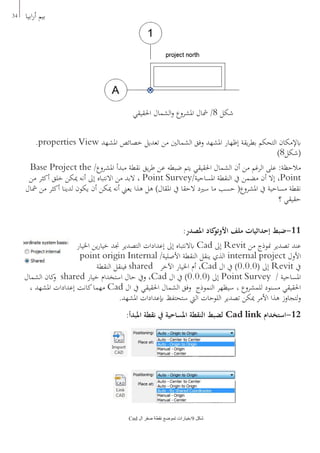 34 ‫ابيا‬‫ر‬‫أ‬ ‫بيم‬
.properties View ‫املشهد‬ ‫خصائص‬ ‫تعديل‬ ‫من‬ ‫الشمالني‬ ‫وفق‬ ‫املشهد‬ ‫إظهار‬ ‫يقة‬‫ر‬‫بط‬ ‫التحكم‬ ‫ابإلمكان‬
)8‫(شكل‬
Base Project the /‫املشروع‬ ‫مبدأ‬ ‫نقطة‬ ‫يق‬‫ر‬‫ط‬ ‫عن‬ ‫ضبطه‬ ‫يتم‬ ‫احلقيقي‬ ‫الشمال‬ ‫أن‬ ‫من‬ ‫الرغم‬ ‫على‬ :‫مالحظة‬
‫من‬ ‫أكثر‬ ‫خلق‬ ‫ميكن‬ ‫أنه‬ ‫إىل‬ ‫االنتباه‬ ‫من‬ ‫البد‬ ، Point Survey/‫املساحية‬ ‫النقطة‬ ‫يف‬ ‫مضمن‬ ‫أن‬ ‫إال‬ ،Point
‫مشال‬ ‫من‬ ‫أكثر‬ ‫لدينا‬ ‫يكون‬ ‫أن‬ ‫ميكن‬ ‫أنه‬ ‫يعين‬ ‫هذا‬ ‫هل‬ )‫املقال‬ ‫يف‬ ‫الحقا‬ ‫سريد‬ ‫ما‬ ‫حسب‬ (‫املشروع‬ ‫يف‬ ‫مساحية‬ ‫نقطة‬
‫؟‬ ‫حقيقي‬
:‫املصدر‬ ‫كاد‬‫األوتو‬ ‫ملف‬ ‫إحداثيات‬ ‫11-ضبط‬
‫اخليار‬ ‫ين‬‫ر‬‫خيا‬ ‫جند‬ ‫التصدير‬ ‫إعدادات‬ ‫إىل‬ ‫ابالنتباه‬ Cad ‫إىل‬ Revit ‫من‬ ‫منوذج‬ ‫تصدير‬ ‫عند‬
point origin Internal /‫األصلية‬ ‫النقطة‬ ‫ينقل‬ ‫الذي‬ internal project ‫األول‬
‫النقطة‬ ‫فينقل‬ shared ‫اآلخر‬ ‫اخليار‬ ‫أم‬ ،Cad ‫ال‬ ‫يف‬ )0.0.0( ‫إىل‬ Revit ‫يف‬
‫الشمال‬ ‫كان‬‫و‬ shared ‫خيار‬ ‫استخدام‬ ‫حال‬ ‫ويف‬ ،Cad ‫ال‬ ‫يف‬ )0.0.0( ‫إىل‬ Point Survey / ‫املساحية‬
، ‫املشهد‬ ‫إعدادات‬ ‫كانت‬‫مهما‬ Cad ‫ال‬ ‫يف‬ ‫احلقيقي‬ ‫الشمال‬ ‫وفق‬ ‫النموذج‬ ‫سيظهر‬ ، ‫للمشروع‬ ‫مسنود‬ ‫احلقيقي‬
.‫املشهد‬ ‫إبعدادات‬ ‫ستحتفظ‬ ‫اليت‬ ‫اللوحات‬ ‫تصدير‬ ‫ميكن‬ ‫األمر‬ ‫هذا‬ ‫لتجاوز‬‫و‬
:‫املبدأ‬ ‫نقطة‬ ‫يف‬ ‫املساحية‬ ‫النقطة‬ ‫لضبط‬ Cad link ‫21-استخدام‬
Cad ‫ال‬ ‫صفر‬ ‫نقطة‬ ‫تموضع‬ ‫9/خيارات‬ ‫شكل‬
‫احلقيقي‬ ‫الشمال‬‫و‬ ‫املشروع‬ ‫مشال‬ /8 ‫شكل‬
 