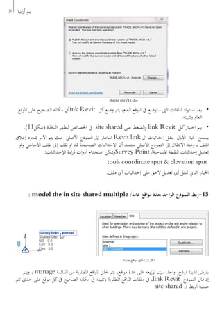 36 ‫ابيا‬‫ر‬‫أ‬ ‫بيم‬
•	‫املوقع‬ ‫على‬ ‫الصحيح‬ ‫مكانه‬ ‫يف‬link Revit ‫كل‬‫وضع‬ ‫يتم‬ ،‫العام‬ ‫املوقع‬ ‫يف‬ ‫ستوضع‬ ‫اليت‬ ‫امللفات‬ ‫اد‬‫ري‬‫است‬ ‫بعد‬
.‫وتثبيته‬ ‫العام‬
•	.)11‫(شكل‬ ‫النافذة‬ ‫لتظهر‬ ‫اخلصائص‬ ‫يف‬ site shared ‫على‬ ‫الضغط‬‫و‬ link Revit ‫كل‬‫اختيار‬ ‫يتم‬
‫إغالق‬ ‫مبجرد‬ ‫األمر‬ ‫يتم‬ ‫حيث‬ ‫األصلي‬ ‫النموذج‬ ‫إىل‬ ‫املختار‬ Revit link ‫ال‬ ‫إحداثيات‬ ‫بنقل‬ ‫األول‬ ‫اخليار‬ ‫يسمح‬
‫ومت‬ ‫األساسي‬ ‫امللف‬ ‫إىل‬ ‫نقلها‬ ‫مت‬ ‫قد‬ ‫الصحيحة‬ ‫اإلحداثيات‬ ‫أن‬ ‫سنجد‬ ‫األصلي‬ ‫النموذج‬ ‫إىل‬ ‫االنتقال‬ ‫وعند‬ ، ‫امللف‬
:‫اإلحداثيات‬ ‫اءة‬‫ر‬‫ق‬ ‫ات‬‫و‬‫أد‬ ‫استخدام‬ ‫ميكن‬‫و‬Survey Point /‫املساحية‬ ‫النقطة‬ ‫إحداثيات‬ ‫تعديل‬
tools coordinate spot & elevation spot
.‫ملف‬ ‫أي‬ ‫إحداثيات‬ ‫على‬ ‫الحق‬ ‫تعديل‬ ‫أي‬ ‫لنقل‬ ‫الثاين‬ ‫اخليار‬
: model the in site shared multiple /‫عامة‬ ‫مواقع‬ ‫بعدة‬ ‫الواحد‬ ‫النموذج‬ ‫بط‬‫ر‬-15
‫ويتم‬ ، manage ‫القائمة‬ ‫من‬ ‫املطلوبة‬ ‫اقع‬‫و‬‫امل‬ ‫خلق‬ ‫يتم‬ ،‫اقع‬‫و‬‫م‬ ‫عدة‬ ‫على‬ ‫يعه‬‫ز‬‫تو‬ ‫سيتم‬ ‫احد‬‫و‬ ‫منوذج‬ ‫لدينا‬ ‫بفرض‬
‫تتم‬ ‫حدى‬ ‫على‬ ‫موقع‬ ‫كل‬‫يف‬ ‫الصحيح‬ ‫مكانه‬ ‫يف‬ ‫وتثبيته‬ ‫املطلوبة‬ ‫اقع‬‫و‬‫امل‬ ‫ملفات‬ ‫يف‬ ،link Revit ‫النموذج‬ ‫إدخال‬
site shared ./ ‫بط‬‫ر‬‫ال‬ ‫عملية‬
shared site /11 ‫شكل‬
‫جديدة‬ ‫مواقع‬ ‫خلق‬ /12 ‫شكل‬
 