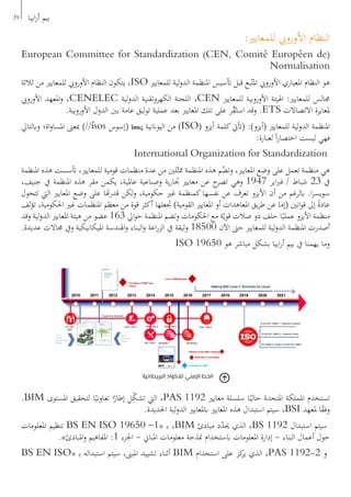 :‫للمعايري‬ ‫األورويب‬ ‫النظام‬
European Committee for Standardization (CEN, Comité Européen de(
Normalisation
‫ثالثة‬ ‫من‬ ‫للمعايري‬ ‫األورويب‬ ‫النظام‬ ‫يتكون‬ ،ISO ‫للمعايري‬ ‫لية‬‫و‬‫الد‬ ‫املنظمة‬ ‫أتسيس‬ ‫قبل‬ ‫بع‬ّ‫املت‬ ‫األورويب‬ ‫املعياري‬ ‫النظام‬ ‫هو‬
‫األورويب‬ ‫املعهد‬‫و‬ ،CENELEC ‫لية‬‫و‬‫الد‬ ‫الكهروتقنية‬ ‫اللجنة‬ ،CEN ‫للمعايري‬ ‫األوروبية‬ ‫اهليئة‬ :‫للمعايري‬ ‫جمالس‬
.‫األوروبية‬ ‫الدول‬ ‫بني‬ ‫عامة‬ ‫توثيق‬ ‫عملية‬ ‫بعد‬ ‫املعايري‬ ‫تلك‬ ‫على‬ ‫ر‬ِّ‫ق‬ُ‫ـ‬‫ت‬‫اس‬ ‫وقد‬ .ETS ‫االتصاالت‬ ‫ملعايرة‬
‫وابلتايل‬ ‫اة؛‬‫و‬‫املسا‬ ‫مبعىن‬ )‫‏‬/‎/ísos ‫(إسوس‬ ἴσος ‫اليواننية‬ ‫من‬ )ISO( ‫أيزو‬ ‫كلمة‬‫(أتيت‬ :)‫(أيزو‬ ‫للمعايري‬ ‫لية‬‫و‬‫الد‬ ‫املنظمة‬
:‫لعبارة‬ ً‫ا‬‫ر‬‫اختصا‬ ‫ليست‬ ‫فهي‬
International Organization for Standardization
‫املنظمة‬ ‫هذه‬ ‫أتسست‬ ،‫للمعايري‬ ‫قومية‬ ‫منظمات‬ ‫عدة‬ ‫من‬ ‫لني‬ّ‫ممث‬ ‫املنظمة‬ ‫هذه‬ ‫م‬ُ‫وتض‬ ،‫املعايري‬ ‫وضع‬ ‫على‬ ‫تعمل‬ ‫منظمة‬ ‫هي‬
،‫جنيف‬ ‫يف‬ ‫املنظمة‬ ‫هذه‬ ‫مقر‬ ‫يكمن‬ ،‫عاملية‬ ‫وصناعية‬ ‫ية‬‫ر‬‫جتا‬ ‫معايري‬ ‫عن‬ ‫ح‬‫تصر‬ ‫وهي‬ 1947 ‫اير‬‫رب‬‫ف‬ / ‫شباط‬ 23 ‫يف‬
‫تتحول‬ ‫اليت‬ ‫املعايري‬ ‫وضع‬ ‫على‬ ‫هتا‬‫ر‬‫قد‬ ‫لكن‬‫و‬ ،‫حكومية‬ ‫غري‬ ‫كمنظمة‬‫نفسها‬ ‫عن‬ ‫تعرف‬ ‫األيزو‬ ‫أن‬ ‫من‬ ‫ابلرغم‬ .‫ا‬‫ر‬‫سويس‬
‫لف‬‫ؤ‬‫ت‬ ،‫احلكومية‬ ‫غري‬ ‫املنظمات‬ ‫معظم‬ ‫من‬ ‫قوة‬ ‫أكثر‬ ‫جتعلها‬ )‫القومية‬ ‫املعايري‬ ‫أو‬ ‫املعاهدات‬ ‫يق‬‫ر‬‫ط‬ ‫عن‬ ‫(إما‬ ‫انني‬‫و‬‫ق‬ ‫إىل‬ ً‫ة‬‫عاد‬
‫وقد‬ ‫لية‬‫و‬‫الد‬ ‫املعايري‬ ‫هيئة‬ ‫من‬ ‫عضو‬ 163 ‫ايل‬‫و‬‫ح‬ ‫املنظمة‬ ‫وتضم‬ ‫احلكومات‬ ‫مع‬ ‫ة‬ّ‫قوي‬ ‫صالت‬ ‫ذو‬ ‫حلف‬ ‫ا‬ً‫عملي‬ ‫األيزو‬ ‫منظمة‬
.‫عديدة‬ ‫جماالت‬ ‫ويف‬ ‫امليكانيكية‬ ‫اهلندسة‬‫و‬ ‫البناء‬‫و‬ ‫اعة‬‫ر‬‫الز‬ ‫يف‬ ‫وثيقة‬ 18500 ‫اآلن‬ ‫حىت‬ ‫للمعايري‬ ‫لية‬‫و‬‫الد‬ ‫املنظمة‬ ‫أصدرت‬
ISO 19650 ‫هو‬ ‫مباشر‬ ‫بشكل‬ ‫ابيا‬‫ر‬‫أ‬ ‫بيم‬ ‫يف‬ ‫يهمنا‬ ‫وما‬
.BIM ‫املستوى‬ ‫لتحقيق‬ ‫ا‬ً‫تعاوني‬ ‫ا‬ً‫إطار‬ ‫ل‬ِّ‫ك‬‫تش‬ ‫اليت‬ ،PAS 1192 ‫معايري‬ ‫سلسلة‬ ‫ا‬ً‫حالي‬ ‫املتحدة‬ ‫اململكة‬ ‫تستخدم‬
.‫اجلديدة‬ ‫لية‬‫و‬‫الد‬ ‫ابملعايري‬ ‫املعايري‬ ‫هذه‬ ‫استبدال‬ ‫سيتم‬ ،BSI ‫ملعهد‬ ‫ا‬ً‫ق‬‫وف‬
‫املعلومات‬ ‫تنظيم‬ BS EN ISO 19650 –1« ‫ـ‬‫ب‬ ،BIM ‫مبادئ‬ ‫د‬ّ‫د‬‫حي‬ ‫الذي‬ ،BS 1192 ‫استبدال‬ ‫سيتم‬
.»‫املبادئ‬‫و‬ ‫املفاهيم‬ :1 ‫اجلزء‬ - ‫املباين‬ ‫معلومات‬ ‫منذجة‬ ‫ابستخدام‬ ‫املعلومات‬ ‫إدارة‬ - ‫البناء‬ ‫أعمال‬ ‫حول‬
BS EN ISO« ‫ـ‬‫ب‬ ‫استبداله‬ ‫سيتم‬ ،‫املبىن‬ ‫تشييد‬ ‫أثناء‬ BIM ‫استخدام‬ ‫على‬ ‫كز‬‫ير‬ ‫الذي‬ ،PAS 1192-2 ‫و‬
39 ‫ابيا‬‫ر‬‫أ‬ ‫بيم‬
‫البريطانية‬ ‫لالكواد‬ ‫الزمني‬ ‫الخط‬
 