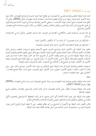 ISO 19650 ‫ـ‬‫ل‬‫ا‬ ‫مقدمة‬
‫دورة‬ ‫خالل‬ ‫املعلومات‬ ‫وإنتاج‬ ‫إدارة‬ ‫لدعم‬ ‫املبنية‬ ‫البيئة‬ ‫قطاع‬ ‫عرب‬ ‫للعمليات‬ ‫هبا‬ ‫املوصى‬ ‫املبادئ‬‫و‬ ‫املفاهيم‬ ‫الوثيقة‬ ‫هذه‬ ‫حتدد‬
‫أن‬ ‫ميكن‬ ،)BIM( ‫املباين‬ ‫معلومات‬ ‫منذجة‬ ‫استخدام‬ ‫عند‬ )»‫املعلومات‬ ‫«إدارة‬ ‫ابسم‬ ‫إليها‬ ‫(يشار‬ ‫املبنية‬ ‫األصول‬ ‫حياة‬
‫كني‬‫املشار‬‫و‬ ‫هبم‬ ‫اخلاصة‬ ‫يد‬‫ر‬‫التو‬ ‫وسالسل‬ ‫العمالء‬‫و‬ ‫األصول‬ ‫مشغلي‬ / ‫ألصحاب‬ ‫مفيدة‬ ‫أعمال‬ ‫نتائج‬ ‫العمليات‬ ‫هذه‬ ‫حتقق‬
‫معلومات‬ ‫مناذج‬ ‫استخدام‬‫و‬ ‫إنتاج‬ ‫خالل‬ ‫من‬ ‫التكلفة‬ ‫وخفض‬ ‫املخاطر‬ ‫وتقليل‬ ‫الفرص‬ ‫ايدة‬‫ز‬ ‫ذلك‬ ‫يف‬ ‫مبا‬ ‫املشروع‬ ‫متويل‬ ‫يف‬
.‫يع‬‫ر‬‫املشا‬‫و‬ ‫األصول‬
‫لالستخدام‬ ‫أساسي‬ ‫بشكل‬ ‫خمصص‬ ‫املستند‬ ‫هذا‬ .‫التوصية‬ ‫إىل‬ ‫لإلشارة‬ »‫«الكالمي‬ ‫التعبري‬ ‫ستخدم‬ُ‫ي‬ ،‫املستند‬ ‫هذا‬ ‫يف‬
:‫قبل‬ ‫من‬
.‫املبنية‬ ‫ابألصول‬ ‫التكليف‬ ‫أو‬ ‫و‬ ‫إنشاء‬ ‫أو‬ ‫و‬ ‫وتصميم‬ ‫اء‬‫ر‬‫ش‬ ‫يف‬ ‫كون‬‫املشار‬ -
.‫الصيانة‬‫و‬ ‫العمليات‬ ‫ذلك‬ ‫يف‬ ‫مبا‬ ،‫األصول‬ ‫إدارة‬ ‫أنشطة‬ ‫تقدمي‬ ‫يف‬ ‫كون‬‫املشار‬ -
‫ذلك‬ ‫ويشمل‬ ،‫التعقيد‬ ‫مستوايت‬ ‫ومجيع‬ ‫األحجام‬ ‫جبميع‬ ‫التشييد‬ ‫يع‬‫ر‬‫ومشا‬ ‫املبنية‬ ‫األصول‬ ‫على‬ ‫الوثيقة‬ ‫هذه‬ ‫تنطبق‬
‫اردة‬‫و‬‫ال‬ ‫املبادئ‬‫و‬ ‫املفاهيم‬ ‫تطبيق‬ ‫ينبغي‬ ‫ذلك‬ ‫ومع‬ ،‫التحتية‬ ‫البنية‬‫و‬ ‫الفردية‬ ‫املباين‬‫و‬ ‫التحتية‬ ‫البنية‬ ‫وشبكات‬ ‫الكبرية‬ ‫ات‬‫ر‬‫العقا‬
‫تعيني‬ ‫يتم‬ ‫عندما‬ ‫خاصة‬ ‫بصفة‬ ‫احلال‬ ‫هو‬ ‫هذا‬ ،‫املشروع‬ ‫أو‬ ‫األصل‬ ‫وتعقيد‬ ‫حجم‬ ‫مع‬ ‫تتناسب‬ ‫يقة‬‫ر‬‫بط‬ ‫الوثيقة‬ ‫هذه‬ ‫يف‬
‫وتعبئة‬ ‫املشرتايت‬ ‫دمج‬ ‫ا‬ً‫أيض‬ ‫املهم‬ ‫من‬ .‫املشروع‬ ‫تسليم‬ ‫أو‬ ‫األصول‬ ‫إلدارة‬ ‫أساسي‬ ‫بشكل‬ ‫املتوسطة‬‫و‬ ‫الصغرية‬ ‫كات‬‫الشر‬
.‫التعبئة‬‫و‬ ‫الفنية‬ ‫للمشرتايت‬ ‫احلالية‬ ‫العمليات‬ ‫مع‬ ‫اإلمكان‬ ‫قدر‬ ‫املشروع‬ ‫يف‬ ‫املعينة‬ ‫اف‬‫ر‬‫األط‬ ‫أو‬ ‫األصول‬
‫سبيل‬ ‫على‬ ،‫ذلك‬ ‫ويشمل‬ ،‫األصول‬ ‫حياة‬ ‫دورة‬ ‫يف‬ ‫كني‬‫املشار‬ ‫مجيع‬ ‫الوثيقة‬ ‫هذه‬ ‫يف‬ ‫اردة‬‫و‬‫ال‬ ‫املبادئ‬‫و‬ ‫املفاهيم‬ ‫تستهدف‬
، ‫املعدات‬ ‫تصنيع‬ ‫كة‬‫شر‬ ،‫البناء‬ ‫يق‬‫ر‬‫ف‬ ، ‫التصميم‬ ‫يق‬‫ر‬‫ف‬ ،‫األصول‬ ‫مدير‬ ،‫العميل‬ ،‫األصول‬ ‫مشغل‬ / ‫مالك‬ ،‫احلصر‬ ‫ال‬ ‫املثال‬
.‫مستثمر‬ ،‫تنظيمية‬ ‫هيئة‬ ،‫تقين‬ ‫أخصائي‬
‫نطاق‬
)BIM( ‫املعلومات‬ ‫مناذج‬ ‫«بناء‬ ‫ابسم‬ ‫املوصوفة‬ ‫النضج‬ ‫مرحلة‬ ‫يف‬ ‫املعلومات‬ ‫إدارة‬ ‫ومبادئ‬ ‫مفاهيم‬ ‫الوثيقة‬ ‫هذه‬ ‫حتدد‬
.»ISO 19650 ‫لسلسلة‬ ‫ا‬ً‫ق‬‫وف‬
‫جلميع‬ ‫التنظيم‬‫و‬ ‫اإلصدار‬‫و‬ ‫التسجيل‬‫و‬ ‫التبادل‬ ‫ذلك‬ ‫يف‬ ‫مبا‬ ‫املعلومات‬ ‫إلدارة‬ ‫عمل‬ ‫إلطار‬ ‫توصيات‬ ‫الوثيقة‬ ‫هذه‬ ‫تقدم‬
.‫الفاعلة‬ ‫اجلهات‬
‫األويل‬ ‫التصميم‬‫و‬ ‫اتيجي‬‫رت‬‫االس‬ ‫التخطيط‬ ‫ذلك‬ ‫يف‬ ‫مبا‬ ،‫مدمج‬ ‫أصل‬ ‫ألي‬ ‫الكاملة‬ ‫احلياة‬ ‫دورة‬ ‫على‬ ‫الوثيقة‬ ‫هذه‬ ‫تنطبق‬
.‫اهلدم‬‫و‬ ‫اإلصالح‬‫و‬ ‫التجديد‬‫و‬ ‫الصيانة‬‫و‬ ‫اليومي‬ ‫التشغيل‬‫و‬ ‫البناء‬‫و‬ ‫التوثيق‬‫و‬ ‫التطوير‬‫و‬ ‫اهلندسي‬‫و‬
‫ان‬‫ز‬‫ميي‬ ‫اللذين‬ ‫التنوع‬‫و‬ ‫املرونة‬ ‫تعوق‬ ‫ال‬ ‫حىت‬ ،‫وتعقيد‬ ‫نطاق‬ ‫أي‬ ‫من‬ ‫يع‬‫ر‬‫املشا‬ ‫أو‬ ‫األصول‬ ‫مع‬ ‫الوثيقة‬ ‫هذه‬ ‫تكييف‬ ‫ميكن‬
.‫الوثيقة‬ ‫هذه‬ ‫تنفيذ‬ ‫تكلفة‬ ‫معاجلة‬ ‫أجل‬ ‫ومن‬ ‫احملتملة‬ ‫اء‬‫ر‬‫الش‬ ‫اتيجيات‬‫رت‬‫اس‬ ‫من‬ ‫كبرية‬‫جمموعة‬
43 ‫ابيا‬‫ر‬‫أ‬ ‫بيم‬
 