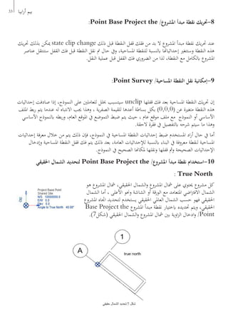 33 ‫ابيا‬‫ر‬‫أ‬ ‫بيم‬
:Point Base Project the /‫املشروع‬ ‫مبدأ‬ ‫نقطة‬ ‫يك‬‫ر‬‫8-حت‬
‫يك‬‫ر‬‫حت‬ ‫بذلك‬ ‫ميكن‬ state clip change ‫ذلك‬ ‫قبل‬ ‫النقطة‬ ‫قفل‬ ‫فقك‬ ‫من‬ ‫بد‬ ‫ال‬ ‫املشروع‬ ‫مبدأ‬ ‫نقطة‬ ‫يك‬‫ر‬‫حت‬ ‫عند‬
‫عناصر‬ ‫ستنتقل‬ ‫القفل‬ ‫فك‬ ‫قبل‬ ‫النقطة‬ ‫نقل‬ ‫مت‬ ‫حال‬ ‫ويف‬ ،‫املساحية‬ ‫للنقطة‬ ‫ابلنسبة‬ ‫إحداثياهتا‬ ‫وستتغري‬ ‫النقطة‬ ‫هذه‬
.‫النقل‬ ‫عملية‬ ‫قبل‬ ‫القفل‬ ‫فك‬ ‫الضروري‬ ‫من‬ ‫لذا‬ ،‫النقطة‬ ‫مع‬ ‫ابلكامل‬ ‫املشروع‬
:Point Survey /‫املساحية‬ ‫النقطة‬ ‫نقل‬ ‫9-إمكانية‬
‫إحداثيات‬ ‫صادفت‬ ‫إذا‬ ،‫النموذج‬ ‫على‬ ‫للعاملني‬ ‫خبلل‬ ‫سيتسبب‬ unclip ‫قفلها‬ ‫فك‬ ‫بعد‬ ‫املساحية‬ ‫النقطة‬ ‫يك‬‫ر‬‫حت‬ ‫إن‬
‫امللف‬ ‫بط‬‫ر‬ ‫يتم‬ ‫عندما‬ ‫له‬ ‫االنتباه‬ ‫جيب‬ ‫وهذا‬ ، ‫ية‬‫ر‬‫الصف‬ ‫للقيمة‬ ‫أعدها‬ ‫بساطة‬ ‫بكل‬ )0,0,0( ‫عن‬ ‫متغرية‬ ‫النقطة‬ ‫هذه‬
‫األساسي‬ ‫ابلنموذج‬ ‫بطه‬‫ر‬‫و‬ ،‫العام‬ ‫املوقع‬ ‫يف‬ ‫التموضع‬ ‫ضبط‬ ‫يتم‬ ‫حيث‬ ، ‫عام‬ ‫موقع‬ ‫ملف‬ ‫مع‬ ‫النموذج‬ ‫أو‬ ‫األساسي‬
.‫الحقة‬ ‫فقرة‬ ‫يف‬ ‫ابلتفصيل‬ ‫شرحه‬ ‫سيتم‬ ‫ما‬ ‫وهذا‬
‫إحداثيات‬ ‫معرفة‬ ‫خالل‬ ‫من‬ ‫يتم‬ ‫ذلك‬ ‫فإن‬ ،‫النموذج‬ ‫يف‬ ‫املساحية‬ ‫النقطة‬ ‫إحداثيات‬ ‫ضبط‬ ‫املستخدم‬ ‫اد‬‫ر‬‫أ‬ ‫حال‬ ‫يف‬ ‫أما‬
‫وإدخال‬ ‫املساحية‬ ‫النقطة‬ ‫قفل‬ ‫فك‬ ‫يتم‬ ‫ذلك‬ ‫بعد‬ ،‫العامة‬ ‫لإلحداثيات‬ ‫ابلنسبة‬ ‫البناء‬ ‫يف‬ ‫معروفة‬ ‫لنقطة‬ ‫املساحية‬
.‫النموذج‬ ‫يف‬ ‫الصحيح‬ ‫ملكاهنا‬ ‫ونقلها‬ ‫قفلها‬ ‫ومث‬ ‫الصحيحة‬ ‫اإلحداثيات‬
‫احلقيقي‬ ‫الشمال‬ ‫لتحديد‬ Point Base Project the /‫املشروع‬ ‫مبدأ‬ ‫نقطة‬ ‫01-استخدام‬
: True North
‫هو‬ ‫املشروع‬ ‫مشال‬ ،‫احلقيقي‬ ‫الشمال‬‫و‬ ‫املشروع‬ ‫مشال‬ ‫على‬ ‫حيتوي‬ ‫مشروع‬ ‫كل‬
‫الشمال‬ ‫أما‬ ، ‫األعلى‬ ‫وحنو‬ ‫الشاشة‬ ‫أو‬ ‫الورقة‬ ‫مع‬ ‫املتعامد‬ ‫اضي‬‫رت‬‫االف‬ ‫الشمال‬
‫املشروع‬ ‫اجتاه‬ ‫لتحديد‬ ‫يستخدم‬ ‫احلقيقي‬ ‫العاملي‬ ‫الشمال‬ ‫حسب‬ ‫فهو‬ ‫احلقيقي‬
Base Project the ‫املشروع‬ ‫مبدأ‬ ‫نقطة‬ ‫ابختيار‬ ‫حتديده‬ ‫ويتم‬ ،‫احلقيقي‬
.)7‫(شكل‬ ‫احلقيقي‬ ‫الشمال‬‫و‬ ‫املشروع‬ ‫مشال‬ ‫بني‬ ‫اوية‬‫ز‬‫ال‬ ‫ادخال‬‫و‬ /Point
‫حقيقي‬ ‫الشمال‬ ‫7/تحديد‬ ‫شكل‬
 