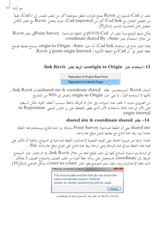 35 ‫ابيا‬‫ر‬‫أ‬ ‫بيم‬
ً‫ا‬‫طبع‬ ،Cad ‫ـ‬‫ل‬‫ا‬ ‫إىل‬ ‫املصدر‬ ‫امللف‬ ‫من‬ ‫أكثر‬ ‫بتموضعه‬ ‫تتعلق‬ ‫ات‬‫ر‬‫خبيا‬ ‫يتمتع‬ Revit ‫إىل‬ ‫املستورد‬ Cad ‫ال‬ ‫ملف‬
‫ككائن‬‫امللف‬ ‫مع‬ Revit ‫يتعامل‬ ‫حيث‬ ،Cad imported ‫من‬ ‫أكثر‬ Cad link ‫مع‬ ‫التعامل‬ ‫املفضل‬ ‫من‬
.)9‫(شكل‬ ‫املستمر‬ ‫للتحديث‬ ‫قابل‬ ‫منفصل‬
Revit ‫ملف‬ ‫يف‬Point Survey /‫املساحية‬ ‫النقطة‬ ‫يف‬ )0.0.0( Cad ‫ال‬ ‫ملف‬ ‫مبدأ‬ ‫متوضع‬ ‫ضبط‬ ‫ميكن‬
coordinate shared By -Auto ‫خيار‬ ‫استخدام‬ ‫خالل‬ ‫من‬
‫متوضع‬ ‫بضبط‬ ‫يسمح‬ ،origin to Origin -Auto ‫خيار‬ ‫أما‬ ،Cad link ‫استخدام‬ ‫يف‬ ‫متاح‬ ‫اخليار‬ ‫وهذا‬
.Revit ‫يف‬ point origin Internal / ‫األصلية‬ ‫النقطة‬ ‫مع‬ Cad ‫ال‬ ‫يف‬ ‫الصفر‬ ‫نقطة‬
link Revit: ‫مبلف‬ ‫بط‬‫ر‬‫ال‬ ‫عند‬origin to Origin ‫خيار‬ ‫31-استخدام‬
، link Revit ‫مللفات‬shared site & coordinate shared ‫نظام‬ ‫للمستخدمني‬ Revit ‫أضاف‬
.‫يع‬‫ر‬‫املشا‬ ‫من‬ 90% ‫يف‬ ‫ابلغرض‬ origin to Origin ‫خيار‬ ‫يفي‬ ‫إذ‬ ، ً‫ا‬‫ري‬‫كث‬‫تستخدم‬ ‫ال‬ ‫لكنها‬
‫السيطرة‬ ‫ميكن‬ ،‫كثرية‬ ‫أخطاء‬ ‫سيسبب‬ ‫ابخلطأ‬ ‫يكه‬‫ر‬‫حت‬ ‫مت‬ ‫حال‬ ‫ويف‬ ،‫اده‬‫ري‬‫است‬ ‫عند‬ ‫امللف‬ ‫ـ‬‫ل‬‫ا‬ ‫تثبيت‬ ‫الضروري‬ ‫من‬
to Reposition ‫اليميين‬ ‫املاوس‬ ‫زر‬ ‫على‬ ‫ابلضغط‬ ‫يظهر‬ ‫الذي‬ ‫األمر‬ ‫ابستخدام‬ ‫احلالة‬ ‫هذه‬ ‫يف‬ ‫األمر‬ ‫على‬
.origin internal
shared site & coordinate shared: ‫نظام‬ -14
‫النظام‬ ‫هذا‬ ‫ويستخدم‬ ،‫مناذج‬ ‫عدة‬ ‫بني‬ ‫كة‬‫مشرت‬ Point Survey /‫املساحية‬ ‫النقطة‬ ‫أن‬ ‫يعين‬ shared site
.‫احد‬‫و‬ ‫عام‬ ‫موقع‬ ‫ضمن‬ ‫بعضها‬ ‫مع‬ ‫مناذج‬ ‫عدة‬ ‫بط‬‫ر‬ ‫يد‬‫ر‬‫ن‬ ‫عندما‬
‫على‬ ‫التأثري‬ ‫أن‬ ‫الغاية‬‫و‬ ،‫النموذج‬ ‫يف‬ ‫املساحية‬ ‫النقطة‬ ‫إلحداثيات‬ ‫ية‬‫ر‬‫الصف‬ ‫القيمة‬ ‫على‬ ‫احلفاظ‬ ‫ضرورة‬ ‫عن‬ َ‫ا‬‫سابق‬ ‫حتدثنا‬
. Site ‫احد‬‫و‬ ‫عام‬ ‫موقع‬ ‫منوذج‬ ‫على‬ ‫مناذج‬ ‫عدة‬ ‫بط‬‫ر‬ ‫مرحلة‬ ‫وهي‬ ،‫املرحلة‬ ‫هذه‬ ‫يف‬ ‫يتم‬ ‫النقطة‬ ‫هذه‬ ‫قيمة‬
‫التموضع‬ ‫خيار‬ ‫اختيار‬ ‫مت‬ ‫إذا‬ ،link Revit ‫خالل‬ ‫من‬ ‫العام‬ ‫املوقع‬ ‫ملف‬ ‫إىل‬ ‫كلها‬‫النماذج‬ ‫اد‬‫ري‬‫است‬ ‫يتم‬ ‫البداية‬ ‫يف‬
‫ميتلكان‬ ‫ال‬ ‫الضيف‬ ‫النموذج‬‫و‬ ‫املضيف‬ ‫امللف‬ ‫من‬ ‫ختربان‬ ‫خطأ‬ ‫رسالة‬ ‫على‬ ‫فسنحصل‬ ،coordinate ‫ابل‬ ‫تبط‬‫ر‬‫امل‬
.)10‫(شكل‬ ‫اضي‬‫رت‬‫اف‬ ‫بشكل‬ center to center ‫اخليار‬ ‫وفق‬ ‫التموضع‬ ‫سيتم‬ ‫عليه‬ ‫وبناء‬ ‫اإلحداثيات‬ ‫نظام‬ ‫ذات‬
coordinate ‫بال‬ ‫المرتبط‬ ‫التموضع‬ ‫خيار‬ ‫اختيار‬ ‫عند‬ ‫خطأ‬ ‫01/رسالة‬ ‫شكل‬
 