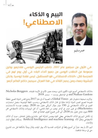 ‫بوتين‬ ‫فالديمير‬ ‫الروسي‬ ‫الرئيس‬ ‫خاطب‬ ،2017 ‫عام‬ ‫سبتمبر‬ ‫من‬ ‫األول‬ ‫في‬
‫في‬ ‫لهم‬ ‫يوم‬ ‫أول‬ ‫في‬ ‫البالد‬ ‫أنحاء‬ ‫جميع‬ ‫من‬ ‫الروس‬ ‫الطالب‬ ‫من‬ ‫مجموعة‬
‫ولكن‬ ،‫لروسيا‬ ‫فقط‬ ‫ليس‬ ،‫المستقبل‬ ‫هو‬ ‫االصطناعي‬ ‫«الذكاء‬ :‫قال‬ ‫المدرسة‬
‫أجمع‬ ‫العالم‬ ‫حاكم‬ ‫سيصبح‬ ‫المجال‬ ‫هذا‬ ‫في‬ ‫القائد‬ ‫يصبح‬ ‫ومن‬ ‫جمعاء‬ ‫للبشرية‬
Nicholas Berggren .»‫املقبلة‬ ‫األزمنة‬ ‫يف‬ ‫األمم‬ ‫مصري‬ ‫سيحدد‬ ‫الذي‬ ‫األقوى‬ ‫املورد‬ ‫أصبح‬ ‫االصطناعي‬ ‫«الذكاء‬
2018 ‫سبتمرب‬ - ‫بوست‬ ‫اشنطن‬‫و‬‫ال‬ ‫يف‬ and Nathan Gardens
‫ا‬ً‫ط‬‫خط‬ ‫الصيين‬ ‫لة‬‫و‬‫الد‬ ‫جملس‬ ‫وضع‬ 2017 ‫عام‬ ‫يف‬ ‫أنه‬ ‫الصينية‬ « Global Times ‫اتميز‬ ‫«جلوابل‬ ‫صحيفة‬ ‫وذكرت‬
‫ات‬‫ر‬‫استثما‬ ‫ستصل‬ ‫املوضوعة‬ ‫اخلطة‬ ‫وحسب‬ ،‫االصطناعي‬ ‫الذكاء‬ ‫جمال‬ ‫يف‬ ‫ا‬ً‫عاملي‬ ‫ائدة‬‫ر‬‫ال‬ ‫لة‬‫و‬‫الد‬ ‫الصني‬ ‫لتصبح‬ ‫طموحة‬
‫ات‬‫ر‬‫االستشا‬ ‫مؤسسة‬ ‫وتوقعت‬ .2030 ‫عام‬ ‫حبلول‬ ‫يكي‬‫ر‬‫أم‬ ‫دوالر‬ ‫مليار‬ 150 ‫إىل‬ ‫االصطناعي‬ ‫الذكاء‬ ‫يف‬ ‫الصني‬
‫حمل‬ ‫االصطناعي‬ ‫الذكاء‬‫و‬ ‫الروبواتت‬ ‫حتل‬ ‫أن‬ ،‫املاضي‬ ‫العام‬ ‫من‬ ‫نوفمرب‬ ‫اخر‬‫و‬‫أ‬ ‫يف‬ ‫صدر‬ ‫ير‬‫ر‬‫تق‬ ‫يف‬ »Mackenzie«
.‫العامل‬ ‫يف‬ ‫العاملة‬ ‫القوى‬ ‫جمموع‬ ‫س‬ُ
‫خ‬ ‫أي‬ ،2030 ‫عام‬ ‫حبلول‬ ‫عامل‬ ‫مليون‬ 800
‫الذكاء‬ ‫أن‬ ‫حيث‬ ،‫املخاطر‬ ‫وتقليل‬ ‫يع‬‫ر‬‫ابملشا‬ ‫الفوز‬ ‫كة‬
‫للشر‬ ‫ويضمن‬ ‫القوة‬ ‫يعطي‬ ‫االصطناعي‬ ‫الذكاء‬ ‫مع‬ ‫البيم‬ ‫تكامل‬ ‫إن‬
‫البناء‬ ‫اع‬ّ‫ط‬‫لق‬ ‫الن‬ّ‫ل‬‫يتس‬ Artificial Intelligence and machine learning ‫اآللة‬ ‫م‬ُّ‫ل‬‫وتع‬ ‫االصطناعي‬
.‫اإلنشاء‬‫و‬
‫املشروع‬ ‫بدء‬ ‫قبل‬ ‫ابلتكلفة‬ ‫أ‬ّ‫ويتنب‬ ‫املال‬‫و‬ ‫الوقت‬ ‫يوفر‬ ‫ألنه‬ ‫اهلندسية‬ ‫كات‬
‫الشر‬ ‫يف‬ ً‫ا‬‫اقع‬‫و‬ ‫أصبح‬ ‫بل‬ ً‫ا‬‫ر‬‫خيا‬ ‫يعد‬ ‫مل‬ ‫اآلن‬ ‫البيم‬
.‫املناقصة‬ ‫مرحلة‬ ‫يف‬ ‫حىت‬
7 ‫ابيا‬‫ر‬‫أ‬ ‫بيم‬
‫الذكاء‬ ‫و‬ ‫البيم‬
!‫االصطناعي‬
‫عمرسليم‬
 