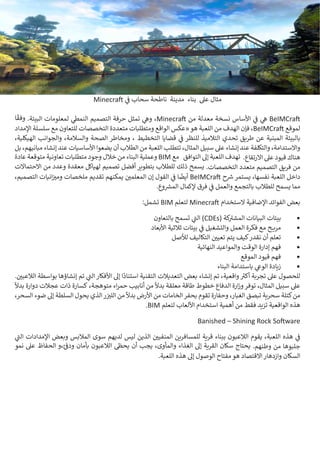 11 BIMarabia
Minecraft ‫ي‬
‫ف‬
� ‫سحاب‬ ‫ناطحة‬ ‫مدينة‬ ‫بناء‬ ‫عىل‬ ‫مثال‬
‫ا‬
ً
‫وفق‬ .‫البيئة‬ ‫لمعلومات‬ ‫ي‬
‫النمط‬ ‫التصميم‬ ‫حرفة‬ ‫تمثل‬ ‫ي‬
‫وه‬ ،Minecraft ‫من‬ ‫معدلة‬ ‫نسخة‬ ‫األساس‬ ‫ي‬
‫ف‬
� ‫ي‬
‫ه‬ BeIMCraft
‫اإلمداد‬ ‫سلسلة‬ ‫مع‬ ‫للتعاون‬ ‫التخصصات‬ ‫متعددة‬ ‫ومتطلبات‬ ‫الواقع‬ ‫«عكس‬‫هو‬ ‫اللعبة‬ ‫من‬ ‫الهدف‬ ‫فإن‬ ،BeIMCraft ‫لموقع‬
،‫الهيكلية‬ ‫والجوانب‬ ،‫والسالمة‬ ‫الصحة‬ ‫ومخاطر‬ ، ‫التخطيط‬ ‫قضايا‬ ‫ي‬
‫ف‬
� ‫للنظر‬ ‫التالميذ‬ ‫تحدي‬ ‫طريق‬ ‫عن‬ ‫المبنية‬ ‫بالبيئة‬
‫بل‬ ،‫مبانيهم‬ ‫إنشاء‬ ‫عند‬ ‫األساسيات‬‫يضعوا‬ ‫أن‬ ‫الطالب‬ ‫من‬ ‫اللعبة‬ ‫تتطلب‬ ،‫المثال‬ ‫سبيل‬ ‫عىل‬ ‫إنشاء‬ ‫عند‬ ‫والتكلفة‬ ،‫واالستدامة‬
‫عادة‬ ‫متوقعة‬ ‫تعاونية‬ ‫متطلبات‬ ‫وجود‬ ‫خالل‬ ‫من‬ ‫البناء‬ ‫وعملية‬ BIM ‫مع‬ ‫التوافق‬ ‫إىل‬ ‫اللعبة‬ ‫تهدف‬ .‫االرتفاع‬ ‫عىل‬ ‫قيود‬ ‫هناك‬
‫االحتماالت‬ ‫من‬ ‫وعدد‬ ‫معقدة‬ ‫لهياكل‬ ‫تصميم‬ ‫أفضل‬ ‫بتطوير‬ ‫للطالب‬ ‫ذلك‬ ‫يسمح‬ .‫التخصصات‬ ‫متعدد‬ ‫التصميم‬ ‫فريق‬ ‫من‬
،‫التصميم‬ ‫انيات‬‫ز‬ ‫ي‬
�‫وم‬ ‫ملخصات‬ ‫تقديم‬ ‫يمكنهم‬ ‫ن‬ ‫ي‬
�‫المعلم‬ ‫إن‬ ‫القول‬ ‫ي‬
‫ف‬
� ‫ا‬
ً
‫أيض‬ BeIMCraft ‫ح‬ ‫ش‬
� ‫يستمر‬ ،‫نفسها‬ ‫اللعبة‬ ‫داخل‬
.‫وع‬ ‫ش‬
�‫الم‬ ‫إلكمال‬ ‫فرق‬ ‫ي‬
‫ف‬
� ‫والعمل‬ ‫بالتجمع‬ ‫للطالب‬ ‫يسمح‬ ‫مما‬
:‫تشمل‬ BIM ‫لتعلم‬ Minecraft ‫الستخدام‬ ‫اإلضافية‬ ‫الفوائد‬ ‫بعض‬
•	
‫بالتعاون‬ ‫تسمح‬ ‫ي‬
‫ت‬
�‫ال‬ )CDEs( ‫كة‬ ‫ت‬
�‫المش‬ ‫البيانات‬ ‫بيئات‬
•	
‫األبعاد‬ ‫ثالثية‬ ‫بيئات‬ ‫ي‬
‫ف‬
� ‫والتشغيل‬ ‫العمل‬ ‫فكرة‬ ‫مع‬ ‫ـح‬‫ـ‬‫ـ‬‫ـ‬‫ي‬‫مر‬
•	
‫لألصل‬ ‫التكاليف‬ ‫ن‬ ‫ي‬
�‫تعي‬ ‫يتم‬ ‫كيف‬‫نقدر‬ ‫أن‬ ‫تعلم‬
•	
‫النهائية‬ ‫والمواعيد‬ ‫الوقت‬ ‫إدارة‬ ‫فهم‬
•	
‫الموقع‬ ‫قيود‬ ‫فهم‬
•	
‫البناء‬ ‫باستدامة‬ ‫ي‬
‫الوع‬ ‫زيادة‬
. ‫ن‬ ‫ي‬
�‫الالعب‬ ‫بواسطة‬ ‫إنشاؤها‬ ‫تم‬ ‫ي‬
‫ت‬
�‫ال‬ ‫األفكار‬ ‫إىل‬ ‫ا‬
ً
‫استناد‬ ‫التقنية‬ ‫التعديالت‬ ‫بعض‬ ‫إنشاء‬ ‫تم‬ ،‫واقعية‬ ‫ث‬
�‫أك‬ ‫تجربة‬ ‫عىل‬ ‫للحصول‬
ً
‫بدال‬ ‫دوارة‬ ‫عجالت‬ ‫ذات‬ ‫كسارة‬ ،‫متوهجة‬ ‫اء‬‫ر‬‫حم‬ ‫أنابيب‬ ‫من‬
ً
‫بدال‬ ‫معلقة‬ ‫طاقة‬ ‫خطوط‬ ‫الدفاع‬ ‫ارة‬‫ز‬‫و‬‫توفر‬ ،‫المثال‬ ‫سبيل‬ ‫عىل‬
،‫السحر‬ ‫ضوء‬ ‫إىل‬ ‫السلطة‬ ‫يحول‬ ‫الذي‬‫ر‬ ‫ز‬ ‫ي‬
�‫الل‬ ‫من‬
ً
‫بدال‬ ‫األرض‬ ‫من‬ ‫الخامات‬‫بحفر‬ ‫تقوم‬ ‫وحفارة‬ ،‫الغبار‬ ‫تبصق‬ ‫سحرية‬ ‫كتلة‬‫من‬
.BIM ‫لتعلم‬ ‫األلعاب‬ ‫استخدام‬ ‫أهمية‬ ‫من‬ ‫فقط‬ ‫تزيد‬ ‫الواقعية‬ ‫هذه‬
Banished – Shining Rock Software
‫ي‬
‫ت‬
�‫ال‬ ‫اإلمدادات‬ ‫وبعض‬ ‫المالبس‬ ‫سوى‬ ‫لديهم‬ ‫ليس‬ ‫الذين‬ ‫ن‬ ‫ي‬
�‫المنفي‬ ‫للمسافرين‬ ‫قرية‬ ‫ببناء‬ ‫الالعبون‬ ‫يقوم‬ ،‫اللعبة‬ ‫هذه‬ ‫ي‬
‫ف‬
�
‫نمو‬ ‫عىل‬ ‫الحفاظ‬ ‫و‬،‫ئ‬ ‫ف‬
�‫ود‬ ‫بأمان‬ ‫الالعبون‬ ‫�ظ‬‫يح‬ ‫أن‬ ‫يجب‬ ،‫والمأوى‬ ‫الغذاء‬ ‫إىل‬ ‫القرية‬ ‫سكان‬ ‫يحتاج‬ .‫وطنهم‬ ‫من‬ ‫جلبوها‬
.‫اللعبة‬ ‫هذه‬ ‫إىل‬ ‫الوصول‬ ‫مفتاح‬ ‫هو‬ ‫االقتصاد‬ ‫وازدهار‬ ‫السكان‬
 