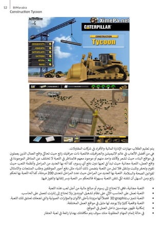 12 BIMarabia
Construction Tycoon
.‫المقاوالت‬ ‫كات‬ ‫ش‬
� ‫ي‬
‫ف‬
� ‫اد‬‫ر‬‫واألف‬ ‫المالية‬ ‫اإلدارة‬ ‫ات‬‫ر‬‫مها‬ ‫الطالب‬ ‫تعليم‬ ‫يتم‬
‫يعملون‬ ‫الذين‬ ‫العمال‬ ‫واقع‬ ‫ي‬
‫تحاك‬ ‫حيث‬ ‫ائع‬‫ر‬ ‫افيك‬‫ر‬‫ج‬ ‫ذات‬ ‫فاللعبة‬ ،‫افيك‬‫ر‬‫والج‬ ‫االنيميشن‬ ‫عالم‬ ‫ي‬
‫ف‬
� ‫األلعاب‬ ‫أفضل‬ ‫من‬ ‫ي‬
‫ه‬
‫ي‬
‫ف‬
� ‫الموجودة‬ ‫المناظر‬ ‫عن‬ ‫تختلف‬ ‫ال‬ ‫اللعبة‬ ‫ي‬
‫ف‬
� ‫فالمناظر‬ ‫معهم‬ ‫موجود‬ ‫أو‬ ‫منهم‬ ‫واحد‬ ‫وكأنك‬ ‫تشعر‬ ‫حيث‬ ،‫البناء‬ ‫مواقع‬ ‫ي‬
‫ف‬
�
‫حيث‬ ‫اللعب‬ ‫وأنظمة‬ ‫احل‬‫ر‬‫الم‬ ‫من‬ ‫العديد‬ ‫بها‬ ‫أنه‬ ‫كما‬ ،‫رسوم‬ ‫أي‬ ‫دفع‬ ‫دون‬ ‫لعبها‬ ‫ي‬
‫ف‬
� ‫تبدأ‬ ‫حيث‬ ‫مجانية‬ ‫اللعبة‬ ،‫العمل‬ ‫واقع‬
‫واالمتثال‬ ‫المنتجات‬ ‫وطلب‬ ‫ن‬ ‫ي‬
�‫الموظف‬ ‫أجور‬ ‫دفع‬ ‫مثل‬ ‫أشياء‬ ‫ذلك‬ ‫يتضمن‬ ‫اللعبة‬ ‫من‬ ‫تمل‬ ‫فال‬ ‫وتنقل‬ ‫وتثبت‬ ‫وتحفر‬ ‫تقوم‬
‫تحكم‬ ‫بها‬ ‫اللعبة‬ ‫أنه‬ ‫كما‬ ،‫مرحلة‬ 200 ‫تتعدى‬ ‫احل‬‫ر‬‫الم‬ ‫عدد‬ ‫حيث‬ ‫احل‬‫ر‬‫الم‬ ‫من‬ ‫العديد‬ ‫بها‬ ‫اللعبة‬ .‫والسالمة‬ ‫الصحة‬ ‫ن‬ ‫ي‬
�‫لقوان‬
.‫فيها‬ ‫والفوز‬ ‫إتقانها‬ ‫ورس‬ ‫اللعبة‬ ‫رس‬ ‫فالتحكم‬ ‫بسهولة‬ ‫اللعبة‬ ‫تتقن‬ ‫ي‬
‫لك‬ ‫تتقنه‬ ‫أن‬ ‫السهل‬ ‫ومن‬ ‫ائع‬‫ر‬
•	
‫اللعبة‬ ‫هذه‬ ‫لعب‬ ‫أجل‬ ‫من‬ ‫مالية‬ ‫مبالغ‬ ‫أو‬ ‫رسوم‬ ‫إىل‬ ‫تحتاج‬ ‫ال‬ ‫ي‬
‫فه‬ ،‫مجانية‬ ‫اللعبة‬
•	
.‫الحاسب‬ ‫عىل‬ ‫لتعمل‬ ‫نت‬ ‫ت‬
�‫إن‬ ‫إىل‬ ‫تحتاج‬ ‫وال‬ ‫الويندوز‬ ‫تشغيل‬ ‫نظام‬ ‫عىل‬ ‫ي‬
‫اآلل‬ ‫الحاسب‬ ‫عىل‬ ‫تعمل‬ ‫اللعبة‬
•	
.‫اللعبة‬ ‫تلك‬ ‫تعشق‬ ‫تجعلك‬ ‫ي‬
‫ت‬
�‫وال‬ ‫الصوتية‬ ‫ات‬‫ر‬‫والمؤث‬ ‫األلوان‬ ‫بأحىل‬ ‫مزودة‬‫أنها‬
ً
‫فضال‬ 3D graphic‫ب‬ ‫ز‬ ‫ي‬
�‫تتم‬ ‫اللعبة‬
•	
.‫المختلفة‬ ‫العمل‬ ‫مواقع‬ ‫ي‬
‫ف‬
� ‫مثيل‬ ‫لها‬ ‫يوجد‬ ‫وال‬ ‫ا‬ً ‫ي‬
�‫كث‬‫واقعية‬ ‫اللعبة‬
•	
.‫الموقع‬ ‫ي‬
‫ف‬
� ‫العمل‬ ‫داخل‬ ‫ن‬ ‫ي‬
�‫مهندس‬ ‫ظهور‬ ‫إمكانية‬
•	
‫الحفار‬ ‫لعبة‬ ‫ي‬
‫ف‬
� ‫ائعة‬‫ر‬ ‫بهدايا‬ ‫مكافئتك‬ ‫يتم‬ ‫سوف‬ ‫منك‬ ‫المطلوبة‬ ‫المهام‬ ‫إتمام‬ ‫حالة‬ ‫ي‬
‫ف‬
�
 