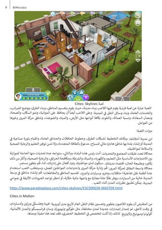 9 BIMarabia
،‫ائب‬ ‫�ض‬‫ال‬ ‫ووضع‬ ،‫الطرق‬ ‫وبناء‬ ،‫المناطق‬ ‫بتقسيم‬ ‫يقوم‬ ‫حيث‬ ،‫مدينة‬ ‫ببناء‬ ‫الالعب‬ ‫فيها‬ ‫يقوم‬ ‫فردية‬ ‫لعبة‬ ‫عن‬ ‫عبارة‬ ‫اللعبة‬
،‫والصحة‬ ،‫السكان‬ ‫ونمو‬ ،‫انية‬‫ز‬ ‫ي‬
�‫الم‬ ‫عىل‬ ‫يحافظ‬ ‫أن‬
ً
‫أيضا‬ ‫الالعب‬ ‫وعىل‬ .‫المدينة‬ ‫ي‬
‫ف‬
� ‫النقل‬ ‫وسائل‬ ‫وبناء‬ ،‫العامة‬ ‫والخدمات‬
‫ها‬ ‫ي‬
�‫وغ‬ ‫المرور‬ ‫كة‬
‫حر‬ ‫وتدفق‬ ،‫والضوضاء‬ ،‫والمياه‬ ،‫األرض‬ ‫مثل‬ ‫أنواعها‬ ‫بكافة‬ ‫والتلوث‬ ،‫العمالة‬ ‫ونسبة‬ ،‫السعادة‬ ‫ومعدل‬
.‫العوامل‬ ‫من‬
:‫اللعبة‬ ‫ات‬‫ز‬ ‫ي‬
�‫م‬
‫ي‬
‫ف‬
� ‫صناعية‬ ‫بثورة‬ ‫والقيام‬ ،‫العامة‬ ‫والحدائق‬ ‫الحافالت‬ ‫وخطوط‬ ،‫الطرق‬ ‫لشبكات‬ ‫التخطيط‬ ‫يمكنك‬ :‫أحالمك‬ ‫مدينة‬ ِ
‫ابن‬
‫الصحية‬ ‫والرعاية‬ ‫التعليم‬ ‫ي‬
�‫توف‬ َ
‫تنس‬ ‫وال‬ ،‫المتجددة‬ ‫بالطاقة‬ ٌ
‫مدعوم‬ ،‫للسياح‬ ‫ي‬
‫مثال‬ ‫هادئ‬ ‫ئ‬‫شاط‬ ‫بها‬ ‫بلدة‬ ‫إنشاء‬‫أو‬ ‫المدينة‬
.‫لمواطنيك‬ ‫والسالمة‬
‫للموازنة‬ ‫الحاجة‬ ‫منها‬ ‫تحديات‬ ‫عدة‬ ‫ستواجه‬ ، ‫ي‬
‫وبالتال‬ ،‫البلدة‬ ‫هذه‬ ‫رئيس‬ ‫أنت‬ :‫والتحديات‬ ‫المجتمع‬ ‫طبقات‬ ‫تعدد‬ ‫محاكاة‬
‫ذلك‬ ‫من‬ ‫ث‬
�‫وأك‬ ،‫الصحية‬ ‫والرعاية‬ ،‫ائق‬‫ر‬‫الح‬ ‫ومكافحة‬ ،‫طة‬ ‫ش‬
�‫وال‬ ،‫والمياة‬ ،‫والكهرباء‬ ،‫التعليم‬ ‫مثل‬ ‫األساسية‬ ‫االحتياجات‬ ‫ن‬ ‫ي‬
�‫ب‬
.‫مستمر‬ ٍ
‫بتطور‬ ‫م‬
ُ
‫ق‬ ،‫لذا‬ ،‫إدارتك‬ ‫عىل‬ ‫أفعال‬ ‫ردود‬ ‫مواطنيك‬ ‫لدى‬ ‫سيكون‬ .‫مدينتك‬ ‫اقتصاد‬ ،‫الحال‬ ‫وبطبيعة‬ ، ‫ي‬
�‫بكث‬
‫استخدام‬ ‫اللعب‬ ‫وسيتطلب‬ ،‫للعمل‬ ‫ن‬ ‫ي‬
�‫المواطن‬ ‫واحتياجات‬ ‫المرور‬ ‫كة‬
‫حر‬ ‫بإدارة‬ ‫م‬
ُ
‫ق‬ :‫المرور‬ ‫كة‬
‫لحر‬ ‫النطاق‬ ‫واسعة‬ ‫محاكاة‬
‫وسط‬ ‫ي‬
‫ف‬
� ‫مناطق‬ ‫بإنشاء‬ ‫قم‬ :‫والمقاطعات‬ ‫المناطق‬ ‫تقسيم‬ .‫والمزيد‬ ‫ات‬‫ر‬‫وسيا‬ ،‫و‬ ‫ت‬
�‫وم‬ ،‫حافالت‬ ‫تفاعلية؛‬ ‫نقل‬ ‫أنظمة‬ ‫عدة‬
‫ي‬
‫ضواح‬ ‫ي‬
‫ف‬
� ‫األليفة‬ ‫الحيوانات‬ ‫تواجد‬‫احظر‬‫أو‬ ،‫بة‬
ّ
‫خل‬ ‫مائية‬ ‫واجهة‬ ‫مع‬ ‫ا‬ً‫مجاني‬ ‫ا‬ ً‫عام‬
ً
‫نقل‬‫ووفر‬ ،‫ات‬‫ر‬‫السيا‬ ‫من‬ ‫خالية‬ ‫المدينة‬
. ‫اللعب‬ ‫أثناء‬ ‫المدن‬ ‫نظريات‬ ‫تطبيق‬ ‫يمكن‬ .‫المدينة‬
https://www.paradoxplaza.com/cities-skylines/CSCS00GSK-MASTER.html
Cities in Motion
،‫دام‬ ‫ت‬
�‫وأمس‬ ‫ن‬ ‫ي‬
�‫ل‬‫ر‬‫وب‬ ‫ي‬
‫وهلسنك‬ ‫فيينا‬ :‫أوروبية‬ ‫مدن‬ ‫ـع‬‫ـ‬‫ب‬‫ألر‬ ‫العام‬ ‫النقل‬ ‫نظام‬ ‫ن‬ ‫ي‬
�‫وتحس‬‫بتطوير‬ ‫الالعبون‬ ‫يقوم‬ ‫أن‬ ‫ض‬ ‫ت‬
�‫المف‬ ‫من‬
:‫األلمانية‬ ‫والمدن‬ ‫انسيسكو‬‫ر‬‫ف‬ ‫وسان‬ ‫ونيويورك‬ ‫طوكيو‬ ‫مثل‬ ،‫مختلفة‬ ‫لمدن‬ ‫جديدة‬ ‫ات‬‫ر‬‫إصدا‬ ‫إصدار‬ ‫تم‬ ،‫الحق‬ ‫وقت‬ ‫ي‬
‫ف‬
�
.‫ا‬ ً‫وممتع‬ ‫ا‬
ً
‫مفيد‬ ‫هذا‬ ‫تجد‬ ‫فقد‬ ،‫ي‬ ‫�ض‬‫الح‬ ‫التخطيط‬ ‫ي‬
‫ف‬
� ‫تتخصص‬ ‫كنت‬‫إذا‬ ،‫لذلك‬ .‫ـغ‬‫ـ‬‫ـ‬‫ـ‬‫ي‬‫ز‬ ‫ب‬
�‫والي‬ ‫وميونيخ‬ ‫كولونيا‬
Cities: Skylines ‫لعبة‬
 