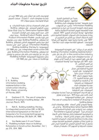 bimarabia ‫الرابع‬ ‫العدد‬ 10
‫الفنية‬ ‫التفاصيل‬ ‫عن‬ ً‫ا‬‫بعيد‬
‫الى‬ ‫المقالة‬ ‫تتطرق‬ ، ‫لعالمها‬
Building ‫البناء‬ ‫معلومات‬ ‫"نمذجة‬ ‫فلسفة‬ ‫تاريخ‬
،‫اإلسهاب‬ ‫من‬ ‫بشيء‬ "Information Modeling
‫متخصصي‬ ‫و‬ ‫خبراء‬ ‫من‬ ‫الجديدة‬ ‫الموجة‬ ‫ارتقاء‬ ‫فمع‬
‫بكافة‬ ‫االنشائية‬ ‫الصناعة‬ ‫لصروح‬ ‫الفلسفة‬ ‫هذه‬
‫كشعار‬ "BIM" ‫التعبير‬ ‫استخدام‬ ‫لوحظ‬ ‫؛‬ ‫قطاعاتها‬
‫حتى‬ ‫الماضية‬ ‫القليلة‬ ‫السنوات‬ ‫خالل‬ ‫متسارعة‬ ‫بزيادة‬
‫ان‬ ‫التقنيين‬ ‫من‬ ‫الكثير‬ ‫بين‬ ‫السائد‬ ‫االعتقاد‬ ‫أصبح‬
‫شركة‬ ‫الى‬ ‫ملكيتها‬ ‫تعود‬ ‫تجارية‬ ‫عالمة‬ ‫هي‬ "BIM"
‫هذا‬ ‫خطأ‬ ‫تثبت‬ ‫سوف‬ ‫القادمة‬ ‫السطور‬ ، ‫اوتودسك‬
.‫االعتقاد‬
‫الموسومة‬ ‫اطروحته‬ ‫في‬ " ‫بيركنز‬ ‫ان‬ ‫من‬ ‫بالرغم‬
Building information modeling implementation"
‫على‬ َّ‫نص‬ ‫قد‬ ‫كان‬ in the construction industry
‫ال‬ ‫بحثي‬ ‫مجال‬ ‫هي‬ ‫البناء‬ ‫معلومات‬ ‫نمذجة‬ ‫أن‬
‫تقوم‬ ‫الذي‬ ‫المبدأ‬ ‫أن‬ ‫حيث‬ ‫النشوء‬ ‫طور‬ ‫في‬ ‫يزال‬
‫التسعينات‬ ‫أواسط‬ ‫منذ‬ ً‫ا‬‫موجود‬ ‫كان‬ BIM ‫عليه‬
‫اال‬ ، ‫الماضي‬ ‫القرن‬ ‫من‬
‫التحسينات‬ ‫بسبب‬ ‫انه‬
‫مجال‬ ‫في‬ ‫الحاصلة‬ ‫الكبيرة‬
‫العديد‬ ‫فإن‬ ‫؛‬ ‫التكنولوجيا‬
ً‫ا‬‫حالي‬ ‫تجرى‬ ‫االبحاث‬ ‫من‬
BIM ‫دخول‬ ‫تسهيل‬ ‫بغية‬
، )1( ‫التشييد‬ ‫صناعة‬ ‫في‬
‫النظريات‬ ‫و‬ ‫التقنيات‬ ‫أن‬ ‫إال‬
‫فلسفة‬ ‫عن‬ ‫المسؤولة‬
‫البناء‬ ‫معلومات‬ ‫نمذجة‬
‫منذ‬ ‫التطور‬ ‫قيد‬ ‫في‬ ‫كانت‬
‫الحقيقة‬ ‫في‬ .‫السبعينات‬
‫معلومات‬ ‫نمذجة‬ ‫مبدأ‬ ‫عن‬ ‫الموثقة‬ ‫االدبيات‬ ‫أول‬ ‫إن‬
‫تشارلز‬ ‫قدم‬ ‫حيث‬ ، 1975 ‫سنة‬ ‫في‬ ‫كانت‬ ‫البناء‬
‫الموسومة‬ ‫مقالته‬ ‫في‬ ‫ايستمان‬
The use of computers instead of drawings in
building design
‫البناء‬ ‫مواصفات‬ ‫نظام‬ ‫أسماه‬ ‫أولي‬ ٍ‫لنموذج‬ ً‫ا‬‫وصف‬
‫لم‬ ‫الذي‬ ‫و‬ )Building Description System (BDS
‫في‬ ‫االساسية‬ ‫الفكرة‬ ‫على‬ ِ‫إحتواءه‬ ‫عند‬ ‫يتوقف‬
، Parameters ‫المتغيرة‬ ‫العوامل‬ ‫مبدأ‬ ‫استخدام‬
‫األبعاد‬ ‫ثنائي‬ ‫مخطط‬ ‫بانتاج‬ ‫المتعلقة‬ ‫الخوارزمية‬ ‫و‬
‫قاعدة‬ ‫و‬ ، ‫االبعاد‬ ‫ثالثي‬ ‫نموذج‬ ‫على‬ ‫باالعتماد‬
‫؛‬ ‫الكمية‬ ‫و‬ ‫البصرية‬ ‫للتحليالت‬ ‫متكاملة‬ ‫واحدة‬ ‫بيانات‬
‫سوف‬ ‫الضخمة‬ ‫المشاريع‬ ‫مقاولي‬ ‫ان‬ ً‫ا‬‫ايض‬ ‫اقترح‬ ‫بل‬
‫في‬ ‫كبرى‬ ‫اهمية‬ ‫ذو‬ ‫البصري‬ ‫التمثيل‬ ‫هذا‬ ‫ان‬ ‫يجدون‬
‫شركة‬ ‫ان‬ ‫حقيقة‬ .)2( ‫التجهيز‬ ‫و‬ ‫الجدولة‬ ‫عمليات‬
‫ان‬ ‫تثبت‬ 1982 ‫عام‬ ‫في‬ ‫انشأت‬ ‫قد‬ ‫كانت‬ ‫اوتودسك‬
‫تأسيس‬ ‫سبقت‬ )‫كمبدأ‬ ( ‫البناء‬ ‫معلومات‬ ‫نمذجة‬
.)2( ‫سنوات‬ ‫بسبع‬ ‫اوتودسك‬ ‫شركة‬
‫و‬ ‫الثمانينات‬ ‫حقبة‬ ‫خالل‬ ‫و‬ ‫السبعينات‬ ‫اواخر‬ ‫في‬
Building ‫مصطلح‬ ‫فإن‬ ‫المستمر‬ ‫التطوير‬ ‫بسبب‬
ً‫ا‬‫محلي‬ ً‫شكال‬ ‫يتخذ‬ ‫بدأ‬ )Description System (BDS
‫المتحدة‬ ‫الواليات‬ ‫في‬ ‫يعرف‬ ‫اصبح‬ ‫حيث‬ ، ‫اكثر‬
‫عرف‬ ‫بينما‬ ، Building Product Models ‫باالسم‬
. Product Information Models ‫باالسم‬ ‫اوربا‬ ‫في‬
‫توثيقه‬ ‫جرى‬ ‫فقد‬ Building Modelling ‫مصطلح‬ ‫اما‬
Building ‫لمصطلح‬ ‫الحالي‬ ‫المفهوم‬ ‫بنفس‬ ‫مرة‬ ‫الول‬
‫دراسته‬ ‫في‬ "‫"ايش‬ ‫قبل‬ ‫من‬ Information Modeling
Building modelling: the key to ‫الموسومة‬
.)3( 1986 ‫عام‬ ‫في‬ integrated construction CAD
‫فلم‬ Building Information Modeling ‫مصطلح‬ ‫اما‬
‫تولمان‬ ‫و‬ ‫نيدرفين‬ ‫فان‬ ‫قام‬ ‫حتى‬ ‫توثيقه‬ ‫تم‬ ‫قد‬ ‫يكن‬
Modelling multiple ‫الموسومة‬ ‫دراستهما‬ ‫بنشر‬
.)4( 1992 ‫عام‬ ‫في‬ views on buildings
:‫المصادر‬
1.	 Perkins
E. A., Building
information modeling
implementation in the
construction industry ,
M.Sc. thesis, university
of Florida, 2007.
2.	 Eastman C. M., The use of computers
instead of drawings in building design , AIA
Journal, March, 1975.
3.	 Aish R., Building modelling: the key
to integrated construction CAD in CIB 5th
International Symposium on the Use of
Computers for Environmental Engineering
Relating to Buildings, CIB، Bath, UK, 1986.
4.	 Van Nederveen G. A. and Tolman
F., Modelling multiple views on buildings ,
Automation in Construction, December, Vol. 1,
pp. 215 , 224, 1992.
‫البناء‬ ‫معلومات‬ ‫نمذجة‬ ‫تاريخ‬
‫الشيخلي‬ ‫كامل‬
).M.Sc(
 