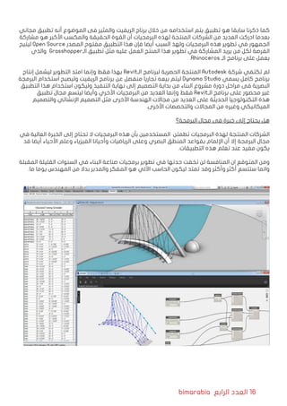 bimarabia ‫الرابع‬ ‫العدد‬ 16
‫مجاني‬ ‫تطبيق‬ ‫أنه‬ ‫الموضوع‬ ‫فى‬ ‫والمثير‬ ‫الريفيت‬ ‫برناج‬ ‫خالل‬ ‫من‬ ‫استخدامه‬ ‫يتم‬ ‫تطبيق‬ ‫هو‬ ‫سابقا‬ ‫ذكرنا‬ ‫كما‬
‫مشاركة‬ ‫هو‬ ‫األكبر‬ ‫والمكسب‬ ‫الحقيقة‬ ‫القوة‬ ‫أن‬ ‫البرمجيات‬ ‫لهذه‬ ‫المنتجة‬ ‫الشركات‬ ‫من‬ ‫العديد‬ ‫ادركت‬ ‫بعدما‬
‫ليتيح‬ Open Source ‫المصدر‬ ‫مفتوح‬ ‫التطبيق‬ ‫هذا‬ ‫فإن‬ ‫أيضا‬ ‫السبب‬ ‫ولهذ‬ ‫البرمجيات‬ ‫هذه‬ ‫تطوير‬ ‫في‬ ‫الجمهور‬
‫والذي‬ Grasshopper‫الـ‬ ‫تطبيق‬ ‫مثل‬ ‫عليه‬ ‫العمل‬ ‫المنتج‬ ‫هذا‬ ‫تطوير‬ ‫في‬ ‫المشاركة‬ ‫يريد‬ ‫من‬ ‫لكل‬ ‫الفرصة‬
.Rhinoceros ‫الـ‬ ‫برنامج‬ ‫على‬ ‫يعمل‬
‫إنتاج‬ ‫ليشمل‬ ‫التطوير‬ ‫امتد‬ ‫وإنما‬ ‫فقط‬ ‫بهذا‬ Revit‫الـ‬ ‫لبرنامج‬ ‫الحصرية‬ ‫المنتجة‬ Autodesk ‫شركة‬ ‫تكتفي‬ ‫لم‬
‫البرمجة‬ ‫استخدام‬ ‫وليصبح‬ ‫الريفيت‬ ‫برنامج‬ ‫عن‬ ‫منفصل‬ ‫تجاريا‬ ‫بيعه‬ ‫ليتم‬ Dynamo Studio ‫يسمي‬ ‫كامل‬ ‫برنامج‬
‫التطبيق‬ ‫هذا‬ ‫استخدام‬ ‫وليكون‬ ‫التنفيذ‬ ‫نهاية‬ ‫إلى‬ ‫التصميم‬ ‫بداية‬ ‫من‬ ‫البناء‬ ‫مشروع‬ ‫دورة‬ ‫مراحل‬ ‫فى‬ ‫البصرية‬
‫تطبيق‬ ‫مجال‬ ‫ليتسع‬ ‫وأيضا‬ ‫األخري‬ ‫البرمجيات‬ ‫من‬ ‫العديد‬ ‫وإنما‬ ‫فقط‬ Revit‫الـ‬ ‫برنامج‬ ‫على‬ ‫محصور‬ ‫غير‬
‫والتصميم‬ ‫اإلنشائي‬ ‫التصميم‬ ‫مثل‬ ‫األخرى‬ ‫الهندسة‬ ‫مجاالت‬ ‫من‬ ‫العديد‬ ‫على‬ ‫الحديثة‬ ‫التكنولوجيا‬ ‫هذة‬
.‫األخرى‬ ‫والتخصصات‬ ‫المجاالت‬ ‫من‬ ‫وغيره‬ ‫الميكانيكي‬
‫البرمجة؟‬ ‫مجال‬ ‫فى‬ ‫خبرة‬ ‫إلى‬ ‫يحتاج‬ ‫هل‬
‫في‬ ‫العالية‬ ‫الخبرة‬ ‫إلى‬ ‫تحتاج‬ ‫ال‬ ‫البرمجيات‬ ‫هذه‬ ‫بأن‬ ‫المستخدمين‬ ‫تطمئن‬ ‫البرمجيات‬ ‫لهذة‬ ‫المنتجة‬ ‫الشركات‬
‫قد‬ ‫أيضا‬ ‫األحياء‬ ‫وعلم‬ ‫الفيزياء‬ ‫وأحيانا‬ ‫الرياضيات‬ ‫وعلى‬ ‫البصري‬ ‫المنطق‬ ‫بقواعد‬ ‫اإللمام‬ ‫أن‬ ‫إال‬ ‫البرمجة‬ ‫مجال‬
.‫التطبيقات‬ ‫هذه‬ ‫تعلم‬ ‫عند‬ ‫مفيد‬ ‫يكون‬
‫المقبلة‬ ‫القليلة‬ ‫السنوات‬ ‫في‬ ‫البناء‬ ‫صناعة‬ ‫برمجيات‬ ‫تطوير‬ ‫في‬ ‫حدتها‬ ‫تخفت‬ ‫لن‬ ‫المنافسة‬ ‫ان‬ ‫المتوقع‬ ‫ومن‬
.‫ما‬ ‫يوما‬ ‫المهندس‬ ‫من‬ ‫بدال‬ ‫والمدبر‬ ‫المفكر‬ ‫هو‬ ‫اآللي‬ ‫الحاسب‬ ‫ليكون‬ ‫تمتد‬ ‫وقد‬ ‫وأكثر‬ ‫أكثر‬ ‫ستتسع‬ ‫وانما‬
 
