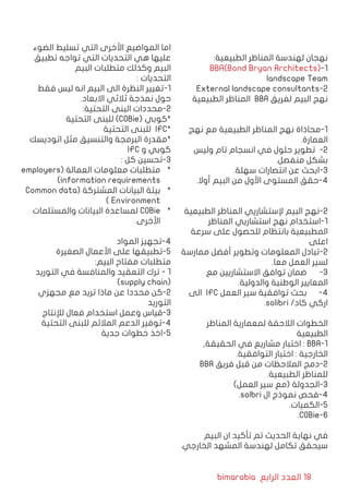 bimarabia ‫الرابع‬ ‫العدد‬ 18
:‫الطبيعية‬ ‫المناظر‬ ‫لهندسة‬ ‫نهجان‬
BBA(Bond Bryan Architects)-1
landscape Team
External landscape consultants-2
‫الطبيعية‬ ‫المناظر‬ BBA ‫لفريق‬ ‫البيم‬ ‫نهج‬
‫نهج‬ ‫مع‬ ‫الطبيعية‬ ‫المناظر‬ ‫نهج‬ ‫1-محاذاة‬
.‫العمارة‬
‫وليس‬ ‫تام‬ ‫انسجام‬ ‫في‬ ‫حلول‬ ‫تطوير‬ -2
.‫منفصل‬ ‫بشكل‬
.‫سهلة‬ ‫انتصارات‬ ‫عن‬ ‫3-ابحث‬
.‫أوال‬ ‫البيم‬ ‫من‬ ‫األول‬ ‫المستوى‬ ‫4-حقق‬
‫الطبيعية‬ ‫المناظر‬ ‫إلستشاريي‬ ‫البيم‬ ‫2-نهج‬
‫المناظر‬ ‫استشاريي‬ ‫نهج‬ ‫1-استخدام‬
‫سرعة‬ ‫على‬ ‫للحصول‬ ‫بانتظام‬ ‫المطبيعية‬
‫اعلى‬
‫ممارسة‬ ‫أفضل‬ ‫وتطوير‬ ‫المعلومات‬ ‫2-تبادل‬
.‫معا‬ ‫العمل‬ ‫لسير‬
‫مع‬ ‫االستشاريين‬ ‫توافق‬ ‫ضمان‬ 	-3
.‫والدولية‬ ‫الوطنية‬ ‫المعايير‬
‫الى‬ IFC ‫العمل‬ ‫سير‬ ‫توافقية‬ ‫بحث‬ 	-4
.solibri /‫كاد‬ ‫اركي‬
‫المناظر‬ ‫لمعمارية‬ ‫الالحقة‬ ‫الخطوات‬
‫الطبيعية‬
,‫الحقيقة‬ ‫في‬ ‫مشاريع‬ ‫اختبار‬ : BBA-1
.‫التوافقية‬ ‫اختبار‬ : ‫الخارجية‬
BBA ‫فريق‬ ‫قبل‬ ‫من‬ ‫المالحظات‬ ‫2-دمج‬
.‫الطبيعية‬ ‫للمناظر‬
)‫العمل‬ ‫سير‬ ‫(مع‬ ‫3-الجدولة‬
.solbri ‫ال‬ ‫نموذج‬ ‫4-فحص‬
.‫5-الكميات‬
.COBie-6
‫البيم‬ ‫ان‬ ‫تأكيد‬ ‫تم‬ ‫الحديث‬ ‫نهاية‬ ‫في‬
.‫الخارجي‬ ‫المشهد‬ ‫لهندسة‬ ‫تكامل‬ ‫سيحقق‬
‫الضوء‬ ‫تسليط‬ ‫التي‬ ‫األخرى‬ ‫المواضيع‬ ‫اما‬
‫تطبيق‬ ‫تواجه‬ ‫التي‬ ‫التحديات‬ ‫هي‬ ‫عليها‬
‫البيم‬ ‫متطلبات‬ ‫وكذلك‬ ‫البيم‬
: ‫التحديات‬
‫فقط‬ ‫ليس‬ ‫انه‬ ‫البيم‬ ‫الى‬ ‫النظرة‬ ‫1-تغيير‬
.‫االبعاد‬ ‫ثالثي‬ ‫نمذجة‬ ‫حول‬
:‫التحتية‬ ‫البنى‬ ‫2-محددات‬
‫التحتية‬ ‫للبنى‬ )COBie( ‫*كوبي‬
‫التحتية‬ ‫للبنى‬ IFC*
‫اتوديسك‬ ‫مثل‬ ‫والتنسيق‬ ‫البرمجة‬ ‫*مقدرة‬
IFC ‫و‬ ‫كوبي‬
: ‫كل‬ ‫3-تحسين‬
*	employers( ‫العمالة‬ ‫معلومات‬ ‫متطلبات‬
)information requirements
*	Common data( ‫المشتركة‬ ‫البيانات‬ ‫بيئة‬
) Environment
*	‫والمستلمات‬ ‫البيانات‬ ‫لمساعدة‬ COBie
.‫األخرى‬
‫المواد‬ ‫4-تجهيز‬
‫الصغيرة‬ ‫األعمال‬ ‫على‬ ‫5-تطبيقها‬
:‫البيم‬ ‫مفتاح‬ ‫متطلبات‬
‫التوريد‬ ‫في‬ ‫والمنافسة‬ ‫التعقيد‬ ‫ترك‬ - 1
)supply chain(
‫مجهزي‬ ‫مع‬ ‫تريد‬ ‫ماذا‬ ‫عن‬ ‫محددا‬ ‫2-كن‬
‫التوريد‬
‫لإلنتاج‬ ‫فعال‬ ‫استخدام‬ ‫وعمل‬ ‫3-قياس‬
‫التحتية‬ ‫للبنى‬ ‫المالئم‬ ‫الدعم‬ ‫4-توفير‬
‫جدية‬ ‫خطوات‬ ‫5-اخذ‬
 