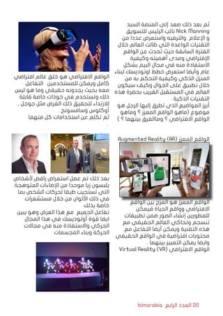 bimarabia ‫الرابع‬ ‫العدد‬ 20
‫السيد‬ ‫المنصة‬ ‫إلى‬ ‫صعد‬ ‫ذلك‬ ‫بعد‬ ‫ثم‬
‫للتسويق‬ ‫الرئيس‬ ‫نائب‬ Nick Manning
‫من‬ ‫عددا‬ ‫واستعرض‬ ‫والترفيه‬ ‫اإلعالم‬ ‫و‬
‫خالل‬ ‫العالم‬ ‫طالت‬ ‫التي‬ ‫الواعدة‬ ‫التقنيات‬
‫الواقع‬ ‫عن‬ ‫تحدث‬ ‫حيث‬ ‫السابقة‬ ‫الفترة‬
‫وكيفية‬ ‫أهميته‬ ‫ومدى‬ ‫اإلفتراضي‬
‫بشكل‬ ‫البيم‬ ‫مجال‬ ‫في‬ ‫منه‬ ‫االستفادة‬
‫لبناء‬ ‫اوتوديسك‬ ‫خطط‬ ‫استعرض‬ ‫وأيضا‬ ‫عام‬
‫من‬ ‫به‬ ‫التحكم‬ ‫وكيفية‬ ‫الذكي‬ ‫المنزل‬
‫سيكون‬ ‫وكيف‬ ‫الجوال‬ ‫على‬ ‫تطبيق‬ ‫خالل‬
‫هذه‬ ‫بحضرة‬ ‫القريب‬ ‫المستقبل‬ ‫في‬ ‫العالم‬
. ‫الذكية‬ ‫التقنيات‬
‫هو‬ ‫الرجل‬ ‫إليها‬ ‫تطرق‬ ‫الذي‬ ‫المواضيع‬ ‫أبرز‬
‫وماهو‬ ‫؟‬ ‫المعزز‬ ‫الواقع‬ ‫(ماهو‬ ‫موضوع‬
) ‫؟‬ ‫بينهما‬ ‫وماالفرق‬ ‫؟‬ ‫االفتراضي‬ ‫الواقع‬
Augmented Reality (AR( ‫المعزز‬ ‫الواقع‬
‫الواقع‬ ‫بين‬ ‫المزج‬ ‫هو‬ ‫المعزز‬ ‫الواقع‬
‫فيمكن‬ ‫الحياة‬ ‫وواقع‬ ‫االفتراضي‬
‫تطبيقات‬ ‫ضمن‬ ‫الصور‬ ‫إنشاء‬ ‫للمطورين‬
‫مع‬ ‫الحقيقي‬ ‫العالم‬ ‫وتحاكي‬ ‫تنسجم‬
‫مع‬ ‫التفاعل‬ ‫أيضا‬ ‫ويمكن‬ ‫التقنية‬ ‫هذه‬
‫الحقيقي‬ ‫الواقع‬ ‫في‬ ‫افتراضية‬ ‫محتويات‬
. ‫بينهما‬ ‫التمييز‬ ‫يمكن‬ ‫وايضا‬
Virtual Reality (VR( ‫االفتراضي‬ ‫الواقع‬
‫افتراضي‬ ‫عالم‬ ‫خلق‬ ‫هو‬ ‫االفتراضي‬ ‫الواقع‬
‫التفاعل‬ ‫للمستخدمين‬ ‫ويمكن‬ ‫كامل‬
‫ليس‬ ‫هو‬ ‫وما‬ ‫حقيقي‬ ‫يجدونه‬ ‫بحيث‬ ‫معه‬
‫قابلة‬ ‫خاصة‬ ‫خوذات‬ ‫في‬ ‫وتستخدم‬ ‫ذلك‬
, ‫جوجل‬ ‫مثل‬ ‫الغرض‬ ‫ذلك‬ ‫لتحقيق‬ ‫لالرتداء‬
. ‫وسامسونج‬ ‫أوكلوس‬
‫منهما‬ ‫كل‬ ‫استخدامات‬ ‫عن‬ ‫تكلم‬ ‫ثم‬
								 .
				
‫ألشخاص‬ ‫راقص‬ ‫استعراض‬ ‫عمل‬ ‫تم‬ ‫ذلك‬ ‫بعد‬
‫المتوهجة‬ ‫اإلضاءات‬ ‫من‬ ‫موحدا‬ ‫زيا‬ ‫يلبسون‬
‫بما‬ ‫الشخص‬ ‫لحركات‬ ‫طبقا‬ ‫تستجيب‬ ‫التي‬
‫مستشعرات‬ ‫خالل‬ ‫من‬ ‫األلوان‬ ‫ذلك‬ ‫في‬
‫بذلك‬ ‫خاصة‬
‫يبين‬ ‫وهو‬ ‫العرض‬ ‫هذا‬ ‫مع‬ ‫الجميع‬ ‫تفاعل‬
‫المجال‬ ‫هذا‬ ‫في‬ ‫أوتوديسك‬ ‫قوة‬ ‫ايضا‬
‫مجاالت‬ ‫في‬ ‫منه‬ ‫واالستفادة‬ ‫الحركي‬
‫المجسمات‬ ‫وبناء‬ ‫الحركة‬
 