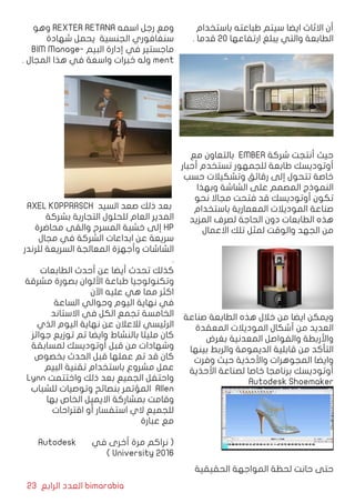 23 ‫الرابع‬ ‫العدد‬ bimarabia
‫باستخدام‬ ‫طباعته‬ ‫سيتم‬ ‫ايضا‬ ‫االثاث‬ ‫أن‬
. ‫قدما‬ 20 ‫ارتفاعها‬ ‫يبلغ‬ ‫والتي‬ ‫الطابعة‬
‫مع‬ ‫بالتعاون‬ EMBER ‫شركة‬ ‫أنتجت‬ ‫حيث‬
‫أحبار‬ ‫تستخدم‬ ‫للجمهور‬ ‫طابعة‬ ‫أوتوديسك‬
‫حسب‬ ‫وتشكيالت‬ ‫رقائق‬ ‫إلى‬ ‫تتحول‬ ‫خاصة‬
‫وبهذا‬ ‫الشاشة‬ ‫على‬ ‫المصمم‬ ‫النموذج‬
‫نحو‬ ‫مجاال‬ ‫فتحت‬ ‫قد‬ ‫أوتوديسك‬ ‫تكون‬
‫باستخدام‬ ‫المعمارية‬ ‫الموديالت‬ ‫صناعة‬
‫المزيد‬ ‫لصرف‬ ‫الحاجة‬ ‫دون‬ ‫الطابعات‬ ‫هذه‬
‫االعمال‬ ‫تلك‬ ‫لمثل‬ ‫والوقت‬ ‫الجهد‬ ‫من‬
‫صناعة‬ ‫الطابعة‬ ‫هذه‬ ‫خالل‬ ‫من‬ ‫ايضا‬ ‫ويمكن‬
‫المعقدة‬ ‫الموديالت‬ ‫أشكال‬ ‫من‬ ‫العديد‬
‫بغرض‬ ‫المعدنية‬ ‫والفواصل‬ ‫واألربطة‬
‫بينها‬ ‫والربط‬ ‫الديمومة‬ ‫قابلية‬ ‫من‬ ‫التأكد‬
‫وفرت‬ ‫حيث‬ ‫واألحذية‬ ‫المجوهرات‬ ‫وايضا‬
‫األحذية‬ ‫لصناعة‬ ‫خاصا‬ ‫برنامجا‬ ‫أوتوديسك‬
Autodesk Shoemaker
‫الحقيقية‬ ‫المواجهة‬ ‫لحظة‬ ‫حانت‬ ‫حتى‬
‫وهو‬ REXTER RETANA ‫اسمه‬ ‫رجل‬ ‫ومع‬
‫شهادة‬ ‫يحمل‬ ‫الجنسية‬ ‫سنغافوري‬
BIM Manage� ‫البي م‬ ‫إدارة‬ ‫في‬ ‫ماجستير‬
. ‫المجال‬ ‫هذا‬ ‫في‬ ‫واسعة‬ ‫خبرات‬ ‫وله‬ ment
AXEL KOPPRASCH ‫السيد‬ ‫صعد‬ ‫ذلك‬ ‫بعد‬
‫بشركة‬ ‫التجارية‬ ‫للحلول‬ ‫العام‬ ‫المدير‬
‫محاضرة‬ ‫والقى‬ ‫المسرح‬ ‫خشبة‬ ‫إلى‬ HP
‫مجال‬ ‫في‬ ‫الشركة‬ ‫ابداعات‬ ‫عن‬ ‫سريعة‬
‫للرندر‬ ‫السريعة‬ ‫المعالجة‬ ‫وأجهزة‬ ‫الشاشات‬
.
‫الطابعات‬ ‫أحدث‬ ‫عن‬ ‫أيضا‬ ‫تحدث‬ ‫كذلك‬
‫مشرقة‬ ‫بصورة‬ ‫األلوان‬ ‫طباعة‬ ‫وتكنولوجيا‬
‫اآلن‬ ‫عليه‬ ‫هي‬ ‫مما‬ ‫اكثر‬
‫الساعة‬ ‫وحوالي‬ ‫اليوم‬ ‫نهاية‬ ‫في‬
‫االستاند‬ ‫في‬ ‫الكل‬ ‫تجمع‬ ‫الخامسة‬
‫الذي‬ ‫اليوم‬ ‫نهاية‬ ‫عن‬ ‫لالعالن‬ ‫الرئيسي‬
‫جوائز‬ ‫توزيع‬ ‫تم‬ ‫وايضا‬ ‫بالنشاط‬ ‫مليئا‬ ‫كان‬
‫لمسابقة‬ ‫أوتوديسك‬ ‫قبل‬ ‫من‬ ‫وشهادات‬
‫بخصوص‬ ‫الحدث‬ ‫قبل‬ ‫عملها‬ ‫تم‬ ‫قد‬ ‫كان‬
‫البيم‬ ‫تقنية‬ ‫باستخدام‬ ‫مشروع‬ ‫عمل‬
Lynn ‫واختتمت‬ ‫ذلك‬ ‫بعد‬ ‫الجميع‬ ‫واحتفل‬
‫للشباب‬ ‫وتوصيات‬ ‫بنصائح‬ ‫المؤتمر‬ Allen
‫بها‬ ‫الخاص‬ ‫االيميل‬ ‫بمشاركة‬ ‫وقامت‬
‫اقتراحات‬ ‫أو‬ ‫استفسار‬ ‫الي‬ ‫للجميع‬
‫عبارة‬ ‫مع‬
Autodesk ‫في‬ ‫أخرى‬ ‫مرة‬ ‫نراكم‬ (
) University 2016
 