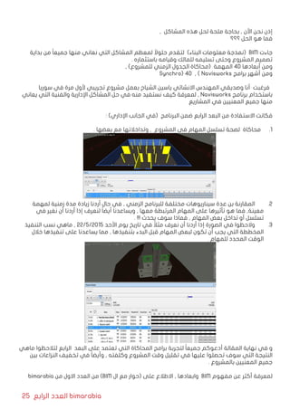 25 ‫الرابع‬ ‫العدد‬ bimarabia
, ‫المشاكل‬ ‫هذه‬ ‫لحل‬ ‫ملحة‬ ‫بحاجة‬ , ‫األن‬ ‫نحن‬ ‫إذن‬
‫؟؟؟‬ ‫الحل‬ ‫هو‬ ‫فما‬
‫بداية‬ ‫من‬ ً‫ا‬‫جميع‬ ‫منها‬ ‫نعاني‬ ‫التي‬ ‫المشاكل‬ ‫لمعظم‬ ً‫حلوال‬ ‫لتقدم‬ )‫البناء‬ ‫معلومات‬ ‫(نمذجة‬ BIM ‫جاءت‬
. ‫باستثماره‬ ‫وقيامه‬ ‫للمالك‬ ‫تسليمه‬ ‫وحتى‬ ‫المشروع‬ ‫تصميم‬
, )‫للمشروع‬ ‫الزمني‬ ‫الجدول‬ ‫(محاكاة‬ ‫المهمة‬ 4D ‫أبعادها‬ ‫ومن‬
Synchro) 4D , ( Navisworks ‫برامج‬ ‫أشهر‬ ‫ومن‬
‫سوريا‬ ‫في‬ ‫مرة‬ ‫ألول‬ ‫تجريبي‬ ‫مشروع‬ ‫بعمل‬ ‫الشياح‬ ‫ياسين‬ ‫االنشائي‬ ‫المهندس‬ ‫وصديقي‬ ‫أنا‬ ‫فرغبت‬
‫يعاني‬ ‫التي‬ ‫والفنية‬ ‫اإلدارية‬ ‫المشاكل‬ ‫حل‬ ‫في‬ ‫منه‬ ‫نستفيد‬ ‫كيف‬ ‫لمعرفة‬ , Navisworks ‫برنامج‬ ‫باستخدام‬
‫المشاريع‬ ‫في‬ ‫المعنيين‬ ‫جميع‬ ‫منها‬
: )‫اإلداري‬ ‫الجانب‬ ‫(في‬ ‫البرنامج‬ ‫ضمن‬ ‫الرابع‬ ‫البعد‬ ‫من‬ ‫االستفادة‬ ‫فكانت‬
11 .. ‫بعضها‬ ‫مع‬ ‫وتداخالتها‬ , ‫المشروع‬ ‫في‬ ‫المهام‬ ‫تسلسل‬ ‫لصحة‬ ‫محاكاة‬
22 .‫لمهمة‬ ‫زمنية‬ ‫مدة‬ ‫زيادة‬ ‫أردنا‬ ‫حال‬ ‫في‬ , ‫الزمني‬ ‫للبرنامج‬ ‫مختلفة‬ ‫سيناريوهات‬ ‫عدة‬ ‫بن‬ ‫المقارنة‬ 	
‫في‬ ‫نغير‬ ‫أن‬ ‫أردنا‬ ‫إذا‬ ‫لنعرف‬ ً‫ا‬‫أيض‬ ‫ويساعدنا‬ , ‫معها‬ ‫المرتبطة‬ ‫المهام‬ ‫على‬ ‫تأثيرها‬ ‫هو‬ ‫فما‬ ,‫معينة‬
. !!! ‫يحدث‬ ‫سوف‬ ‫فماذا‬ , ‫المهام‬ ‫بعض‬ ‫تداخل‬ ‫أو‬ ‫تسلسل‬
33 .‫التنفيذ‬ ‫نسب‬ ‫ماهي‬ , 22/5/2015 ‫األحد‬ ‫يوم‬ ‫تاريخ‬ ‫في‬ ً‫مثال‬ ‫نعرف‬ ‫أن‬ ‫أردنا‬ ‫إذا‬ ‫الصورة‬ ‫في‬ ‫والحظوا‬ 	
‫خالل‬ ‫تنفيذها‬ ‫على‬ ‫يساعدنا‬ ‫مما‬ , ‫بتنفيذها‬ ‫البدء‬ ‫قبل‬ ‫المهام‬ ‫لبعض‬ ‫تكون‬ ‫أن‬ ‫يجب‬ ‫التي‬ ‫المخططة‬
. ‫للمهام‬ ‫المحدد‬ ‫الوقت‬
‫ماهي‬ ‫لتالحظوا‬ ‫الرابع‬ ‫البعد‬ ‫على‬ ‫تعتمد‬ ‫التي‬ ‫المحاكاة‬ ‫برامج‬ ‫لتجربة‬ ً‫ا‬‫جميع‬ ‫أدعوكم‬ ‫المقالة‬ ‫نهاية‬ ‫في‬ ‫و‬
‫بين‬ ‫النزاعات‬ ‫تخفيف‬ ‫في‬ ً‫ا‬‫وأيض‬ , ‫وكلفته‬ ‫المشروع‬ ‫وقت‬ ‫تقليل‬ ‫في‬ ‫عليها‬ ‫تحصلوا‬ ‫سوف‬ ‫التي‬ ‫النتيجة‬
. ‫بالمشروع‬ ‫المعنيين‬ ‫جميع‬
bimarabia ‫من‬ ‫االول‬ ‫العدد‬ ‫من‬ )BIM ‫ال‬ ‫مع‬ ‫(حوار‬ ‫على‬ ‫االطالع‬ , ‫وابعادها‬ BIM ‫مفهوم‬ ‫عن‬ ‫أكثر‬ ‫لمعرفة‬
 