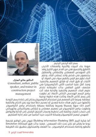 3 ‫الرابع‬ ‫العدد‬ bimarabia
‫الرحيم‬ ‫الرحمن‬ ‫اهلل‬ ‫بسم‬
‫األخرى‬ ‫والمنشآت‬ ‫واألبنية‬ ‫البيوت‬ ‫بناء‬ ‫مهنة‬
‫وقد‬ ‫التاريخ‬ ‫مهن‬ ‫أقدم‬ ‫من‬ ‫هي‬ ‫والجسور‬ ‫كالطرق‬
‫والمقاول‬ ‫واإلنشائي‬ ‫المعماري‬ ‫المهندس‬ ‫كان‬
‫وعلم‬ .‫اء‬ّ‫ن‬َ‫الب‬ ‫ى‬ ّ‫سم‬ ُ‫ي‬ ‫واحد‬ ‫شخص‬ ‫في‬ ‫يجتمعون‬
‫أو‬ ‫المواد‬ ‫في‬ ‫سواء‬ ‫بالطبع‬ ‫الزمن‬ ‫مع‬ ‫تطور‬ ‫البناء‬
.‫والتنفيذ‬ ‫التصميم‬ ‫طرائق‬ ‫أو‬ ‫البناء‬ ‫طرق‬ ‫أو‬ ‫اآلليات‬
‫في‬ )‫(الكومبيوتر‬ ‫اآللي‬ ‫الحاسب‬ ‫علينا‬ ّ‫أطل‬ ‫ومنذ‬
‫تخدم‬ ‫تطبيقاته‬ ‫بدأت‬ ‫الماضي‬ ‫القرن‬ ‫منتصف‬
‫أتت‬ ‫فقد‬ ‫واإلدارة‬ ‫والتنفيذ‬ ‫التصميم‬ :‫البناء‬ ‫علوم‬
‫تطورت‬ ‫ثم‬ ‫األبعاد‬ ‫الثنائي‬ ‫الهندسي‬ ‫الرسم‬ ‫برامج‬
‫نوعية‬ ‫خطوة‬ ‫هذه‬ ‫وكانت‬ ‫األبعاد‬ ‫ثالثي‬ ‫رسم‬ ‫إلى‬
‫اللوحة‬ ‫رسم‬ ‫إعادة‬ ‫إلى‬ ‫يحتاج‬ ‫الكومبيوتر‬ ‫استخدام‬ ‫قبل‬ ‫المصمم‬ ‫كان‬ ‫وبينما‬ .‫عمالقة‬
‫والكلفة‬ ‫االنتاج‬ ‫زمن‬ ‫يزيد‬ ‫مما‬ ‫خطأ‬ ‫تصحيح‬ ‫أو‬ ‫لتعديل‬ ‫حاجة‬ ‫هناك‬ ‫تكون‬ ‫حين‬ ‫بأكملها‬
.‫الكومبيوتر‬ ‫برامج‬ ‫باستخدام‬ ‫بسيطة‬ ‫وبكلفة‬ ‫وسريعا‬ ‫وبسيطا‬ ‫سهال‬ ‫ذلك‬ ‫أصبح‬
‫وكهربائي‬ ‫وميكانيكي‬ ‫إنشائي‬ ‫و‬ ‫معماري‬ ‫تصميم‬ ‫من‬ ‫الكومبيوتر‬ ‫برامج‬ ‫وتطورت‬
‫والتواصل‬ ‫اإلدارة‬ ‫إلى‬ ‫الزمني‬ ‫الجدول‬ ‫وحساب‬ ‫تخطيط‬ ‫إلى‬ ‫وكلفة‬ ‫كميات‬ ‫حساب‬ ‫إلى‬
.‫المشاريع‬ ‫إدارة‬ ‫علم‬ ‫من‬ ‫أساسيا‬ ‫جزءا‬ ‫االنترنت‬ ‫وشبكة‬ ‫الكومبيوتر‬ ‫ليصبح‬ ‫المهني‬
‫قديمة‬ ‫الواقع‬ ‫في‬ ‫فهي‬ )Building Information Modeling (BIM ‫البيم‬ ‫فكرة‬ ‫أما‬
Simulation ‫المحاكاة‬ ‫طرق‬ ‫بدأت‬ ‫فمنذ‬ ، ‫المسمى‬ ‫ذلك‬ ‫تحت‬ ‫تكن‬ ‫لم‬ ‫ولكن‬ ‫ما‬ ‫نوعا‬
‫الطريقة‬ ‫تلك‬ ‫بتطبيق‬ ‫والمبتكرون‬ ‫العلماء‬ ‫بدأ‬ ، ‫الكومبيوتر‬ ‫باستخدام‬ ‫وخاصة‬ ‫بالتطور‬
‫المبارك‬ ‫صالح‬ ‫الدكتور‬
Consultant, author, public
speaker, and trainer in
construction project
management
 