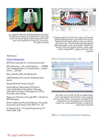 35 ‫الرابع‬ ‫العدد‬ bimarabia
‫ونموذجا‬ ‫اتجاهين‬ ‫ذو‬ ‫االدارة‬ ‫اتجاه‬ ‫يكون‬ ‫التي‬ ‫العملية‬
‫المرافق‬ ‫وتشغيل‬ ‫الصيانة‬ ‫في‬ ‫الكفاءة‬ ‫لزيادة‬ ‫قياسيا‬
‫واجهزة‬ ‫المتاحة‬ ‫البيئية‬ ‫والنظم‬ ‫معدات‬ ‫من‬ ‫يتألف‬ ‫و‬
‫في‬ ‫تساعد‬ ‫حيث‬ ‫للشركة‬ ‫الفنية‬ ‫واالعمال‬ ‫كمبيوتر‬
‫والتخطيط‬ ‫الطويل‬ ‫مدى‬ ‫وعلى‬ ‫المالية‬ ‫القرارات‬ ‫اتخاذ‬
‫قاعدة‬ ‫المدى‬ ‫على‬ ‫الحفاظ‬ ‫لكيفيه‬ ,‫المدي‬ ‫طويل‬
‫تحركات‬ ‫ومراقبة‬ BIM ‫ب‬ ‫ربطها‬ ‫يمكن‬ ‫كما‬ ‫بيانات‬
. ‫المشروع‬
)P,D,C,O-Cost Estimation (5D
‫حياة‬ ‫دورة‬ ‫تحدد‬ ‫الي‬ 5D ‫الى‬ 4D ‫من‬ ‫التطوير‬ ‫عملية‬
‫كمية‬ ‫تولد‬ ‫ومنها‬ ‫الخامات‬ ‫تكلفة‬ ‫بتحديد‬ ‫المشروع‬
‫الحد‬ ‫من‬ ‫تساعد‬ ‫والتي‬ , ‫المستخدمة‬ ‫والمعدات‬ ‫االفراد‬
‫والحد‬ ‫االسعار‬ ‫وتحديد‬ ‫الميزانية‬ ‫في‬ ‫التجاوزات‬ ‫من‬
‫التغيرات‬ ‫من‬ ‫والحد‬ ‫المشروع‬ ‫ميزانية‬ ‫من‬ ‫الخروج‬ ‫من‬
.‫االنشاء‬ ‫في‬ ‫والتعديالت‬
P,D,C,O -Existing Conditions Modeling
‫او‬ , ‫بالمشروع‬ ‫المحيطة‬ ‫والمرافق‬ ‫الموقع‬ ‫رفع‬ ‫عملية‬
3D ‫بالليزر‬ ‫المسح‬ ‫طريق‬ ‫عن‬ ‫المشروع‬ ‫داخل‬ ‫معين‬ ‫فراغ‬
‫المبنى‬ ‫نمذجة‬ ‫مع‬ ‫ودمجها‬ ‫االرض‬ ‫ومسطح‬ Scanner
‫تنفيذ‬ ‫التي‬ ‫التصميم‬ ‫من‬ ‫مرحلة‬ ‫كل‬ ‫في‬ ‫وتكون‬ ,
GIS ‫فيها‬ ‫ويستخدم‬
:Reference
/http://bim.psu.edu
BIM Planning Guide for Facility Owners.pdf
BIM_Anatomy_-_An_Investigation__-_120808
into_Implementation_Prerequisites_-_Compi-
lation_-_G57.pdf
New_Zealand_BIM_Handbook.pdf
LACCD Building Information Modeling Stan-
dards
Design Bid Build Version 3.0.pdf
ScienceDirect-Appraising-Effective-
ness-of-Building-Information-Manage-
ment-BIM-in-Project-Management_2014_
Procedia-Technology
Resource efficiency through BIM - a Guide for
BIM Managers
Ammar Dakhil and Mustafa Alshawi / Procedia
Economics and Finance 18 ( 2014 ) 47 : 54
R. Masood et al. / Procedia Engineering 77 (
2014 ) 229 : 238
 