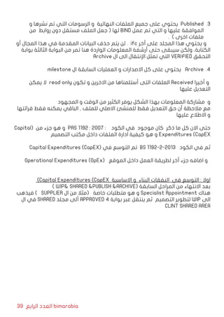 39 ‫الرابع‬ ‫العدد‬ bimarabia
33 .‫و‬ ‫نشرها‬ ‫تم‬ ‫التي‬ ‫الرسومات‬ ‫و‬ ‫النهائية‬ ‫الملفات‬ ‫جميع‬ ‫على‬ ‫يحتوي‬ Published
‫من‬ ‫روابط‬ ‫دون‬ ‫مستقل‬ ‫الملف‬ ‫جعل‬ ( ‫لها‬ BIND ‫عمل‬ ‫تم‬ ‫التي‬ ‫و‬ ‫عليها‬ ‫الموافقة‬
. ) ‫اخرى‬ ‫ملفات‬
‫أو‬ ‫المجال‬ ‫هذا‬ ‫في‬ ‫المقدمة‬ ‫البيانات‬ ‫حذف‬ ‫يتم‬ ‫لن‬ . ifc ‫أخر‬ ‫على‬ ‫المجلد‬ ‫هذا‬ ‫يحتوي‬ ‫و‬
‫بوابة‬ ‫الثالثة‬ ‫البوابة‬ ‫من‬ ‫تمر‬ ‫هنا‬ ‫الواردة‬ ‫المعلومات‬ ‫أرشفة‬ ‫حتى‬ ‫سيبقى‬ ‫ولكن‬ ،‫الكتابة‬
Archive ‫ال‬ ‫الى‬ ‫اإلنتقال‬ ‫تمثل‬ ‫التي‬ VERIFIED ‫التحقق‬
44 .milestone ‫ال‬ ‫السابقة‬ ‫العمليات‬ ‫و‬ ‫االصدارات‬ ‫كل‬ ‫على‬ ‫يحتوي‬ Archive
‫يمكن‬ ‫ال‬ read only ‫تكون‬ ‫و‬ ‫االخرين‬ ‫من‬ ‫أستلمناها‬ ‫التى‬ ‫الملفات‬ Received ‫أخيرا‬ ‫و‬
‫عليها‬ ‫التعديل‬
‫المجهود‬ ‫و‬ ‫الوقت‬ ‫من‬ ‫الكثير‬ ‫يوفر‬ ‫الشكل‬ ‫بهذا‬ ‫المعلومات‬ ‫مشاركة‬ ‫و‬
‫قرائتها‬ ‫فقط‬ ‫يمكنه‬ ‫الباقي‬ , ‫للملف‬ ‫االصلي‬ ‫للمنشئ‬ ‫فقط‬ ‫التعديل‬ ‫حق‬ ‫أن‬ ‫مالحظة‬ ‫مع‬
‫عليها‬ ‫االطالع‬ ‫و‬
Capital( ‫من‬ ‫جزء‬ ‫هو‬ ‫و‬ PAS 1192 : 2007 : ‫الكود‬ ‫في‬ ‫موجود‬ ‫كان‬ ‫ذكر‬ ‫ما‬ ‫كل‬ ‫االن‬ ‫حتى‬
‫التصميم‬ ‫مكتب‬ ‫داخل‬ ‫الملفات‬ ‫ادارة‬ ‫كيفية‬ ‫هو‬ ‫و‬ Expenditures (CapEX
Capital Expenditures (CapEX( ‫في‬ ‫التوسع‬ ‫تم‬ BS 1192-2-2013 ‫الكود‬ ‫في‬ ‫ثم‬
Operational Expenditures (OpEx( ‫الموقع‬ ‫داخل‬ ‫العمل‬ ‫لطريقة‬ ‫أخر‬ ‫جزء‬ ‫اضافه‬ ‫و‬
)Capital Expenditures (CapEX ‫االساسية‬ ‫و‬ ‫البناء‬ ‫النفقات‬ ‫في‬ ‫التوسع‬ : ‫اوال‬
) WIP& SHARED &PUBLISH &ARCHIVE( ‫السابقة‬ ‫المراحل‬ ‫من‬ ‫االنتهاء‬ ‫بعد‬
‫فيذهب‬ ) SUPPLIER ‫ال‬ ‫من‬ ‫(مثال‬ ‫خاصة‬ ‫متطلبات‬ ‫هو‬ ‫و‬ Specialist Appointment ‫هناك‬
‫ال‬ ‫في‬ SHARED ‫مجلد‬ ‫ألى‬ APPROVED 4 ‫بوابة‬ ‫عبر‬ ‫ينتقل‬ ‫ثم‬ ‫التصميم‬ ‫لتطوير‬ WIP ‫الى‬
CLINT SHARED AREA
 