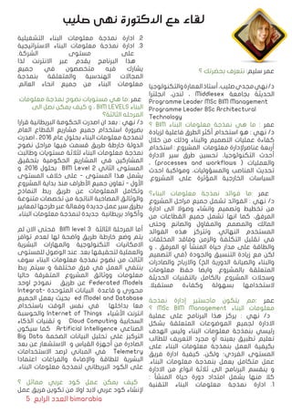 5 ‫الرابع‬ ‫العدد‬ bimarabia
‫؟‬ ‫بحضرتك‬ ‫نتعرف‬ :‫سليم‬ ‫عمر‬
‫والتكنولوجیا‬‫العمارة‬‫أستاذ‬،‫صلیب‬‫مجدي‬‫نهي‬/‫د‬
‫انجلترا‬ ،‫لندن‬ ، Middlesex ‫بجامعة‬ ‫الحدیثة‬
Programme Leader MSc BIM Management
Programme Leader BSc Architectural
Technology
‫؟‬ BIM ‫البناء‬ ‫معلومات‬ ‫نمذجة‬ ‫هي‬ ‫ما‬ : ‫عمر‬
‫لزیادة‬ ‫فاعلیة‬ ‫الطرق‬ ‫أكثر‬ ‫استخدام‬ ‫هو‬ : ‫نهي‬ /‫د‬
‫خالل‬ ‫من‬ ‫وذلك‬ ‫والبناء‬ ‫التصميم‬ ‫عملیات‬ ‫كفاءة‬
‫استخدام‬ : ‫المشروع‬ ‫معلومات‬ ‫عناصرﻹدارة‬ ‫أربعة‬
‫االدارة‬ ‫سير‬ ‫طرق‬ ‫تحسين‬ ،‫التكنولوجیا‬ ‫أحدث‬
، )processes and workflows ( ‫والعمليات‬
‫احدث‬ ‫ومواكبة‬ ،‫والمسؤولیات‬ ‫المناصب‬ ‫تحدیث‬
.‫المشروع‬ ‫على‬ ‫المؤثرة‬ ‫الخارجیة‬ ‫السیاسات‬
‫البناء؟‬ ‫معلومات‬ ‫نمذجة‬ ‫فوائد‬ ‫:ما‬ ‫عمر‬
‫المشروع‬ ‫مراحل‬ ‫جمیع‬ ‫تشمل‬ ‫الفوائد‬ : ‫نهي‬ /‫د‬
‫ادارة‬ ‫الى‬ ‫وصوال‬ ‫وانشاء‬ ‫وتصمیم‬ ‫تخطیط‬ ‫من‬
‫من‬ ‫القطاعات‬ ‫جمیع‬ ‫تشمل‬ ‫انها‬ ‫كما‬ ،‫المرفق‬
‫وحتى‬ ‫والصانع‬ ‫والمقاول‬ ‫والمصمم‬ ‫المالك‬
‫الفوائد‬ ‫هذه‬ ‫وتتركز‬ .‫النهائي‬ ‫المستخدم‬
‫المخلفات‬ ‫وفاقد‬ ‫والزمن‬ ‫التكلفة‬ ‫تقلیل‬ ‫في‬
‫و‬ ، ‫المرفق‬ ‫او‬ ‫المنشأ‬ ‫حیاة‬ ‫مدار‬ ‫على‬ ‫والطاقة‬
‫التصمیم‬ ‫(في‬ ‫والجودة‬ ‫التنسیق‬ ‫زیادة‬ ‫مع‬ ‫لكن‬
‫والصادرات‬ ‫واالرباح‬ )‫الخ‬ ‫الدوریة‬ ‫والصیانة‬ ‫والبناء‬
‫معلومات‬ ‫حفظ‬ ‫وایضا‬ .‫بالمشروع‬ ‫المتعلقة‬
‫الحدیثة‬ ‫بالتقنیات‬ ‫بالكامل‬ ‫المشروع‬ ‫وسجالت‬
.‫مستقبال‬ ‫وكفاءة‬ ‫بسهولة‬ ‫الستخدامها‬
‫نمذجة‬ ‫إدارة‬ ‫ماجستير‬ ‫یتكون‬ ‫:مم‬ ‫عمر‬
‫؟‬ MSc BIM Management ‫البناء‬ ‫معلومات‬
‫عملیة‬ ‫على‬ ‫البرنامج‬ ‫هذا‬ ‫یركز‬ : ‫نهي‬ /‫د‬
‫بشكل‬ ‫المتعلقة‬ ‫الموضوعات‬ ‫لجمیع‬ ‫االدارة‬
‫الهدف‬ ‫ولیس‬ ‫البناء‬ ‫معلومات‬ ‫بنمذجة‬ ‫رئيسي‬
‫للطالب‬ ‫التعریف‬ ‫مجرد‬ ‫أو‬ ‫بعینه‬ ‫تطبيق‬ ‫تعلیم‬
‫على‬ ‫البناء‬ ‫معلومات‬ ‫بنمذجة‬ ‫العمل‬ ‫بكیفیة‬
‫فریق‬ ‫ادارة‬ ‫كیفية‬ ،‫ولكن‬ ‫الفردي؛‬ ‫المستوى‬
.‫البناء‬ ‫معلومات‬ ‫بنمذجة‬ ‫یعمل‬ ‫متكامل‬ ‫عمل‬
‫االدارة‬ ‫من‬ ‫انواع‬ ‫ثالثة‬ ‫الى‬ ‫البرنامج‬ ‫ینقسم‬ ‫و‬
: ‫المنشأ‬ ‫حیاة‬ ‫دورة‬ ‫امتداد‬ ‫یشمل‬ ‫منها‬ ‫كال‬
11 .‫التقنية‬ ‫البناء‬ ‫معلومات‬ ‫نمذجة‬ ‫ادارة‬
22 .‫التشغيلية‬ ‫البناء‬ ‫معلومات‬ ‫نمذجة‬ ‫ادارة‬
33 .‫االستراتيجية‬ ‫البناء‬ ‫معلومات‬ ‫نمذجة‬ ‫ادارة‬
.‫الشركة‬ ‫مستوى‬ ‫على‬
‫لذا‬ ‫االنترنت‬ ‫عبر‬ ‫یقدم‬ ‫البرنامج‬ ‫هذا‬
‫جمیع‬ ‫في‬ ‫متخصصون‬ ‫فیه‬ ‫یشارك‬
‫بنمذجة‬ ‫والمتعلقة‬ ‫الهندسیة‬ ‫المجاالت‬
.‫العالم‬ ‫انحاء‬ ‫جمیع‬ ‫من‬ ‫البناء‬ ‫معلومات‬
‫معلومات‬ ‫نمذجة‬ ‫نضوج‬ ‫مستويات‬ ‫هي‬ ‫:ما‬ ‫عمر‬
‫الى‬ ‫نصل‬ ‫یمكن‬ ‫كیف‬ ‫و‬ ، BIM LEVELS ‫البناء‬
‫الثالثة؟‬ ‫المرحله‬
‫قرارا‬ ‫البریطانیة‬ ‫الحكومة‬ ‫اصدرت‬ ‫ان‬ ‫بعد‬ : ‫نهي‬ /‫د‬
‫العام‬ ‫القطاع‬ ‫مشاریع‬ ‫جمیع‬ ‫استخدام‬ ‫بضرورة‬
‫اصدرت‬ ، ٢٠١٦ ‫عام‬ ‫بحلول‬ ‫البناء‬ ‫معلومات‬ ‫لنمذجة‬
‫نضوج‬ ‫مراحل‬ ‫فیها‬ ‫قسمت‬ ‫طریق‬ ‫خارطة‬ ‫الدولة‬
‫وطالبت‬ ‫مستویات‬ ‫لثالثة‬ ‫البناء‬ ‫معلومات‬ ‫نمذجة‬
‫بتحقیق‬ ‫الحكومية‬ ‫المشاريع‬ ‫في‬ ‫المشاركين‬
‫و‬ .٢٠١٦ ‫بحلول‬ BIM Level 2 ‫الثاني‬ ‫المستوى‬
‫المستوى‬ ‫خالف‬ ‫على‬ - ‫المستوى‬ ‫هذا‬ ‫یشمل‬
‫المشروع‬ ‫بدایة‬ ‫منذ‬ ‫األطراف‬ ‫جمیع‬ ‫تعاون‬ - ‫اﻷول‬
‫النماذج‬ ‫ربط‬ ‫طریق‬ ‫عن‬ ‫المعلومات‬ ‫وتكامل‬
‫متنوعة‬ ‫تخصصات‬ ‫من‬ ‫الناتجة‬ ‫المصاحبة‬ ‫والوثائق‬
‫لمعاییر‬ ‫طرحها‬ ‫عبر‬ ‫وفعالة‬ ‫جدیدة‬ ‫عمل‬ ‫سير‬ ‫بطرق‬
.‫البناء‬ ‫معلومات‬ ‫لنمذجة‬ ‫جديدة‬ ‫بريطانية‬ ‫وأكواد‬
‫لم‬ ‫االن‬ ‫فحتى‬ BIM level 3 ‫الثالثة‬ ‫المرحلة‬ ‫أما‬
‫توافر‬ ‫لعدم‬ ‫لها‬ ‫واضحة‬ ‫طریق‬ ‫خارطة‬ ‫وضع‬ ‫یتم‬
‫البشریة‬ ‫والمهارات‬ ‫التكنولوجیة‬ ‫االمكانیات‬
‫للمستوى‬ ‫الوصول‬ ‫عند‬ .‫بعد‬ ‫لتحقیقها‬ ‫والعملیة‬
‫سوف‬ ‫البناء‬ ‫معلومات‬ ‫نمذجة‬ ‫نضوج‬ ‫من‬ ‫الثالث‬
‫ربط‬ ‫سيتم‬ ‫و‬ ‫مختلفة‬ ‫فرق‬ ‫في‬ ‫العمل‬ ‫ینتفي‬
‫حاليا‬ ‫المتفرقة‬ ‫المشروع‬ ‫ووثائق‬ ‫معلومات‬
‫اوحد‬ ‫نموذج‬ ‫طریق‬ ‫عن‬ Federated Models
Integrat� ‫المتوحد ة‬ ‫البيانات‬ ‫قاعدة‬ ‫و‬ ‫محوري‬
‫الجمیع‬ ‫يعمل‬ ‫بحيث‬ ed Model and Database
‫باستخدام‬ ‫الوقت‬ ‫نفس‬ ‫في‬ ‫بداخلها‬ ‫معا‬
‫والحوسبة‬ Internet of Things ‫اﻷشياء‬ ‫انترنت‬
‫الذكاء‬ ‫تقنيات‬ ‫و‬ Cloud Computing ‫السحابية‬
‫سيكون‬ ‫كما‬ .Artificial Intelligence ‫الصناعي‬
Big Data ‫الضخمة‬ ‫البيانات‬ ‫تحليل‬ ‫على‬ ‫التركيز‬
‫بعد‬ ‫عن‬ ‫االستشعار‬ ‫و‬ ‫القياس‬ ‫أجهزة‬ ‫من‬ ‫الصادرة‬
‫االستخدامات‬ ‫لرصد‬ ‫المباني‬ ‫في‬ Telemetry
‫اعتمادا‬ ‫والفراغات‬ ‫واﻹضاءة‬ ‫للطاقة‬ ‫البشرية‬
.‫البناء‬ ‫معلومات‬ ‫لنمذجة‬ ‫البريطاني‬ ‫الكود‬ ‫على‬
‫؟‬ ‫مماثل‬ ‫عربي‬ ‫كود‬ ‫عمل‬ ‫یمكن‬ ‫كیف‬
‫عمل‬ ‫فریق‬ ‫تكوین‬ ‫من‬ ‫اوال‬ ‫البد‬ ‫عربي‬ ‫كود‬ ‫ﻹنشاء‬
‫صليب‬ ‫نهى‬ ‫الدكتورة‬ ‫مع‬ ‫لقاء‬
 