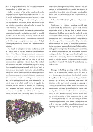 11
phase of the project and one of the basic objectives which
the technology of BIM is based on .
Model « structure» of the facility transforms from the
design phase to the implementation phase to work as a tool
to provide guidance and direction, as it becomes a virtual
simulation of the building even before its implementation,
which provides all participants a clear set of instructions
and tools to communicate with each other to master the
work and make it done accurately.
Recent global new trends moves to recruitment and use
pre-construction-made mechanisms as much as possible
and this is due to the savings in the aspects of cost, effort
and time, and to some extent it becomes; that leads to the
result of keeping various project resources next to the high
scalability of productivity elements and components of the
building.
The benefit of using these systems is clear as a result
of a private study in Norway where the researcher found
that 30-52% of the cost of implementation in construction
projects is spent as a result of incorrect information
exchanged between the team and the result of the weak
communication capabilities between them. The conflicts
are considered one of the problems that may occur during
the process of implementation, such as the lack of space to
store necessary construction material as a result of filling
the space of storage with other substances either premature
or redundant, such cases as a result of the poor management
of the project in which the assembling model construction
take care of putting solutions and overcoming them. The
use of such form, which usually works to regulate the
movement and the presence of material and coordinating
staff functions contributes positively in reducing the
financial resources and the time taken. A site manager can
prepare the site to what is necessary in time and follow the
level of work development by creating timetable and plan
progress in re-dimensional representation and attached as
a control on the project, which is basically considered the
default form and the management has only to apply it on
the ground.
3. Phase III: BOOM (Building Operation Optimization
Model)
Employment of building operating model stage
is represented by maintenance phase and building
management, which is the last phase in which Building
Information Modeling systems can be employed for the
sustainability of the building life and providing all its
abilities to the users. Planning specialized entities also can
take advantage of how the accumulated daily information
within the model and related to the facilities performance
for the purposes of design and planning of other buildings,
forthepurposeofimprovingthebuildingswork,controlling
and monitoring spaces and the purposes of evaluating
buildings and others. The importance of studying this phase
can be noticed by knowing the amount of building run cost
during its life time, which is estimated by some specialized
researchers between 20-100 double the cost of design and
construction.
Through the building operating model, the building
details can be assessed for example spaces that need to
be re-furnishing or replenish can be identified, selecting
damaged items of moving elements or changeable in the
building, such as doors and windows, metal fences and
furniture for the purpose of replacing or repairing by
knowing its specifications and the date of installation and
identifying the processed or manufactured to contact them
by using the available model information, even after a long
period of time. The ideal operating building model is not
only a mock-up model of three-dimensions, but it works
as a building documents and data safe during its lifetime,
a monitoring technique, alarm means, management alert
to all its parts, and a tool for scheduling maintenance and
repairing work needed during its operating period.
 