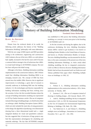 12
Distant from the technical details of its world, the
following article addresses the history of the “Building
Information Modeling” philosophy with some elaboration.
With the new surge of BIM experts and BIM specialists
arising in the architecture, engineering and construction
(AEC) industry, the use of the term «BIM» as a catch-phrase
had, rapidly, increased in the last few years until it became
a common believe amongst a lots of technicians that «BIM»
is a tread-mark belongs to AUTODESK company. The next
few lines will prove this belief wrong.
Although, in his thesis, «Building information modeling
implementation in the construction industry» 2007, Perkins
stated that «Building Information Modeling (BIM) is an
emerging research area. The concept of BIM has been
around since the middle 1990s. However, due to significant
improvements in technology, a great deal of research is
currently underway in facilitating BIM into the building
industry» [1], the technologies and theories responsible for
building information modeling had been evolving since
the seventies. In fact, the first recorded literature about the
concept of building information modeling was represented
in 1975 by Charles Eastman›s article «The use of computers
insteadofdrawingsinbuildingdesign»,inwhichhedescribed
an archetype called «Building Description System (BDS)»,
which not only included the main idea of using parameters
in the design, the algorithm of producing a two dimensional
drawing from a three dimensional model and a « single
integrated database for visual and quantitative analyses»
but also suggested that «Contractors of large projects may
find this representation advantageous for scheduling and
materials ordering». The fact that AUTODESK company
was established in 1982 proves that building information
modeling, as a concept, is seven years prior to the founding
of AUTODESK itself. [2]
In the late seventies and during the eighties, due to the
continuous developing; the term «Building Description
System (BDS)» started to get localized, it was known as
«Building Product Models» in the United States of America,
and known as «Product Information Models» in Europe.
Theterm«BuildingModelling»wasdocumentedforthefirst
time, in the same connotation of the present use of the term
«Building Information Modeling», in Aish›s article titled
«Building modelling: the key to integrated construction
CAD»in1986[3].However,theterm«BuildingInformation
Model» had not been documented until van Nederveen and
Tolman published their paper titled «Modelling multiple
views on buildings» in 1992. [4]
References:
1.	 Perkins E. A., «Building information modeling
implementation in the construction industry», M.Sc. thesis,
university of Florida, 2007.
2.	 Eastman C. M., «The use of computers instead of
drawings in building design», AIA Journal, March, 1975.
3.	 Aish R., «Building modelling: the key to integrated
construction CAD» in CIB 5th International Symposium
on the Use of Computers for Environmental Engineering
Relating to Buildings, CIB، Bath, UK, 1986.
4.	 Van Nederveen G. A. and Tolman F., «Modelling
multiple views on buildings», Automation in Construction,
December, Vol. 1, pp. 215 – 224, 1992.
Kamel Al-Sheikhly
(M.S c .)
History of Building Information Modeling
Translated: Fatma Abohussien
 