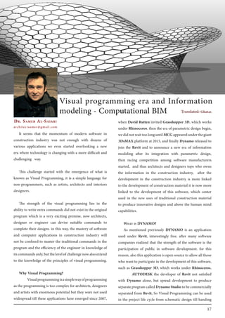 17
It seems that the momentum of modern software in
construction industry was not enough with dozens of
various applications we even started overlooking a new
era where technology is changing with a more difficult and
challenging way.
This challenge started with the emergence of what is
known as Visual Programming, it is a simple language for
non-programmers, such as artists, architects and interiors
designers.
The strength of the visual programming lies in the
ability to write extra commands did not exist in the original
program which is a very exciting premise, now architects,
designer or engineer can devise suitable commands to
complete their designs. in this way, the mastery of software
and computer applications in construction industry will
not be confined to master the traditional commands in the
program and the efficiency of the engineer in knowledge of
itscommandsonly,butthelevelofchallengenowalsoextend
to the knowledge of the principles of visual programming.
Why Visual Programming?
	 Visualprogrammingisasimplewayofprogramming
as the programming is too complex for architects, designers
and artists with enormous potential but they were not used
widespread till these applications have emerged since 2007,
when David Rutten invited Grasshopper 3D, which works
under Rhinoceros. then the era of parametric design begin,
wedidnotwaittoolonguntilMCGappearedunderthegiant
3DsMAX platform at 2015, and finally Dynamo released to
join the Revit and to announce a new era of information
modeling after its integration with parametric design,
then racing competition among software manufacturers
started, and thus architects and designers tops who owns
the information in the construction industry, after the
development in the construction industry is more linked
to the development of construction material it is now more
linked to the development of this software, which center
used in the new uses of traditional construction material
to produce innovative designs and above the human mind
capabilities.
What is DYNAMO?
As mentioned previously DYNAMO is an application
used under Revit, interestingly free. after many software
companies realized that the strength of the software is the
participation of public in software development. for this
reason, also this application is open source to allow all those
who want to participate in the development of this software,
such as Grasshopper 3D, which works under Rhinoceros.
	 AUTODESK the developer of Revit not satisfied
with Dynamo alone, but spread development to produce
separateprogramcalledDynamoStudiotobecommercially
separated from Revit, So Visual Programming can be used
in the project life cycle from schematic design till handing
Dr. Samer Al-Saiari
architectsamer@gmail.com
Visual programming era and Information
modeling - Computational BIM Translated: Ghatas
 