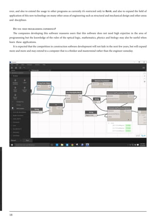 18
over, and also to extend the usage to other programs as currently it’s restricted only to Revit, and also to expand the field of
application of this new technology on many other areas of engineering such as structural and mechanical design and other areas
and disciplines.
Do you need programming experience?
The companies developing this software reassures users that this software does not need high expertise in the area of
programming but the knowledge of the rules of the optical logic, mathematics, physics and biology may also be useful when
learn these applications.
It is expected that the competition in construction software development will not fade in the next few years, but will expand
more and more and may extend to a computer that is a thinker and mastermind rather than the engineer someday.
 