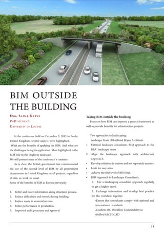 19
At the conference held on December 2, 2015 in Leeds,
United Kingdom, several aspects were highlighted:
What are the benefits of applying the BIM. And what are
the challenges facing its application. Most highlighted is the
BIM role in the (highway landscap).
We will present some of the conference`s contents:
As is clear, the British government has commissioned
the use of the second level of BIM by all government
departments in United Kingdom on all projects, regardless
of size, as work as usual.
Some of the benefits of BIM as known previously:
1.	 Better and faster information along structural process.
2.	 Reduce difficulties and rework during building.
3.	 Reduce waste in material or time.
4.	 Better performance in production.
5.	 Improved audit processes and approval
Taking BIM outside the building
Focus on how BIM can improve a project framework as
well as provide benefits for infrastructure projects.
Two approaches to landscaping:
landscape Team (BBA)Bond Bryan Architects
1.	 External landscape consultants BIM approach to the
BBA landscape team
2.	 Align the landscape approach with architecture
approach.
•	 Develop solutions in unison and not separately manner.
•	 Look for easy wins.
•	 Achieve the first level of BIM first.
•	 BIM Approach to Landscape Consultants.
1.	 Use a landscaping consultant approach regularly
to get a higher speed
2.	 Exchange information and develop best practice
for the workflow together.
•	Ensure that consultants comply with national and
international standards.
•	Confirm IFC Workflow Compatibility to
•	Solibri/ARCHICAD
Eng. Sahar Karwi
PhD student,
University of Louvre
BIM OUTSIDE
THE BUILDING
 