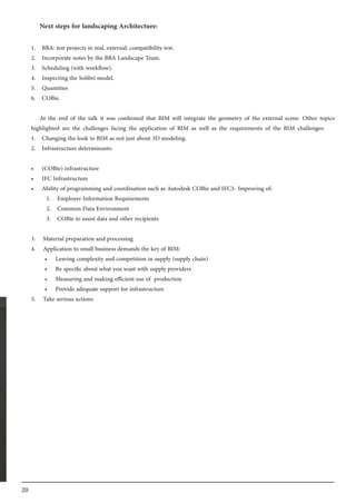 20
Next steps for landscaping Architecture:
1.	 BBA: test projects in real, external: compatibility test.
2.	 Incorporate notes by the BBA Landscape Team.
3.	 Scheduling (with workflow).
4.	 Inspecting the Solibri model.
5.	 Quantities
6.	 COBie.
At the end of the talk it was confirmed that BIM will integrate the geometry of the external scene. Other topics
highlighted are the challenges facing the application of BIM as well as the requirements of the BIM challenges:
1.	 Changing the look to BIM as not just about 3D modeling.
2.	 Infrastructure determinants:
•	 (COBie) infrastructure
•	 IFC Infrastructure
•	 Ability of programming and coordination such as Autodesk COBie and IFC3- Improving of:
1.	 Employer Information Requirements	
2.	 Common Data Environment
3.	 COBie to assist data and other recipients
3.	 Material preparation and processing
4.	 Application to small business demands the key of BIM:
•	 Leaving complexity and competition in supply (supply chain)
•	 Be specific about what you want with supply providers
•	 Measuring and making efficient use of production
•	 Provide adequate support for infrastructure
5.	 Take serious actions
 