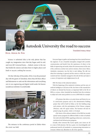 21
Science is unlimited (this is the only phrase that has
caught my imagination since that day began until its end,
and even till I returned home ... Indeed, science is the one
that builds the nations and takes them to higher places and
leads to success, nothing but success .
On that 16th day of December, 2016, it was the promised
day with the giants of Autodesk, where they left their offices
and laboratories to seek out the information and everything
new in our engineering and digital world under the banner
LEARN & CONNECT & EXPLORE
The entrance to the conference portal in Dubai where
the event was held
Engr. Ammar Al Tom
AutodeskUniversitytheroadtosuccess
Everyone began to gather and meetings have been started between
the engineers. It was a beautiful atmosphere charged with scientific
communication and benefit from the experiences of others in the
fields of engineering and media, before the announcement of the start
of the conference at about nine and ten minutes, where (Lynn Allen),
Autodesk›s missionary, was the first to start talking. The talk was
about the technology in general and the extent to which the science
reached and how Autodesk managed to diversify all that and make it
a source of inspiration and enlightenment for all.
BIM The future of the industrial industry
With the beginning of the industrial revolution and the entry of
artificial intelligence in all areas of life, the future of the manufacture
of objects on demand has become an important field in the life of
BIM as a science, where Autodesk has benefited from this revolution
to adapt and create many products to serve at BIM field, for example:
•	3D printers that allow us to print forms and blocks for use
in construction purposes such as the administrative building
project that will be built by Dubai as the first building using
such printers, with the participation of the Chinese company
(Wenson), with 185 square meters. The furniture will also be
printed using the printer, which is 20 ahead.
•	The future of the software industry of the BIM has recently
spread various programs for different fields in order to facilitate
theworkinthefieldofBIM,regardingarchitecture,construction,
mechanical and infrastructure programs.
Actually, when someone like (Lynn) speaks, your senses are all
in a state of full attention. She has a great, very knowledgeable and
professional mind by all standards in communicating information to
everyone without any affectation in all of her speeches.
Translated: Bishoy Milad
 