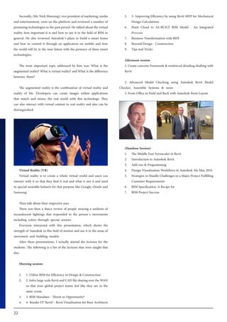 22
Secondly, (Mr. Nick Manning), vice president of marketing, media
and entertainment, went on the platform and reviewed a number of
promising technologies in the past period. He talked about the virtual
reality, how important it is and how to use it in the field of BIM in
general. He also reviewed Autodesk`s plans to build a smart home
and how to control it through an application on mobile and how
the world will be in the near future with the presence of these smart
technologies.
The most important topic addressed by him was: What is the
augmented reality? What is virtual reality? and What is the difference
between them?
The augmented reality is the combination of virtual reality and
reality of life. Developers can create images within applications
that match and mimic the real world with this technology. They
can also interact with virtual content in real reality and also can be
distinguished.
Virtual Reality (VR)
Virtual reality is to create a whole virtual world and users can
interact with it so that they find it real and what is not it and used
in special wearable helmets for that purpose like Google, Oracle and
Samsung.
Then talk about their respective uses
There was then a dance review of people wearing a uniform of
incandescent lightings that responded to the person`s movements
including colors through special sensors
Everyone interacted with this presentation, which shows the
strength of Autodesk in this field of motion and use it in the areas of
movement and building models
After these presentations, I actually started the lectures for the
students. The following is a list of the lectures that were taught that
day:
Morning session:
1.	 1. Utilize BIM for Efficiency in Design & Construction
2.	 2. Solve large scale Revit and CAD file sharing over the WAN
so that your global project teams feel like they are in the
same room.
3.	 3. BIM Mandates - Threat or Opportunity?
4.	 4- Render IT! Revit! - Revit Visualization for Busy Architects
5.	 5- Improving Efficiency by using Revit MEP for Mechanical
Design Calculations
6.	 Point Cloud to AS-BUILT BIM Model - An Integrated
Process
7.	 Business Transformation with BIM
8.	 Beyond Design - Construction
9.	 Tips and Tricks
Afternoon session
1. Create concrete Formwork & reinforced detailing drafting with
Revit
2. Advanced Model Checking using Autodesk Revit Model
Checker, Assemble Systems & more
3. From Office to Field and Back with Autodesk Point Layout
(Handson Session)
1.	 The Middle East Vernacular in Revit
2.	 Introduction to Autodesk Revit
3.	 Add-ons & Programming
4.	 Design Visualization Workflows in Autodesk 3ds Max 2016
5.	 Strategies to Handle Challenges in a Major Project Fulfilling
Customer Requirements
6.	 BIM Specification: A Recipe for
7.	 BIM Project Success
 