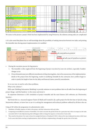 24
We notice in the picture a project which has been implemented by using Primavera, the relations among tasks are complicated
4. It is also noted that planer has no well knowledge about the possibility of making interaction between two tasks, and printing
the timetable, later during project implementation it is modified.
So we are now, in need to solve these problems,
What is the solution ?
BIM came (Building Information Modeling) to provide solutions to most problems that we all suffer from the beginning of
project design until the handover to the owner and invest it.
Its important dimension is (4D) simulation of project timetable and the most famous (4D) softwares are (Navisworks,
Synchro) .
My friend who is a structural engineer Yassin Al-Shiah and I wanted to do a pilot project for the first time in Syria by using
Navisworks software, to know how to use it in solving the management and technical problems suffered by all those who are
Using of 4D within the programme (in administrative side):
1.	 Simulation of healthy sequence of tasks in the project, and their interaction with each other.
2.	 Comparing several different scenarios of timetable, if we want to increase the period of time for a particular task, what is its impact on the tasks
associated with it. It also help knowing what will happen shall we change the sequence or interaction of some tasks.
3.	 They noted in the picture if we want to know for example the history of Sunday,22/5/2015, what are the rates of planned execution which must
be for some tasks before starting its implementation, which will help us implementing it through the specific time of the tasks.
•	 During the execution process for big projects:
1.	 The timetable is often neglected from the beginning of project execution by some site architect, especially if sudden
changes occur
2.	 Ownerdemandsmanynewdifferentamendmentsofshopdrawingplans,duetohisunawarenessoftheimplementation
details of the project from the beginning, results in modifying timetable by the contractor, here conflicts begin in
order to justify the length of time for the delay and financial claims caused by amendments.
 