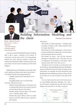 26
Engr. Ammar Jassem
Basra University - Faculty of
Engineering
A specialist in buildings
Information Modeling
ammarasha@yahoo.com
Building Information Modeling and
the client
3.Beneficiary :
•The benefits for design department : including speed
and quality of design as well as high competitive value
for design department.
•The benefits for execution department : such as lack of
execution problems thus reducing the cost of the project
and increasing the speed of execution.
•The benefits for owners : they will take maximum
advantage of using BIM because it will reduce the cost
of management and maintenance of the project, which
represents about 80% of the total cost of it.
Through our review of benefits, we see that client is the
real beneficiary of using Building Information Modeling in
projects and therefore he has to be leader of change process
and demands for using BIM. The client’s demand for using
Building Information Modeling in projects will pay all who
do not wish to use it to do in response to the desire of the
client.
For more clarity about the role of client in the process
of using Building Information Modeling. Let`s take a
closer look about modality and role of the client in forcing
designers and contractors to use BIM in projects.
It has been proved that Building Information Modeling
BIM is able to make a revolution in the industry of
construction and the proof of this is the unprecedented
demand from major advanced countries to adopt both
technical and administrative BIM in all future projects even
some of these countries made it mandatory as in the United
Kingdom.
BuildingInformationModelinghasmanybenefitswhich
can be classified according to many types as shown below :
1.The ability of benefit accounting quantitatively :
•Tangible benefits such as reducing the cost of
the project .
•Intangible benefits such as societal benefits
2.The time of benefit occurrence :
•Benefits during design phase of the project such
as reducing clash between the structural, electrical
and mechanical elements of the project.
•Benefits during execution phase of the project
such as reducing change orders.
•Benefits after project delivery, which are usually
long-term and with a high monetary compared to
other benefits.
Translated: Doaa Mohamed
 