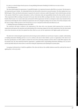 27
It is clear to us from the figure that the process of using Building Information Modeling be divided into two main sections :
1- Client Requirement :
The client should explain his requirements of using BIM through a very important document called EIR as an acronym. This document is
very important because it clarifies the relationship between the client and the contractors to execute the project. The client explains how to use
BIM through it. Where and what the information is required to be entered in electronic model of the project? And in which formula, and what
is the amount of detail? how to protect information as well as it determines tasks and responsibilities between the client and the contractor
.These requirements differ according to the project for the same client and also differ according to the client , because each client has his own
benefits which he aims. So we cannot make only one formula for all the requirements, but there are attempts to make a basic formula for these
requirements which helps the client to identify his requirements and can be changed according to his own desire. One of these attempts is what
the team in charge of BIM execution in the UK did and you can see it and get the model easily and without any cost.
2- Building Information Modeling Execution Plan (BEP) :
The contractors will reply in response to the requirements of the client with a new document which represents how to execute the
requirements and expresses the maturation and understanding of the contracting company for the client’s requirements. Here the client should
review these documents and select the optimal from them which can carry out the requirements with highest quality and lowest price.
Theclient’srole indeterminingtherequirementsandreviewingexecutionmethodsisnoteasybecauseitrequiresacomplete understanding
of Building Information Modeling and how to use it to conform to the aims of client whether a person or organization. If the client do not
have these specifications, he will be unable to evaluate the work of the contracting companies and force them to make BIM congruous with
his demands only. The client should first build his organization`s capabilities before using Building Information Modeling or he can ask for
external specialists help and contract them to assist him writing the requirements and evaluating the execution plans.
I am going to talk about how to build the capabilities of the client and what are the available solutions around the world and the extent of
applying them in the next article .
 