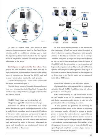 29
As there is a system called (BIM Server) in some
countries, this system worked simply on the Client / Server
principle; and it is a well-known technique used to make
the dependency of information based on that the engineer
works on his personal computer and then synchronize the
information to the server.
Limited projects implemented by those offices. These
projects are often residential projects where there are no
high construction accounts and the Contractor has a large
space of execution and knowing the CODE used and
necessary construction material for such projects.
Autodesk Company made a model similar somewhat to
this model after that in (Figure 2)
The BIM Server system of Autodesk Company has not
been more fortunate than that of Graphisoft Company, but
merely a copy of it by the theory of supply and demand in
the software market.
The BIM Cloud System and how it can help us?
The previous applicable criterion in the technique
Graphisoft has offered to synchronize local server
within the office or a specific building and therefore all that
is needed by the consultant now is to give the IP address
of this server with a user name and password to login to
the project, study and even transfer the parts related to his
study of the system by which he runs his work and then
reply and resend the results to the project subsequently to
merge such amendments and simultaneously inform all
who are involved in the project.
The BIM Server shall be connected to the internet and
that what made it “Cloud” and central within the project. In
otherwords,wenolongerneedtheexistenceofthespecialist
architect in the office or even in the same city or country !
Therefore, using such technique our project will be located
on a server on the internet and not within the System of
Cloud BIM with the systems that we run in medium and
large-sized companies such as Microsoft Active Directory
systems - Directory Services through which users log on to
their own accounts to the used network in the company. So
we do not need to give the user names and new passwords
in the Cloud BIM System.
Is this all that submitted by the BIM Cloud System?
What we said above is just a general idea of what may be
submitted through the BIM Cloud Computing as it submits
paid services more than that.
BIM Cloud Computing is a safe system where it relies
on Data transfer on the HTTPS protocol, which encrypts
data during transmission on the internet in order not to be
penetrated or stolen or modifying its content.
It also provides the possibility of increasing the
processors size of the server on the Internet by increasing
the processors number allocated to process a specific
project or increase the number of servers required for one
project or several projects on demand and the account is
subject to certain ways, including the number of work hours
which make the engineering company does not have to buy
the equipment it does not need or have ended its life span
upon the project completion and have not gain revenue as
dilapidated elements of the project.
 