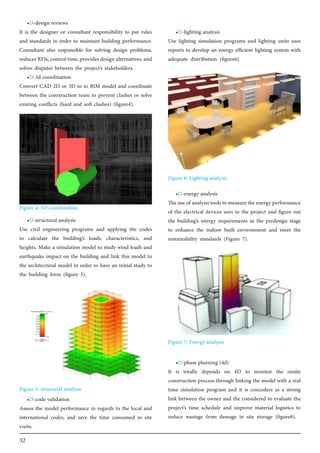 32
•D-design reviews
It is the designer or consultant responsibility to put rules
and standards in order to maintain building performance.
Consultant also responsible for solving design problems,
reduces RFIs, control time, provides design alternatives, and
solves disputes between the project’s stakeholders.
•D-3d coordination
Convert CAD 2D or 3D in to BIM model and coordinate
between the construction team to prevent clashes or solve
existing conflicts (hard and soft clashes) (figure4).
•D-structural analysis
Use civil engineering programs and applying the codes
to calculate the building’s loads, characteristics, and
heights. Make a simulation model to study wind loads and
earthquake impact on the building and link this model to
the architectural model in order to have an initial study to
the building form (figure 5).
•D-code validation
Assess the model performance in regards to the local and
international codes, and save the time consumed in site
visits.
•D-lighting analysis
Use lighting simulation programs and lighting units uses
reports to develop an energy efficient lighting system with
adequate distribution (figure6).
•D-energy analysis
The use of analysis tools to measure the energy performance
of the electrical devices uses in the project and figure out
the building’s energy requirements in the predesign stage
to enhance the indoor built environment and meet the
sustainability standards (Figure 7).
•D-phase planning (4d)
It is totally depends on 4D to monitor the onsite
construction process through linking the model with a real
time simulation program and it is conceders as a strong
link between the owner and the considered to evaluate the
project’s time schedule and improve material logistics to
reduce wastage from damage in site storage (figure8).
Figure 4: 3D coordination
Figure 6: Lighting analysis
Figure 7: Energy analysis
Figure 5: structural analysis
 