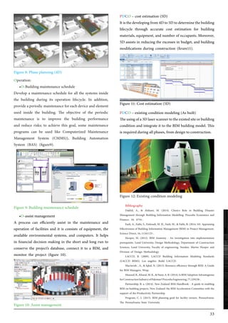 33
Operation:
•O-Building maintenance schedule
Develop a maintenance schedule for all the systems inside
the building during its operation lifecycle. In addition,
provide a periodic maintenance for each device and element
used inside the building. The objective of the periodic
maintenance is to improve the building performance
and reduce risks; to achieve this goal, some maintenance
programs can be used like Computerized Maintenance
Management System (CMMS)), Building Automation
System (BAS) (figure9).
PDCO – cost estimation (5D)
Itisthedevelopingfrom4Dto5Dtodeterminethebuilding
lifecycle through accurate cost estimation for building
materials, equipment, and number of occupants. Moreover,
5D assists in reducing the excesses in budget, and building
modifications during construction (firure11).
PDCO – existing condition modeling (As built)
Theusingofa3Dlaserscannertotheexistedsiteorbuilding
condition and integrate it to the BIM building model. This
is required during all phases, from design to construction.
•O-assist management
A process can efficiently assist in the maintenance and
operation of facilities and it is consists of equipment, the
available environmental systems, and computers. It helps
in financial decision making in the short and long run to
conserve the project’s database, connect it to a BIM, and
monitor the project (figure 10).
Bibliography
Dakhil, A., & Alshawi, M. (2014). Client›s Role in Building Disaster
Management through Building Information Modelling. Procedia Economics and
Finance, 18, 4754-.
Fazli, A., Fathi, S., Enferadi, M. H., Fazli, M., & Fathi, B. (2014, 10). Appraising
Effectiveness of Building Information Management (BIM) in Project Management.
Science Direct, 16, 11161125-.
Hooper, M. (2012). BIM Anatomy - An investigation into implementation
prerequisite. Lund University, Design Methodology, Department of Construction
Sciences, Lund University, Faculty of engineering. Sweden: Martin Hooper and
Division of Design Methodology.
LACCD, B. (2009). LACCD Building Information Modeling Standards
(LACCD BIMS). Los angeles: Build LACCD.
Mactavish , A., & Iqbal, N. (2013). Resource efficiency through BIM: A Guide
for BIM Managers. Wrap.
Masood,R.,Kharal,M.K.,&Nasir,A.R.(2014).IsBIMAdoptionAdvantageous
forConstructionIndustryofPakistan?ProcediaEngineering,77,229238-.
Partnership, B. a. (2014). New Zealand BIM Handbook - A guide to enabling
BIM on building projects. New Zealand: the BIM Acceleration Committee with the
support of the Productivity Partnership.
Program, C. I. (2013). BIM planning guid for facility owners. Pennsylvania:
The Pennsylvania State University.
Figure 8: Phase planning (4D)
Figure 11: Cost estimation (5D)
Figure 9: Building maintenance schedule
Figure 12: Existing condition modeling
Figure 10: Assist management
 