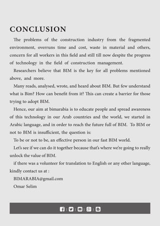 The problems of the construction industry from the fragmented
environment, overruns time and cost, waste in material and others,
concern for all workers in this field and still till now despite the progress
of technology in the field of construction management.
Researchers believe that BIM is the key for all problems mentioned
above, and more.
Many reads, analysed, wrote, and heard about BIM. But few understand
what is Bim? How can benefit from it? This can create a barrier for those
trying to adopt BIM.
Hence, our aim at bimarabia is to educate people and spread awareness
of this technology in our Arab countries and the world, we started in
Arabic language, and in order to reach the future full of BIM. To BIM or
not to BIM is insufficient, the question is:
To be or not to be, an effective person in our fast BIM world.
Let’s see if we can do it together because that’s where we’re going to really
unlockthevalueofBIM.
if there was a volunteer for translation to English or any other language,
kindly contact us at :
BIMARABIA@gmail.com
Omar Selim
l l l l 
CONCLUSION
 