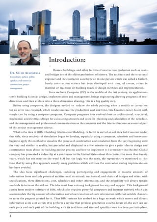 4
Dr. Saleh Almobarak
Consultant, author, public
speaker, and trainer in
construction project
management
Introduction:
:
Houses, buildings, and other facilities Construction profession such as roads
and bridges are of the oldest professions of history. The architect and the structural
engineer and the contractor used to be all in one person which was called a builder.
Surely construction science has been developed with time, of course, either in
material or machines or building roads or design methods and implementation.
Since we have Computer (PC) in the middle of the last century, its applications
serve Building Science: design, implementation and management, brings engineering drawing programs of two-
dimension and then evolves into a three-dimension drawing, this is a big quality step.
Before using computers, the designer needed to redraw the whole painting when a modify or correction
for an error was required, which would increase the production cost and time, this becomes easier, faster with
simple cost by using a computer programs. Computer programs have evolved from an architectural, structural,
mechanical and electrical design for calculating amounts and costs for planning and calculation of the schedule,
and the management and professional communication so the computer and the Internet become an essential part
of the project management science.
What is the idea of (BIM) Building Information Modeling, In fact it is sort of an old idea but it was not under
that title, since methods of simulation began to develop, especially using a computer, scientists and innovators
began to apply this method to visualize the process of construction and simulation from the very beginning until
the very end similar to reality, but preceded and displayed in a few minutes to give a prior idea to design and
construction team about the building project process and how to implement it. I remember that Bechtel Global
company has presented a video clip at a conference in the United States about this context for more than twenty
years, which has not mention the word BIM but the logic was the same, the representative mentioned at that
time that by using this approach usually many problems which will face the contractor during implementation
has been avoided.
The idea faces significant challenges, including participating and engagements of massive amounts of
information from multiple points of architectural, structural, mechanical, and electrical designs and other, with
specifications, three-dimensions, cost, schedules and other information, and the possibility will always remain
available to increase the add-on. The idea must have a strong background to carry and support. This background
comes from modern software of BIM, which also requires powerful computers and Internet network which can
accommodate the big amount of information and allow transition of such information with fast suitable channels
to serve the purpose created for it. Thus BIM systems has evolved to a huge network which moves and directs
information as its user directs it to perform a service that previous generation used to dream of, the user can see
each piece and each part of the building with its real form and size and specifications has been put into place,
 