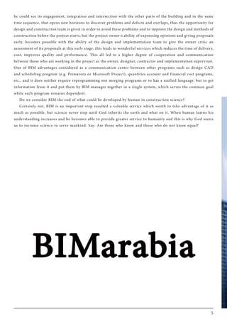 5
he could see its engagement, integration and intersection with the other parts of the building and in the same
time sequence, that opens new horizons to discover problems and defects and overlaps, thus the opportunity for
design and construction team is given in order to avoid these problems and to improve the design and methods of
construction before the project starts, but the project owner›s ability of expressing opinions and giving proposals
early, becomes possible with the ability of the design and implementation team to give the owner critic an
assessment of its proposals at this early stage, this leads to wonderful services which reduces the time of delivery,
cost, improves quality and performance. This all led to a higher degree of cooperation and communication
between those who are working in the project as the owner, designer, contractor and implementation supervisor.
One of BIM advantages considered as a communication center between other programs such as design CAD
and scheduling program (e.g. Primavera or Microsoft Project), quantities account and financial cost programs,
etc., and it does neither require reprogramming nor merging programs or to has a unified language, but to get
information from it and put them by BIM manager together in a single system, which serves the common goal
while each program remains dependent.
Do we consider BIM the end of what could be developed by human in construction science?
Certainly not, BIM is an important stop resulted a valuable service which worth to take advantage of it as
much as possible, but science never stop until God inherits the earth and what on it. When human learns his
understanding increases and he becomes able to provide greater service to humanity and this is why God wants
us to increase science to serve mankind: Say: Are those who know and those who do not know equal?
 