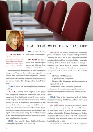 6
DR. NOHA: This program focuses on the management
process for all topics related mainly to Building Information
Modelling, the goal. is not to teach a particular application
or just a definition of how to work in building information
modeling at the individual level; but, how to manage an
integrated team which works in building information
modeling. The program is divided into three types of
management, each of which extends across the whole life
cycle:
1.	Technical BIM Management.
2.	Operational BIM Management.
3.	Strategic BIM Management and implementation at
organisational level.
This program is offered online with specialised
involvement in all areas of engineering and construction
related to building information modeling from all over the
world.
OMAR: What is the maturation levels of Building
Information Modeling BIM LEVELS, and how can we get to
the third stage?
DR. NOHA:after the British government issed a mandate
for the necessity of using Building Information Modeling in
all public sector projects by 2016, the government issued a
roadmap which divided the stages of maturation of Building
Information Modeling to three levels and demanded the
participants in the government projects to achieve the second
level BIM Level 2 by 2016.
This level includes - unlike the first level - the cooperation
Dr. Noha Saleeb
A. Professor in Creative
Technologies, Architecture and
Construction at the University
of Middlesex, London, England
Programme Leader MSc BIM
OMAR: What is Building
Information Modeling BIM?
DR. NOHA: it is the use
of the most effective ways to
increase the efficiency of the
design and construction
operations through four elements of Project Information
Management: Using the latest technology, improving the
function of the administration ways and processes (processes
andworkflows),developmentofpositionsandresponsibilities,
and incorporating the latest foreign policies that affect the
project.
OMAR: What are the benefits of Building Information
Modeling?
DR. NOHA: benefits include all phases of the project
from the planning, design and construction down to the
management of the facility, as it covers all sectors from the
owner, designer, contractor and the manufacturer until the
end user. The focus of these benefits is reducing the cost and
time and the loss of waste and energy over the lifetime of the
facility, but with more coordination and quality (in design,
construction and periodic maintenance etc.) and profits and
exports related to the project. Saving also the information and
records of the whole project by modern techniques to be used
easily and efficiently in the future.
OMAR: what does the Master Building Information
Modeling Management MSc BIM consist of?
A MEETING WITH DR. NOHA SLIEB
 