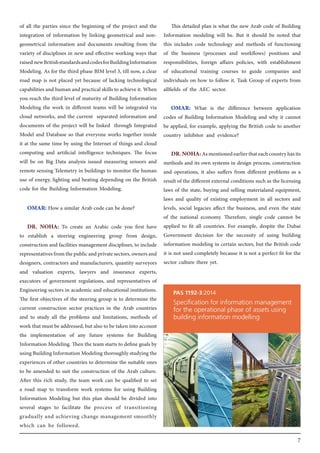 7
of all the parties since the beginning of the project and the
integration of information by linking geometrical and non-
geometrical information and documents resulting from the
variety of disciplines in new and effective working ways that
raisednewBritishstandardsandcodesforBuildingInformation
Modeling. As for the third phase BIM level 3, till now, a clear
road map is not placed yet because of lacking technological
capabilities and human and practical skills to achieve it. When
you reach the third level of maturity of Building Information
Modeling the work in different teams will be integrated via
cloud networks, and the current separated information and
documents of the project will be linked through Integrated
Model and Database so that everyone works together inside
it at the same time by using the Internet of things and cloud
computing and artificial intelligence techniques. The focus
will be on Big Data analysis issued measuring sensors and
remote sensing Telemetry in buildings to monitor the human
use of energy, lighting and heating depending on the British
code for the Building Information Modeling.
OMAR: How a similar Arab code can be done?
DR. NOHA: To create an Arabic code you first have
to establish a steering engineering group from design,
construction and facilities management disciplines, to include
representativesfromthepublicandprivatesectors,ownersand
designers, contractors and manufacturers, quantity surveyors
and valuation experts, lawyers and insurance experts,
executors of government regulations, and representatives of
Engineering sectors in academic and educational institutions.
The first objectives of the steering group is to determine the
current construction sector practices in the Arab countries
and to study all the problems and limitations, methods of
work that must be addressed, but also to be taken into account
the implementation of any future systems for Building
Information Modeling. Then the team starts to define goals by
usingBuildingInformationModelingthoroughlystudyingthe
experiences of other countries to determine the suitable ones
to be amended to suit the construction of the Arab culture.
After this rich study, the team work can be qualified to set
a road map to transform work systems for using Building
Information Modeling but this plan should be divided into
several stages to facilitate the process of transitioning
gradually and achieving change management smoothly
which can be followed.
This detailed plan is what the new Arab code of Building
Information modeling will be. But it should be noted that
this includes code technology and methods of functioning
of the business (processes and workflows) positions and
responsibilities, foreign affairs policies, with establishment
of educational training courses to guide companies and
individuals on how to follow it. Task Group of experts from
allfields of the AEC sector.
OMAR: What is the difference between application
codes of Building Information Modeling and why it cannot
be applied, for example, applying the British code to another
country inhibitor and evidence?
DR.NOHA:Asmentionedearlierthateachcountryhasits
methods and its own systems in design process, construction
and operations, it also suffers from different problems as a
result of the different external conditions such as the licensing
laws of the state, buying and selling materialand equipment,
laws and quality of existing employment in all sectors and
levels, social legacies affect the business, and even the state
of the national economy. Therefore, single code cannot be
applied to fit all countries. For example, despite the Dubai
Government decision for the necessity of using building
information modeling in certain sectors, but the British code
it is not used completely because it is not a perfect fit for the
sector culture there yet.
 