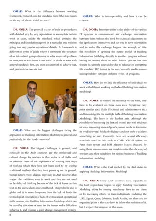 8
OMAR: What is the difference between working
framework, protocol, and the standard, even if the state wants
to do any of them, which to start?
DR. NOHA: The protocol is a set of rules or procedures
with detailed step by step explanation to accomplish certain
work or tasks, unlike the standard, which contains the
principles and foundations agreed in a particular area without
going into very precise operational details. A framework is
different in terms of goals, where it represents the structure
of an interrelated group of routes to solve an overall problem
or issue, not an execution action itself. A needs to start with
general standards first, and then a framework to achieve that,
and protocols to execute that.
OMAR: What are the biggest challenges facing the
application of Building Information Modeling in general and
particularly in the Arab countries?
DR. NOHA: The biggest challenges in general, and
especially in the Arab countries are the intellectual and
cultural change for workers in this sector in all fields and
to convince them of the importance of learning new ways
of working which they have not been used to by leaving
traditional methods that they have grown up on. In general,
human nature resists change, especially in Arab societies that
respect the traditions, even in work and they are not used
to flexibility of thinking because of the lack of focus on this
trait in the curriculum since childhood. This problem also is
global and it is more dangerous than the lack of funds for
technological renovation or lack of technical and operational
skillsnecessaryforBuildingInformationModeling,whichcan
be cured by education or loans, but the human soul is difficult to
influence it. and requires a good change management strategy.
OMAR: What is interoperability and how it can be
treated?
DR. NOHA: Interoperability is the ability of the various
IT systems to communicate and exchange information
between them without the need for technical adjustments in
the applications themselves and the way to save information
and to make this exchange happen. An example of this:
the possibility of opening the output model of Building
Information Modeling directly to another program without
having to convert them to other format process, but this
feature is currently unavailable due to reliance on converting
file standard IFC format is the way currently used to ensure
interoperability between different types of programs.
OMAR: How do we link the efficiency of individuals to
work with different working methods of Building Information
modeling?
DR. NOHA: To ensure the efficiency of the team, they
have to be evaluated on three main axes: Experience (any
prior similar acts), Skills (Technical and administrative etc.)
and Knowledge(In themultiplefieldsof BuildingInformation
Modeling). The latter is the hardest axis. Although the
possibilityofmeasuringthefirstandsecondaxeswithevidence
or tests, measuring knowledge of a person needs to determine
its level in several fields of efficiency and not only to achieve
something or not. Currently, there are several efficiency
standards used for this, such as iCMM NBIMS system, or
Penn State system and BIM Maturity Matrix (Succar). By
using these measurements we can determine the efficiency of
workers and their suitability for various business of building
information modeling.
OMAR: What is the level reached by the Arab states in
applying Building Information Modeling?
DR. NOHA: Many Arab countries now, especially in
the Gulf region have begun to apply Building Information
Modeling either by issuing mandatory laws to use them
or by increasing efforts to train individuals. Including the
UAE, Egypt, Qatar, Lebanon, Saudi Arabia, but there are no
organized plans at the state level to follow the evolution of it,
but I expect the increase in that soon.
 