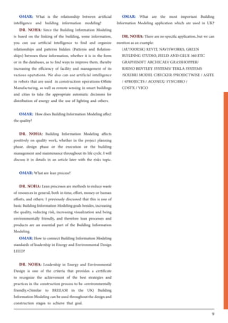 9
OMAR: What is the relationship between artificial
intelligence and building information modeling?
DR. NOHA: Since the Building Information Modeling
is based on the linking of the building, some information,
you can use artificial intelligence to find and organize
relationships and patterns hidden (Patterns and Relation-
ships) between these information, whether it is in the form
or in the databases, as to find ways to improve them, thereby
increasing the efficiency of facility and management of its
various operations. We also can use artificial intelligence
in robots that are used in construction operations Offsite
Manufacturing, as well as remote sensing in smart buildings
and cities to take the appropriate automatic decisions for
distribution of energy and the use of lighting and others.
OMAR: How does Building Information Modeling affect
the quality?
DR. NOHA: Building Information Modeling affects
positively on quality work, whether in the project planning
phase, design phase or the execution or the building
management and maintenance throughout its life cycle. I will
discuss it in details in an article later with the risks topic.
OMAR: What are lean process?
DR. NOHA: Lean processes are methods to reduce waste
of resources in general, both in time, effort, money or human
efforts, and others. I previously discussed that this is one of
basic Building Information Modeling goals besides, increasing
the quality, reducing risk, increasing visualization and being
environmentally friendly, and therefore lean processes and
products are an essential part of the Building Information
Modeling.
OMAR: How to connect Building Information Modeling
standards of leadership in Energy and Environmental Design
LEED?
DR. NOHA: Leadership in Energy and Environmental
Design is one of the criteria that provides a certificate
to recognize the achievement of the best strategies and
practices in the construction process to be «environmentally
friendly.»(Similar to BREEAM in the UK) Building
Information Modeling can be used throughout the design and
construction stages to achieve that goal.
OMAR: What are the most important Building
Information Modeling application which are used in UK?
DR. NOHA: There are no specific application, but we can
mention as an example:
(AUTODESK) REVIT, NAVISWORKS, GREEN
BUILDING STUDIO, FIELD AND GLUE 360 ETC
GRAPHISOFT ARCHICAD/ GRASSHOPPER/
RHINO BENTLEY SYSTEMS/ TEKLA SYSTEMS
/SOLIBRI MODEL CHECKER /PROJECTWISE / ASITE
/ 4PROJECTS / ACONEX/ SYNCHRO /
COSTX / VICO
 
