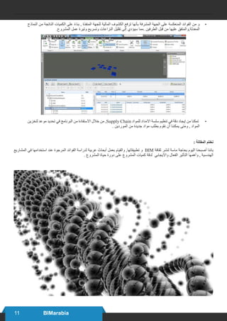 11 BIMarabia
•	‫النماذج‬ ‫من‬ ‫الناتجة‬ ‫الكميات‬ ‫على‬ ً‫ء‬‫بنا‬ , ‫المنفذة‬ ‫للجهة‬ ‫المالية‬ ‫الكشوف‬ ‫ترفع‬ ‫بأنها‬ ‫المشرفة‬ ‫الجهة‬ ‫على‬ ‫المنعكسة‬ ‫الفوائد‬ ‫من‬ ‫و‬
.‫المشروع‬ ‫عمل‬ ‫وتيرة‬ ‫وتسريع‬ ‫النزاعات‬ ‫تقليل‬ ‫إلى‬ ‫سيؤدي‬ ‫.مما‬ ‫الطرفين‬ ‫قبل‬ ‫من‬ ‫عليها‬ ‫المعدلة,والمتفق‬
•	‫لتخزين‬ ‫موعد‬ ‫تحديد‬ ‫في‬ ‫البرنامج‬ ‫من‬ ‫االستفادة‬ ‫خالل‬ ‫من‬ ,Supply Chain ‫للمواد‬ ‫االمداد‬ ‫سلسة‬ ‫تنظيم‬ ‫في‬ ‫دقة‬ ‫إيجاد‬ ‫من‬ ‫تمكنا‬
. ‫الموردين‬ ‫من‬ ‫جديدة‬ ‫مواد‬ ‫بطلب‬ ‫نقوم‬ ‫أن‬ ‫يمكننا‬ ‫ومتى‬ , ‫المواد‬
: ‫المقالة‬ ‫نختم‬
‫المشاريع‬ ‫في‬ ‫استخدامها‬ ‫عند‬ ‫المرجوة‬ ‫الفوائد‬ ‫لدراسة‬ ‫عربية‬ ‫أبحاث‬ ‫بعمل‬ ‫والقيام‬ ,‫تطبيقاتها‬ ‫و‬ BIM ‫ثقافة‬ ‫لنشر‬ ‫ماسة‬ ‫بحاجة‬ ‫اليوم‬ ‫أصبحنا‬ ‫باننا‬
. ‫المشروع‬ ‫حياة‬ ‫دورة‬ ‫على‬ ‫المشروع‬ ‫كميات‬ ‫لدقة‬ ‫وااليجابي‬ ‫الفعال‬ ‫التأثير‬ ‫وأهمها‬ , ‫الهندسية‬
 