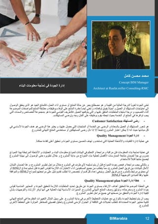 12BIMarabia
‫الوصول‬ ‫يحقق‬ ‫الذى‬ ‫هو‬ ‫الجيد‬ ‫فالمنتج‬ ،‫العمل‬ ‫آداء‬ ‫مستوى‬ ‫أو‬ ‫المنتج‬ ‫حالة‬ ‫عن‬ ‫يعبر‬ ‫مصطلح‬ ‫هو‬ ‫و‬ ‫القيمة‬ ‫من‬ ‫العالية‬ ‫الدرجة‬ ً‫ا‬‫لغوي‬ ‫الجودة‬ ‫تعنى‬
‫الموضوعة‬ ‫للمواصفات‬ ‫المنتج‬ ‫مطابقة‬ ‫و‬ ‫بوظيفته‬ ‫الوفاء‬ ‫على‬ ‫المنتج‬ ‫مقدرة‬ً‫ا‬‫أيض‬ ‫تعني‬ ‫و‬ ،‫توقعاته‬ ‫يفوق‬ً‫ا‬‫أحيان‬ ‫و‬ ‫العميل‬ ‫أو‬ ‫المستهلك‬ ‫احتياجات‬ ‫الى‬
‫التي‬ ‫والسمات‬ ‫الخصائص‬ ‫«مجموعة‬ ‫هو‬ ‫للجودة‬ ‫القياسي‬ ‫فالتعريف‬ .‫العميل‬ ‫يتوقعها‬ ‫التي‬ ‫و‬ ‫عليها‬ ‫المتفق‬ ‫المتطلبات‬ ‫استيفاء‬ ‫درجة‬ ‫و‬ ،‫التصميم‬ ‫أثناء‬
.»‫المستهلك‬ ‫ُرضي‬‫ي‬‫و‬ ‫وجه‬ ‫أكمل‬ ‫على‬ ‫بوظيفته‬ ‫يقوم‬ ‫تجعله‬ ‫بحيث‬ ‫الخدمة‬ ‫أو‬ ‫المنتج‬ ‫في‬ ‫توافرها‬ ‫يجب‬
-	Customer Satisfaction ‫المستهلك‬ ‫رضى‬
‫في‬ ‫األساسي‬ ‫الجودة‬ ‫هدف‬ ‫هو‬ ‫الرضى‬ ‫هذا‬ ‫يعتبر‬ ‫و‬ ،‫عليها‬ ‫حصل‬ ‫التي‬ ‫المنتجات‬ ‫أو‬ ‫الخدمة‬ ‫عن‬ ‫الرضى‬ ‫و‬ ‫بالسعادة‬ ‫العميل‬ ‫أو‬ ‫المستهلك‬ ‫شعور‬ ‫هو‬
.‫للمشروع‬ ‫النهائي‬ ‫المنتج‬ ‫مستخدمي‬ ‫أو‬ ‫المستهلكين‬ ‫رضى‬ ‫نال‬ ‫إذا‬ ‫إال‬ ً‫ا‬‫ناجح‬ ‫المشروع‬ ‫اعتبار‬ ‫يمكن‬ ‫ال‬ ‫أنه‬ ‫حيث‬ ‫مبادئها‬ ‫كل‬
-	Quality Management ‫الجودة‬ ‫إدارة‬
.‫ممكنة‬ ‫كفاءة‬ ‫أعلى‬ ‫تحقيق‬ ‫و‬ ‫الجودة‬ ‫مستوى‬ ‫لتحسين‬ ‫تهدف‬ ‫و‬ ‫تستخدم‬ ‫التي‬ ‫العملية‬ ‫واألنشطة‬ ‫التقنيات‬ ‫إدارة‬ ‫عملية‬ ‫هي‬
‫النموذج‬ ‫بهذا‬ ‫المرتبطة‬ ‫األنشطة‬ ‫و‬ ‫العمليات‬ ‫و‬ ‫البناء‬ ‫معلومات‬ ‫لنموذج‬ ‫البيانات‬ ‫في‬ ‫التحكم‬ ‫و‬ ‫مراجعة‬ ‫و‬ ‫مراقبة‬ ‫فإن‬ ‫المعلومات‬ ‫بناء‬ ‫نمذجة‬ ‫عملية‬ ‫في‬
‫المشروع‬ ‫نهاية‬ ‫إلى‬ ‫الوصول‬ ‫حتى‬ ‫تطويره‬ ‫خالل‬ ‫و‬ ‫المشروع‬ ‫بداية‬ ‫من‬ ‫النموذج‬ ‫بناء‬ ‫لعملية‬ ‫األفضل‬ ‫الممارسات‬ ‫متابعة‬ ‫لضمان‬ ً‫ا‬‫جد‬ ‫ضروري‬
.‫لالستخدام‬ ً‫ال‬‫قاب‬ ً‫ا‬‫منتج‬ ‫ليصبح‬
‫التبادل‬ ‫لضمان‬ ‫هذا‬ ‫و‬ ،‫المشروع‬ ‫تطوير‬ ‫مراحل‬ ‫خالل‬ ‫المشروع‬ ‫في‬ ‫طرف‬ ‫ألي‬ ‫تسليمه‬ ‫يتم‬ ‫أن‬ ‫قبل‬ ‫النموذج‬ ‫جودة‬ ‫فحص‬ ‫و‬ ‫مراجعة‬ ‫يجب‬ ‫بالتالي‬ ‫و‬
‫أو‬ BIM‫ال‬ ‫نماذج‬ ‫تسليم‬ ‫قبل‬ ‫الجودة‬ ‫لقياس‬ ‫الالزمة‬ ‫االختبارات‬ ‫أداء‬ ‫المستفيدين‬ ‫جميع‬ ‫من‬ ‫يتطلب‬ ‫مما‬ ،‫للمشروع‬ ‫العمل‬ ‫فريق‬ ‫بين‬ ‫للبيانات‬ ‫األمثل‬
‫والموافقة‬ ،BIM‫ال‬ ‫لنموذج‬ ‫مراجعتهم‬ ‫على‬ ‫دليل‬ ‫تقديم‬ ‫تطلب‬ ‫إذا‬ ‫تخصص‬ ‫أو‬ ‫قسم‬ ‫كل‬ ‫إعداد‬ ‫وينبغي‬ .‫العمل‬ ‫فريق‬ ‫من‬ ‫بالمشروع‬ ‫مرتبط‬ ‫محتوى‬ ‫أي‬
.BIM‫لل‬ ‫التوجيهية‬ ‫للمبادئ‬ ً‫ا‬‫وفق‬ ‫عليها‬
-	Quality Management plan ‫الجودة‬ ‫إدارة‬ ‫خطة‬
‫لقياس‬ ‫المناسبة‬ ‫المعايير‬ ‫و‬ ‫الجودة‬ ‫لتحقيق‬ ‫الالزمة‬ ‫المتطلبات‬ ‫تحديد‬ ‫طريق‬ ‫عن‬ ‫الجودة‬ ‫بمستوى‬ ‫االرتقاء‬ ‫أهداف‬ ‫لتحقيق‬ ‫الموضوعة‬ ‫الخطة‬ ‫هي‬
‫بشأن‬ ‫والتوجيهات‬ ‫اإلرشاد‬ ‫توفر‬ ‫أنها‬ ‫هي‬ ‫العملية‬ ‫لهذه‬ ‫األساسية‬ ‫المميزات‬ .‫للمشروع‬ ‫النهائي‬ ‫المنتج‬ ‫وصف‬ ‫وتوثيق‬ ،‫ومخرجاته‬ ‫المشروع‬ ‫جودة‬
.‫المشروع‬ ‫تطوير‬ ‫مراحل‬ ‫جميع‬ ‫في‬ ‫صحتها‬ ‫من‬ ‫والتحقق‬ ‫الجودة‬ ‫إدارة‬ ‫كيفية‬
‫النهائي‬ ‫المنتج‬ ‫في‬ ‫المقترحة‬ ‫التغييرات‬ ‫المثال‬ ‫سبيل‬ ‫على‬ .‫المشروع‬ ‫بداية‬ ‫في‬ ‫األخرى‬ ‫التخطيط‬ ‫عمليات‬ ‫مع‬ ‫بالتوازي‬ ‫الجودة‬ ‫تخطيط‬ ‫يتم‬ ‫أن‬ ‫يجب‬
‫األخرى‬ ‫الخطط‬ ‫على‬ ‫المؤثرة‬ ‫للمخاطر‬ ‫تفصيلي‬ ‫وتحليل‬ ‫للمشروع‬ ‫الزمني‬ ‫الجدول‬ ‫أو‬ ‫التكلفة‬ ‫في‬ ‫تعديالت‬ ‫تتطلب‬ ‫قد‬ ‫المحددة‬ ‫الجودة‬ ‫معايير‬ ‫لتلبية‬
.‫للمشروع‬
‫البناء‬ ‫معلومات‬ ‫نمذجة‬ ‫في‬ ‫الجودة‬ ‫إدارة‬
‫كامل‬ ‫محسن‬ ‫محمد‬
Concept BIM Manager
Architect at Raafat.miller Consulting-RMC
 