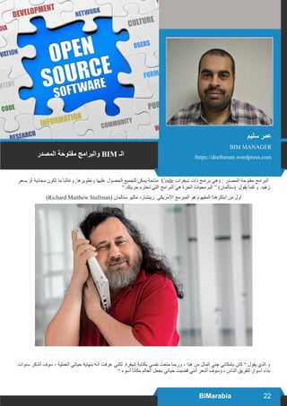 22BIMarabia
‫بسعر‬ ‫أو‬ ‫مجانية‬ ‫تكون‬ ‫ما‬ ً‫ا‬‫وغالب‬ ,‫وتطويرها‬ ‫عليها‬ ‫الحصول‬ ‫للجميع‬ ‫يمكن‬ ‫متاحة‬ Code ‫شيفرات‬ ‫ذات‬ ‫برامج‬ ‫وهي‬ : ‫المصدر‬ ‫مفتوحة‬ ‫البرامج‬
”.‫حريتك‬ ‫تحترم‬ ‫التي‬ ‫البرامج‬ ‫هي‬ ‫الحرة‬ ‫البرمجيات‬ “ )‫(ستالمان‬ ‫يقول‬ ‫كما‬ ‫و‬ .‫زهيد‬
)Richard Matthew Stallman( ‫ستالمان‬ ‫ماثيو‬ ‫ريتشارد‬ ‫األمريكي‬ ‫المبرمج‬ ‫هو‬ ‫المفهوم‬ ‫ابتكرهذا‬ ‫من‬ ‫أول‬
‫سنوات‬ ‫أتذكر‬ ‫سوف‬ ، ‫العملية‬ ‫حياتي‬ ‫بنهاية‬ ‫أنه‬ ‫عرفت‬ ‫لكني‬ .‫شيفرة‬ ‫بكتابة‬ ‫نفسي‬ ‫متعت‬ ‫وربما‬ ، ‫هذا‬ ‫من‬ ‫المال‬ ‫جني‬ ‫بإمكاني‬ ‫كان‬ ” ‫يقول‬ ‫الذي‬ ‫و‬
” ‫أسوء‬ ً‫ا‬‫مكان‬ ‫العالم‬ ‫بجعل‬ ‫حياتي‬ ‫قضيت‬ ‫أنني‬ ‫أشعر‬ ‫وسوف‬ ، ‫الناس‬ ‫لتفريق‬ ‫أسوار‬ ‫بناء‬
‫سليم‬ ‫عمر‬
BIM MANAGER
/https://draftsman.wordpress.com‫المصدر‬ ‫مفتوحة‬ ‫والبرامج‬ BIM ‫الـ‬
 
