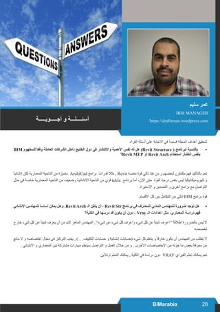 28BIMarabia
‫القراء‬ ‫أسئلة‬ ‫على‬ ‫االجابة‬ ‫في‬ ‫فسنبدأ‬ ‫المجلة‬ ‫أهداف‬ ‫•لتحقيق‬
	BIM ‫للـمفهوم‬ ً‫ا‬‫وفق‬ ‫العاملة‬ ‫الشركات‬ ‫داخل‬ ‫الخليج‬ ‫دول‬ ‫في‬ ‫واإلنتشار‬ ‫األهمية‬ ‫نفس‬ ‫له‬ ‫هل‬ )Revit Structure ( ‫لبرنامج‬ ‫بالنسبة‬
‫؟‬Revit MEP ‫أو‬ Revit Arch ‫استخدام‬ ‫انتشار‬ ‫بنفس‬
ً‫ا‬‫إنشائي‬ ‫لكن‬ ‫المعمارية‬ ‫الناحية‬ ‫من‬ ‫متميزة‬ ArchiCad ‫برامج‬ ‫قدرات‬ ‫مثال‬ , Revit ‫منصة‬ ‫قوة‬ ‫تأتي‬ ‫هنا‬ ‫من‬ ‫و‬ ‫لبعضهم‬ ‫مكملون‬ ‫فهم‬ ‫بالتأكيد‬ ‫نعم‬
‫حال‬ ‫في‬ ‫خاصة‬ ‫المعمارية‬ ‫الناحية‬ ‫من‬ ‫وضعيف‬ ‫اإلنشائية‬ ‫الناحية‬ ‫من‬ ‫قوي‬ tekla ‫برنامج‬ ‫أما‬ ،‫اآلن‬ ‫حتى‬ ‫القوة‬ ‫درجة‬ ‫بنفس‬ ‫ليس‬ ً‫ا‬‫كهروميكانيكي‬ ‫و‬
‫االستيراد‬ ‫و‬ ‫التصدير‬ ‫و‬ ‫أخرى‬ ‫برامج‬ ‫مع‬ ‫التواصل‬
.‫األقسام‬ ‫كل‬ ‫بين‬ ‫التكامل‬ ‫من‬ ‫تأتي‬ BIM ‫برامج‬ ‫قوة‬
•	‫اإلنشائي‬ ‫للمهندس‬ ً‫ا‬‫أساس‬ ‫يمكن‬ ‫وهل‬ .Revit Arch ‫الـ‬ ‫يتقن‬ ‫أن‬ ، Revit Str ‫برنامج‬ ‫في‬ ‫المحترف‬ ‫المدني‬ ‫للمهندس‬ ‫ضرورة‬ ‫توجد‬ ‫هل‬
‫الكلية؟‬ ‫في‬ ‫درسها‬ ‫قد‬ ‫يكون‬ ‫أن‬ ‫دون‬ ، Vray ‫الـ‬ ‫اعدادات‬ ‫مثل‬ ،‫المعماري‬ ‫دراسة‬ ‫فهم‬
‫خارج‬ ‫شيء‬ ‫كل‬ ‫عن‬ً‫ا‬‫شيئ‬ ‫يعرف‬ ‫أن‬ ‫من‬ ‫البد‬ ‫الماهر‬ ‫المهندس‬ , ”‫شيء‬ ‫عن‬ ‫شيء‬ ‫كل‬ ‫واعرف‬ ‫شيء‬ ‫كل‬ ‫عن‬ً‫ا‬‫شيئ‬ ‫اعرف‬ “ً‫ا‬‫إطالق‬ ‫بالضرورة‬ ‫ليس‬ ‫ال‬
‫تخصصه‬
‫مانع‬ ‫ال‬ ‫و‬ ‫اختصاصه‬ ‫مجال‬ ‫في‬ ‫التركيز‬ ‫يجب‬ , ) ... ‫التكييف‬ ‫حسابات‬ ‫و‬ ‫إنشائية‬ ‫(حسابات‬ ‫شيء‬ ‫كل‬ ‫يتعلم‬ ‫و‬ ً‫ا‬‫خارق‬ ‫يكون‬ ‫أن‬ ‫المهندس‬ ‫من‬ ‫ُطلب‬‫ي‬ ‫ال‬
, ‫االنشائي‬ ‫و‬ ‫المعماري‬ ‫بين‬ ‫مشتركة‬ ‫مهارات‬ ‫سيتعلم‬ ‫التواصل‬ ‫و‬ ‫العمل‬ ‫خالل‬ ‫من‬ ‫و‬ , ‫األخرى‬ ‫االختصاصات‬ ‫من‬ ‫حوله‬ ‫ما‬ ‫بعض‬ ‫معرفة‬ ‫من‬
‫اونالين‬ ‫التعلم‬ ‫يمكنك‬ , ‫الكلية‬ ‫في‬ ‫دراسة‬ ‫دون‬ VRAY ‫الفيراي‬ ‫تعلم‬ ‫يمكنك‬ ‫نعم‬
‫أجـــــوبـــــة‬ ‫و‬ ‫آسئــــلـــة‬
‫سليم‬ ‫عمر‬
BIM MANAGER
/https://draftsman.wordpress.com
 