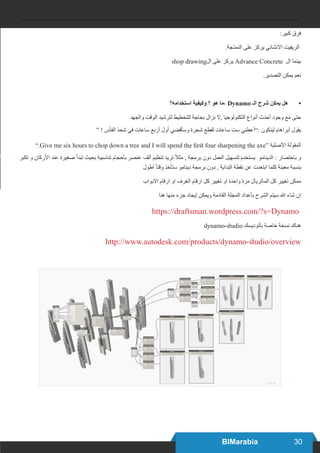 30BIMarabia
:‫كبير‬ ‫فرق‬
.‫النمذجة‬ ‫على‬ ‫يركز‬ ‫االنشائي‬ ‫الريفيت‬
shop drawing‫ال‬ ‫على‬ ‫يركز‬ Advance Concrete ‫ال‬ ‫بينما‬
.‫التصدير‬ ‫يمكن‬ ‫نعم‬
•	‫استخدامه؟‬ ‫وكيفية‬ ‫؟‬ ‫هو‬ ‫،ما‬ Dynamo ‫الـ‬ ‫شرح‬ ‫يمكن‬ ‫هل‬
‫والجهد‬ ‫الوقت‬ ‫لترشيد‬ ‫للتخطيط‬ ‫بحاجة‬ ‫نزال‬ ‫,ال‬ ‫التكنولوجيا‬ ‫أنواع‬ ‫أحدث‬ ‫وجود‬ ‫مع‬ ‫حتى‬
“ ! ‫الفأس‬ ‫شحذ‬ ‫في‬ ‫ساعات‬ ‫أربع‬ ‫أول‬ ‫وسأقضي‬ ‫شجرة‬ ‫لقطع‬ ‫ساعات‬ ‫ست‬ ‫:”أعطني‬ ‫لينكون‬ ‫أبراهام‬ ‫يقول‬
”.Give me six hours to chop down a tree and I will spend the first four sharpening the axe“ ‫األصلية‬ ‫المقولة‬
‫تكبر‬ ‫و‬ ‫األركان‬ ‫عند‬ ‫صغيرة‬ ‫تبدأ‬ ‫بحيث‬ ‫تناسبية‬ ‫بأحجام‬ ‫عنصر‬ ‫ألف‬ ‫تنظيم‬ ‫تريد‬ ً‫ال‬‫مث‬ , ‫برمجة‬ ‫دون‬ ‫العمل‬ ‫لتسهيل‬ ‫يستخدم‬ ‫الدينامو‬ : ‫باختصار‬ ‫و‬
‫أطول‬ ً‫ا‬‫وقت‬ ‫ستأخذ‬ ‫دينامو‬ ‫برمجة‬ ‫دون‬ , ‫البداية‬ ‫نقطة‬ ‫عن‬ ‫ابتعدت‬ ‫كلما‬ ‫معينة‬ ‫بنسبة‬
‫االبواب‬ ‫ارقام‬ ‫او‬ ‫الغرف‬ ‫ارقام‬ ‫كل‬ ‫تغيير‬ ‫او‬ ‫واحدة‬ ‫مرة‬ ‫الماتريال‬ ‫كل‬ ‫تغيير‬ ‫ممكن‬
‫هنا‬ ‫منها‬ ‫جزء‬ ‫إيجاد‬ ‫ويمكن‬ ‫القادمة‬ ‫المجلة‬ ‫بأعداد‬ ‫الشرح‬ ‫سيتم‬ ‫هللا‬ ‫شاء‬ ‫ان‬
https://draftsman.wordpress.com/?s=Dynamo
dynamo-studio ‫بأتوديسك‬ ‫خاصة‬ ‫نسخة‬ ‫هناك‬
http://www.autodesk.com/products/dynamo-studio/overview
 