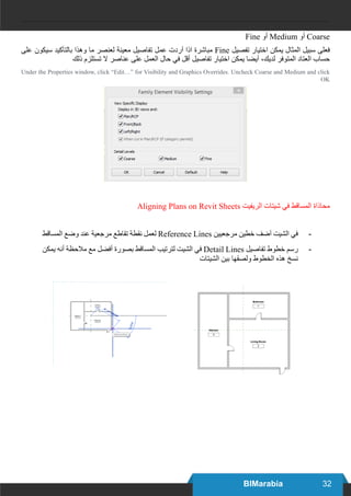 32BIMarabia
Fine ‫أو‬ Medium ‫أو‬ Coarse
‫على‬ ‫سيكون‬ ‫بالتآكيد‬ ‫وهذا‬ ‫ما‬ ‫لعنصر‬ ‫معينة‬ ‫تفاصيل‬ ‫عمل‬ ‫آردت‬ ‫اذا‬ ‫مباشرة‬ Fine ‫تفصيل‬ ‫اختيار‬ ‫يمكن‬ ‫المثال‬ ‫سبيل‬ ‫فعلى‬
‫ذلك‬ ‫تستلزم‬ ‫ال‬ ‫عناصر‬ ‫على‬ ‫العمل‬ ‫حال‬ ‫في‬ ‫أقل‬ ‫تفاصيل‬ ‫اختيار‬ ‫يمكن‬ ‫آيضا‬ ،‫لديك‬ ‫المتوفر‬ ‫العتاد‬ ‫حساب‬
Under the Properties window, click “Edit…” for Visibility and Graphics Overrides. Uncheck Coarse and Medium and click
OK
Aligning Plans on Revit Sheets ‫الريفيت‬ ‫شيتات‬ ‫في‬ ‫المساقط‬ ‫محاذاة‬
-	‫المساقط‬ ‫وضع‬ ‫عند‬ ‫مرجعية‬ ‫تقاطع‬ ‫نقطة‬ ‫لعمل‬ Reference Lines ‫مرجعيين‬ ‫خطين‬ ‫آضف‬ ‫الشيت‬ ‫في‬
-	‫يمكن‬ ‫أنه‬ ‫مالحظة‬ ‫مع‬ ‫أفضل‬ ‫بصورة‬ ‫المساقط‬ ‫لترتيب‬ ‫الشيت‬ ‫في‬ Detail Lines ‫تفاصيل‬ ‫خطوط‬ ‫رسم‬
‫الشيتات‬ ‫بين‬ ‫ولصقها‬ ‫الخطوط‬ ‫هذه‬ ‫نسخ‬
 