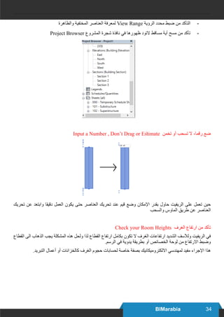 34BIMarabia
-	‫والظاهرة‬ ‫المختفية‬ ‫العناصر‬ ‫لمعرفة‬ View Range ‫الرؤية‬ ‫محدد‬ ‫ضبط‬ ‫من‬ ‫التأكد‬
-	Project Browser ‫المشروع‬ ‫شجرة‬ ‫نافذة‬ ‫في‬ ‫ظهورها‬ ‫التود‬ ‫مساقط‬ ‫أية‬ ‫مسح‬ ‫من‬ ‫تأكد‬
Input a Number , Don’t Drag or Estimate ‫تخمن‬ ‫آو‬ ‫تسحب‬ ‫ال‬ ،‫رقما‬ ‫ضع‬
‫تحريك‬ ‫عن‬ ‫وابتعد‬ ‫دقيقا‬ ‫العمل‬ ‫يكون‬ ‫حتى‬ ‫العناصر‬ ‫تحريك‬ ‫عند‬ ‫قيم‬ ‫وضع‬ ‫اإلمكان‬ ‫بقدر‬ ‫حاول‬ ‫الريفيت‬ ‫على‬ ‫تعمل‬ ‫حين‬
‫والسحب‬ ‫الماوس‬ ‫طريق‬ ‫عن‬ ‫العناصر‬
Check your Room Heights ‫الغرف‬ ‫ارتفاع‬ ‫من‬ ‫تأكد‬
‫القطاع‬ ‫الى‬ ‫الذهاب‬ ‫يجب‬ ‫المشكلة‬ ‫هذه‬ ‫ولحل‬ ‫لذا‬ ‫القطاع‬ ‫ارتفاع‬ ‫بكامل‬ ‫تكون‬ ‫ال‬ ‫الغرف‬ ‫ارتفاعات‬ ‫الشديد‬ ‫ولآلسف‬ ‫الريفيت‬ ‫في‬
.‫الرسم‬ ‫في‬ ‫يدوية‬ ‫بطريقة‬ ‫آو‬ ‫الخصائص‬ ‫لوحة‬ ‫من‬ ‫االرتفاع‬ ‫وضبط‬
.‫التبريد‬ ‫أعمال‬ ‫أو‬ ‫كالخزانات‬ ‫الغرف‬ ‫حجوم‬ ‫لحسابات‬ ‫خاصة‬ ‫بصفة‬ ‫االلكتروميكانيك‬ ‫لمهندسي‬ ‫مفيد‬ ‫اإلجراء‬ ‫هذا‬
 